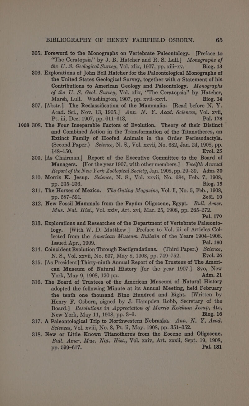 Foreword to the Monographs on Vertebrate Paleontology. [Preface to “The Ceratopsia”’ by J. B. Hatcher and R. S. Lull.] Monographs of the U.S. Geological Survey, Vol. xlix, 1907, pp. xili-xv. Biog. 13 Explorations of John Bell Hatcher for the Paleontological Monographs of the United States Geological Survey, together with a Statement of his Contributions to American Geology and Paleontology. Monographs of the U. S. Geol. Survey, Vol. xlix, ‘The Ceratopsia’”’ by Hatcher, Marsh, Lull. Washington, 1907, pp. xvii—xxvi. Biog. 14 [Abstr.] The Reclassification of the Mammalia. [Read before N. Y. Acad. Sci., Nov. 18, 1905.] Ann. N. Y. Acad. Sciences, Vol. xvii, Pt. iii, Dec. 1907, pp. 611-613. Pal. 178 The Four Inseparable Factors of Evolution. Theory of their Distinct and Combined Action in the Transformation of the Titanotheres, an Extinct Family of Hoofed Animals in the Order Perissodactyla. (Second Paper.) Science, N.S., Vol. xxvii, No. 682, Jan. 24, 1908, pp. 148-150. Evol. 25 [As Chairman.] Report of the Executive Committee to the Board of Managers. [For the year 1907, with other members.] Twelfth Annual Report of the New York Zoélogical Society, Jan. 1908, pp. 29-39. Adm. 20 Morris K. Jesup. Science, N. S., Vol. xxvii, No. 684, Feb. 7, 1908, pp. 235-236. Biog. 15 The Horses of Mexico. The Outing Magazine, Vol. li, No. 5, Feb., 1908, pp. 587-591, Zodl. 10 New Fossil Mammals from the Fayfim Oligocene, Egypt. Bull. Amer. Mus. Nat. Hist., Vol. xxiv, Art. xvi, Mar. 25, 1908, pp. 265-272. Pal. 179 Explorations and Researches of the Department of Vertebrate Palzonto- logy. [With W. D. Matthew.] Preface to Vol. iii of Articles Col- lected from the American Museum Bulletin of the Years 1904-1908. Issued Apr., 1909. Pal. 180 Coincident Evolution Through Rectigradations. (Third Paper.) Science, N.S., Vol. xxvii, No. 697, May 8, 1908, pp. 749-752. Evol. 26 [As President] Thirty-ninth Annual Report of the Trustees of The Ameri- can Museum of Natural History [for the year 1907.] 8vo, New York, May 9, 1908, 120 pp. Adm. 21 The Board of Trustees of the American Museum of Natural History adopted the following Minute at its Annual Meeting, held February the tenth one thousand Nine Hundred and Eight. [Written by Henry F. Osborn, signed by J. Hampden Robb, Secretary of the Board.] Resolutions in Appreciation of Morris Ketchum Jesup, 4to, New York, May 11, 1908, pp. 3-6. Biog. 16 A Paleontological Trip to Northwestern Nebraska. Ann. N. Y. Acad. Sciences, Vol. xviii, No. 8, Pt. ii, May, 1908, pp. 351-352. New or Little Known Titanotheres from the Eocene and Oligocene. Bull. Amer. Mus. Nat. Hist., Vol. xxiv, Art. xxxii, Sept. 19, 1908, pp. 599-617. Pal. 181