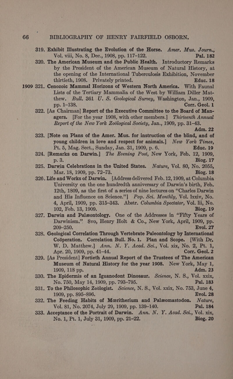 1909 Vol. viii, No. 8, Dec., 1908, pp. 117-122. Pal. 182 The American Museum and the Public Health. Introductory Remarks by the President of the American Museum of Natural History, at the opening of the International Tuberculosis Exhibition, November thirtieth, 1908. Privately printed. Educ. 18 Cenozoic Mammal Horizons of Western North America. With Faunal Lists of the Tertiary Mammalia of the West by William Diller Mat- thew. Bull. 361 U. S. Geological Survey, Washington, Jan., 1909, pp. 1-138. Corr. Geol. 1 [As Chairman] Report of the Executive Committee to the Board of Man- agers. [For the year 1908, with other members.] Thirteenth Annual Report of the New York Zodlogical Society, Jan., 1909, pp. 31-43. Adm. 22 [Note on Plans of the Amer. Mus. for instruction of the blind, and of young children in love and respect for animals.] New York Times, Pt. 5, Mag. Sect., Sunday, Jan. 31, 1909, p. 6. Educ. 19 [Remarks on Darwin.] The Evening Post, New York, Feb. 12, 1909, p. 3. Biog. 17 Darwin Celebrations in the United States. Nature, Vol. 80, No. 2055, Mar. 18, 1909, pp. 72-73. . Biog. 18 Life and Works of Darwin. [Addressdelivered Feb. 12, 1909, at Columbia University on the one hundredth anniversary of Darwin’s birth, Feb. 12th, 1809, as the first of a series of nine lectures on ‘‘Charles Darwin and His Influence on Science.”’] Pop. Sci. Monthly, Vol. Ixxiv, No. 4, April, 1909, pp. 315-348. Abstr. Columbia Spectator, Vol. lii, No. 102, Feb. 13, 1909. Biog. 19 Darwin and Palzontology. One of the Addresses in ‘Fifty Years of Darwinism.” 8vo, Henry Holt &amp; Co., New York, April, 1909, pp. 209-250. Evol. 27 Geological Correlation Through Vertebrate Paleontology by International Codperation. Correlation Bull. No.1. Plan and Scope. [With Dr. W. D. Matthew.] Ann. N. Y. Acad. Sci., Vol. xix, No. 2, Pt. 1, Apr. 20, 1909, pp. 41-44. Corr. Geol. 2 [As President] Fortieth Annual Report of the Trustees of The American Museum of Natural History for the year 1908. New York, May 1, 1909, 118 pp. Adm. 23 The Epidermis of an Iguanodont Dinosaur. Science, N. 8., Vol. xxix, No. 750, May 14, 1909, pp. 793-795. Pal. 183 To the Philosophic Zodlogist. Science, N.S., Vol. xxix, No. 753, June 4, 1909, pp. 895-896. Evol. 28 The Feeding Habits of Mcritherium and Palzomastodon. Nature, Vol. 81, No. 2074, July 29, 1909, pp. 139-140. Pal. 184 Acceptance of the Portrait of Darwin. Ann. N. Y. Acad. Sci., Vol. xix, No. 1, Pt. 1, July 31, 1909, pp. 21-22. Biog. 20