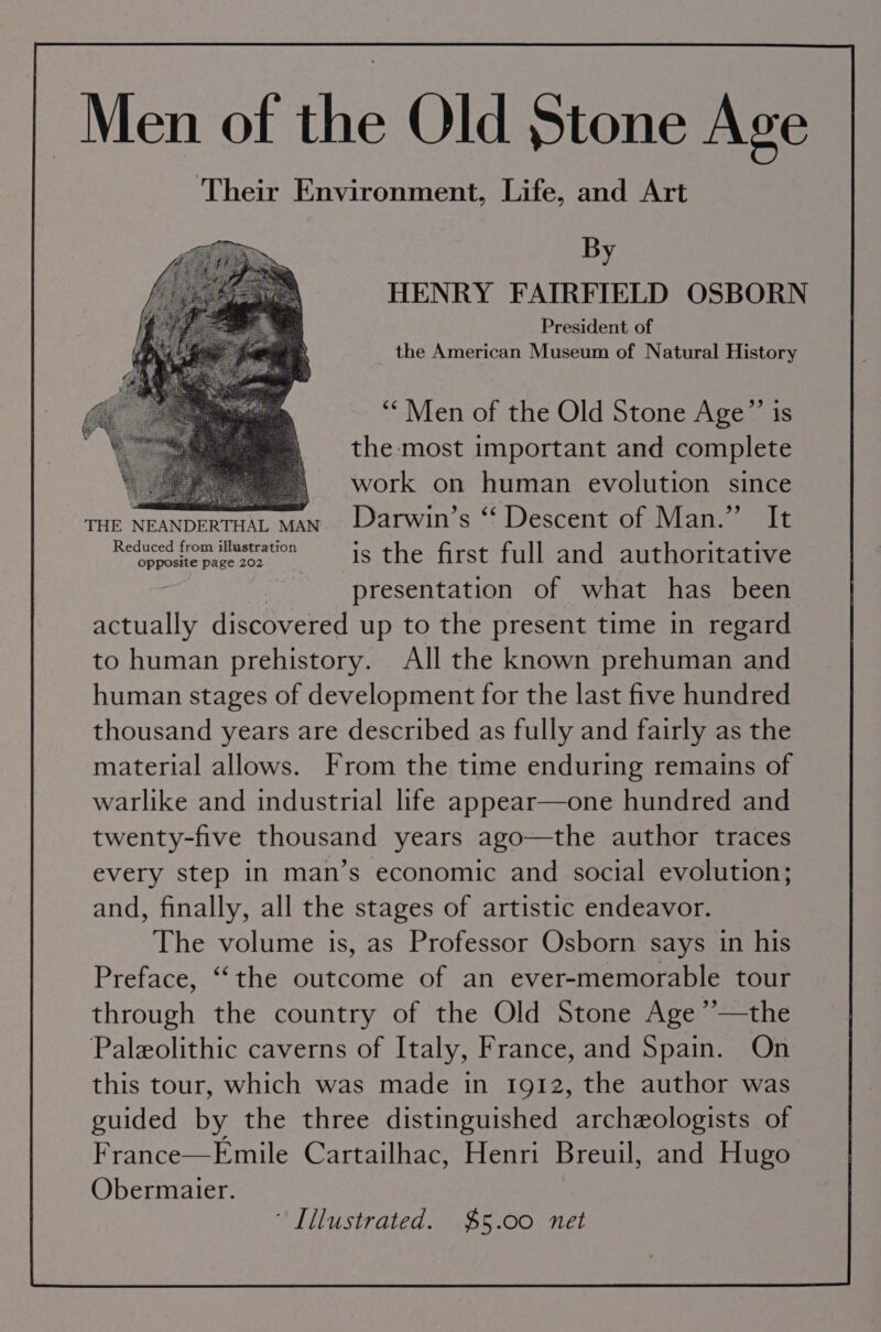 Men of the Old Stone Age Their Environment, Life, and Art By HENRY FAIRFIELD OSBORN President of the American Museum of Natural History “* Men of the Old Stone Age”’ is the most important and complete work on human evolution since THE NEANDERTHEL Abeer Lar WL Sl ESCelt Oba via ih ammen et is the first full and authoritative presentation of what has been actually discovered up to the present time in regard to human prehistory. All the known prehuman and human stages of development for the last five hundred thousand years are described as fully and fairly as the material allows. From the time enduring remains of warlike and industrial life appear—one hundred and twenty-five thousand years ago—the author traces every step in man’s economic and social evolution; and, finally, all the stages of artistic endeavor. The volume is, as Professor Osborn says in his Preface, ‘‘the outcome of an ever-memorable tour through the country of the Old Stone Age ’’—the Paleolithic caverns of Italy, France, and Spain. On this tour, which was made in 1912, the author was guided by the three distinguished archeologists of France—Emile Cartailhac, Henri Breuil, and Hugo Obermaier. ~ Illustrated. $5.00 net