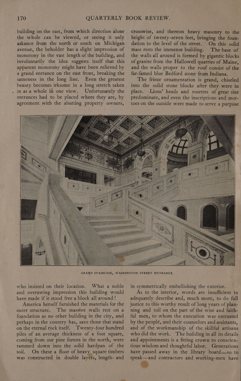 the whole can be viewed, or seeing it only askance from the north or south on Michigan avenue, the beholder has a slight impression of monotony in the vast length of the building, and involuntarily the idea suggests itself that this apparent monotony might have been relieved by a grand entrance on the east front, breaking the sameness in the long line. Even the greatest beauty becomes irksome in a long stretch taken in as a whole in one view. Unfortunately the entrances had to be placed where they are, by agreement with the abutting property owners, crosswise, and thereon heavy masonry to the height of twenty-seven feet, bringing the foun- dation to the level of the street. On this solid mass rests the immense building. The base of the walls all around is formed by gigantic blocks of granite from the Hallowell quarries of Maine, and the walls proper to the roof consist of the far-famed blue Bedford stone from Indiana. The frieze ornamentation is grand, chiseled into the solid stone blocks after they were in place. Lions’ heads and rosettes of great size predominate, and even the inscriptions and mot- toes on the outside were made to serve a purpose Sei gt io ge St who insisted on their location. What a noble and overawing impression this building would have made if it stood free a block all around! America herself furnished the materials for the outer structure. The massive walls rest on a foundation as no other building in the city, and perhaps in the country has, save those that stand on the eternal rock itself. “Twenty-four hundred piles of an average thickness of a foot square, coming from our pine forests in the north, were rammed down into the solid hardpan of the soil. On these a floor of heavy. square timbers was constructed in double layers, length- and in symmetrically embellishing the exterior. As to the interior, words are insufficient to adequately describe and, much more, to do full justice to this worthy result of long years of plan- ning and toil on the part of the wise and faith- ful men, to whom the execution was entrusted by the people, and their counselors and assistants, and of the workmanship of the skillful artisans who did the work. The building in all its details and appointments is a fitting crown to conscien- tious wisdom and thoughtful labor. Generations have passed away in the library board—so to. speak—and contractors and working-men have