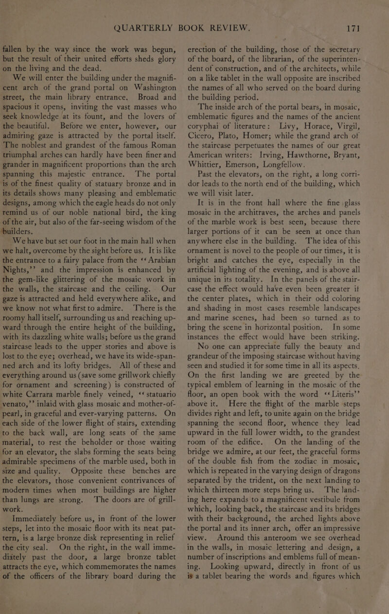 fallen by the way since the work was begun, but the result of their united efforts sheds glory on the living and the dead. We will enter the building under the magnifi- cent arch of the grand portal on Washington street, the main library entrance. Broad and spacious it opens, inviting the vast masses who seek knowledge at its fount, and the lovers of the beautiful. Before we enter, however, our admiring gaze is attracted by the portal itself. The noblest and grandest of the famous Roman triumphal arches can hardly have been finer and grander in magnificent proportions than the arch spanning this majestic entrance. The portal is of the finest quality of statuary bronze and in its details shows many pleasing and emblematic designs, among which the eagle heads do not only remind us of our noble national bird, the king of the air, but also of the far-seeing wisdom of the builders. We have but set our foot in the main hall when we halt, overcome by the sight before us. It is like the entrance to a fairy palace from the ‘‘ Arabian Nights,’’ and the impression is enhanced by the gem-like glittering of the mosaic work in the walls, the staircase and the ceiling. Our gaze is attracted and held everywhere alike, and we know not what firstto admire. ‘There is the roomy hall itself, surrounding us and reaching up- ward through the entire height of the building, with its dazzling white walls; before us the grand staircase leads to the upper stories and above is lost to the eye; overhead, we have its wide-span- ned arch and its lofty bridges. All of these and everything around us (save some grillwork chiefly for ornament and screening) is constructed of white Carrara marble finely veined, ‘¢ statuario venato,’’ inlaid with glass mosaic and mother-of- pearl, in graceful and ever-varying patterns. On each side of the lower flight of stairs, extending to the back wall, are long seats of the same material, to rest the beholder or those waiting for an elevator, the slabs forming the seats being admirable specimens of the marble used, both in size and quality. Opposite these benches are the elevators, those convenient contrivances of modern times when most buildings are higher than lungs are strong. The doors are of grill- work. Immediately before us, in front of the lower steps, let into the mosaic floor with its neat pat- tern, is a large bronze disk representing in relief the city seal. On the right, in the wall imme- diately past the door, a large bronze tablet attracts the eye, which commemorates the names of the officers of the library board during the 171 erection of the building, those of the secretary of the board, of the librarian, of the superinten- dent of construction, and of the architects, while the names of all who served on the board during the building period. The inside arch of the portal bears, in mosaic, emblematic figures and the names of the ancient coryphai of literature: Livy, Horace, Virgil, Cicero, Plato, Homer; while the grand arch of the staircase perpetuates the names of our great American writers: Irving, Hawthorne, Bryant, Whittier, Emerson, Longfellow. Past the elevators, on the right, a long corri- dor leads to the. north end of the building, which we will visit later. It is in the front hall where the fine glass mosaic in the architraves, the arches and panels of the marble work is best seen, because there larger portions of it can be seen at once than anywhere else in the building. The idea of this ornament is novel to the people of our times, it is bright and catches the eye, especially in the artificial lighting of the evening, and is above all unique in its totality. In the panels of the stair- case the effect would have even been greater if the center plates, which in their odd coloring and shading in most cases resemble landscapes and marine scenes, had been so turned as to bring the scene in horizontal position. In some instances the effect would have been striking. No one can appreciate fully the beauty and grandeur of the imposing staircase without having seen and studied it for some time in all its aspects. On the first landing we are greeted by the typical emblem of learning in the mosaic of the floor, an open book with the word &lt;&lt; Literis’’ above it. Here the ftight of the marble steps divides right and left, to unite again on the bridge spanning the second floor, whence they lead upward in the full lower width, to the grandest room of the edifice. On the landing of the bridge we admire, at our feet, the graceful forms of the double fish from the zodiac in mosaic, which is repeated in the varying design of dragons separated by the trident, on the next landing to which thirteen more steps bring us. ‘The land- ing here expands to a magnificent vestibule from which, looking back, the staircase and its bridges with their background, the arched lights above the portal and its inner arch, offer an impressive view. Around this anteroom we see overhead in the walls, in mosaic lettering and design, a number of inscriptions and emblems full of mean- ing. Looking upward, directly in front of us is a tablet bearing the words and figures which