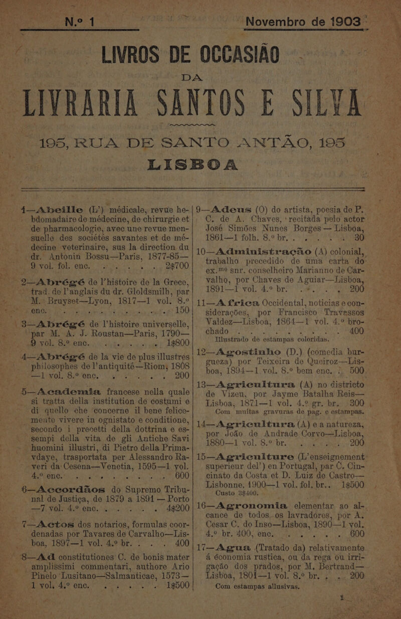 4—Abeille (L’) médicale, revue he- _ bdomadaire de médecine, de chirurgie et de pharmacologie, avec une revue men- suelle des sociétes savantes et de mé- _ decine veterinaire, sus la direction du dr. Antonin Bossu—Paris, 1877-85— 9 vol. fol. enc. Le 68. 2 Abrégé de l’histoire de la Grece, trad. de anglais du dr. Gloldsmilh, par se M.- yk eam 1817—1 vol. 8.° Taste yf ene. 150 i 3-Abrégé de histoire universelle, par M. A. J. Roustan—Paris, 1790— 9 vol. 8.° enc. hike wte h atOOO so 4— Abrégé de la vie de plus illustres _\. . philosophes de ee 1808 —I1 vol. 8.° enc. Pah Pie ah 5—Academaia francese nella quale gi tratta della institution de costumi e - di quello che concerne il bene felice- ' mente vivere in ognistato e conditione, secondo i presetti della dottrina e es- _ sgempi della vita de gli Antiche Savi ~~ huomini illustri, di Pietro della Prima- oe Savdaye, trasportata per Alessandro Ra- veri da' Cesena—Venetia, 1595—1 yol. 6—Accordaos do Supremo Tribu- nal de Justi¢a, de 1879 a 1891 — Porto —7 vol. 4.° enc... Og A ABZOY _ denadas por Tavares de Carvalho—Lis- _ boa, 1897—1 vol. 4.° br. . 400 8—A4 constitutiones C. de bonis mater - amplissimi commentari, authore Ario - Pinelo ‘Lusitano—Salmanticae, 1573— 1 vol. 4.° enc. 1$500 9—Adeus (0) do artista, poesia de P. C. de A. José Simdes Nunes Borges — Lisboa, 1861-—f foth. 8.° br,:. So Se valho, por Chaves de Aguiar—Lisboa, 1891—I vol. 4.° br: 2. 200 11—A frieca Occidental, noticias e con- sideragdes, por Francisco Travessos Valdez—Lisboa, 1864—1 vol. 4.° bro- chado Tilustrado de estémpas coloridas. gueza) por Teixeira de Queiroz—Lis- boa, 1894—1 vol. 8.° bem enc. . Lisboa, 1871—1 vol. 4.° gr. br. 300 Com muitas gravuras de pag. e estampas. 14—-Agricultura (A) ea natureza, por Jodo de Andrade Coryo—Lishoa, 1880—1 vol. 8.° br. 200 superieur del’) en Portugal, par C. Lisbonne, 1900—1 vol. fol. br... 1$500 Custo 3$400. cance de todos-os lavradores, por A. Cesar C. do Inso—Lisboa, 1890—1 vol. 4,° br. 400, enc. - 600 Lisboa, 1801—1 vol. 8.° br. , Com estampas allusivas. Los _ «geod so
