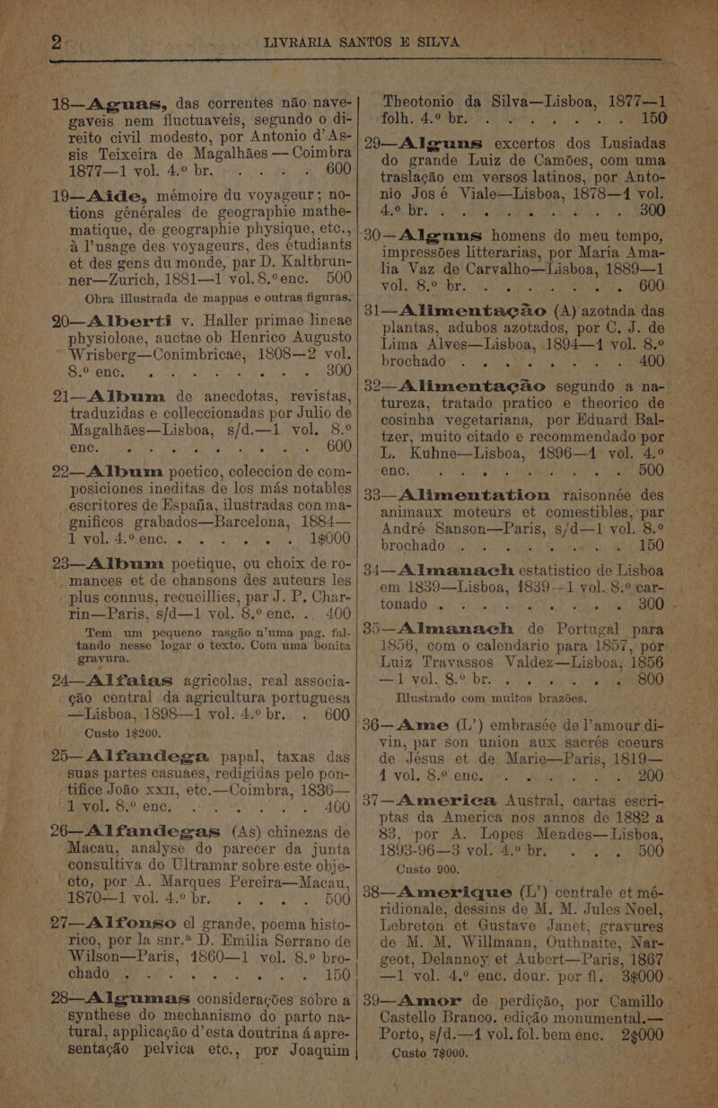 ee ie i ee Pe ae 18—Ag-uas, das correntes nao naye- sis Teixeira de Magalhaes — Coimbra Ie 1 vols: 430.-bre pes Oh a BO 19— Aide, mémoire du voyageur; no- tions générales de geographie mathe- matique, de geographie physique, etc., i usage des voyageurs, des étudiants et des gens du monde, par D. Kaltbrun- -ner—Zurich, 1881—1 vol.8.°ene. 500 Obra illustrada de mappas e outras figuras. 290—Alberti v. Haller primae lineae physioloae, auctae ob Henrico Augusto * ‘Wrisberg—Conimbricae, 1808—2 vol. 8.° enc. sia ye 21—_Album de anecdotas, revistas, traduzidas e colleccionadas por Julio de SRG ies iw Gaeta Foe hie Naame a OG 22—A lbumna poetico, coleccion de com- posiciones ineditas de los mas notables _escritores de Espania, ilustradas con ma- gnificos grabados—Barcelona, 1884— 1 Ae gO rag: Lat =) Caer Oa ee aceay eo acm 0) e . . . e -mances et de chansons des auteurs les plus connus, recueillies, par J. P. Char- rin—Paris, s/d—1 vol. 8.° enc. . 400 Tem um pequeno rasgio n’uma pag. fal- tando nesse logar o texto. Com uma bonita Seon 24_ Alfaias agricolas, real associa- cao central da agricultura portuguesa .—Lisboa, 1898—1 vol. 4.° br. 600 Custo 1$200. 2)—-Alfandega, papal, taxas das suas partes casuaes, redigidas pelo pon- tifice Joao xxi, etc.—Coimbra, 1836— hivok, ‘8° enc, 400 Macau, analyse do parecer da junta consultiva do Ultramar sobre este obje- cto, por A. Marques Pereira—Macau, PSO 1 vol. 4° procs. 8g 500 rico, por la snr. D. Emilia Serrano de Wilson—Paris, 1860—1 vol. 8.° bro- re 0) a aR cg ee synthese do mechanismo do parto na- _ tural, applicagao d’esta doutrina 4 apre- Theotonio da Silva—Lisboa, 1877— on 5 agit ~ nio José Viale—Lisboa, 1878—4 vol. Oe Uae Ne Ou eae ge MCE impressodes litterarias, por Maria Ama- lia Vaz de Carvalho—Lisboa, 1889—1 VOR ORO br. vkcoat ae Pa. 2600 31— Alimentaco (A) azotada das plantas, adubos azotados, por C. J. de Lima Alves—Lisboa, 1894—1 vol. 8.° brochado* co) ise hy: Pee era cosinha vegetariana, por Eduard Bal- L. Kuhne—Lisboa, 41896—1 vol. cys ORIApomrytie RAB CS Set aN cho ice): 33—Alimentatiom raisonnée des animaux moteurs et comestibles, par André Sanson—Paris, s/d—1 vol. 8.° brochado aa Saag 150 34—Almanach estatistico de Lisboa em 1839—Lisboa, 1839--1 vol. 8.° car- COHAGO id 8A. Te aye, eet dae Sala Luiz Travassos Valdez—Lishboa, 1856 red VOL. Bebe ~ sg. Goan Ved eaves Illustrado com muitos brazoes. de Jésus et de Marie—Paris, 1819— 1. VOL.-8.P. enGainii, aid uae oe 37—America Austral, cartas escri- ptas da America nos annos de 1882 a 83, por A. Lopes Mendes— Lisboa, 1893-96—3 vol. 4.° br. , Custo 900. Lebreton et Gustave Janet, grayures —1 vol. 4.° enc. dour. por fl. Porto, s/d.—4 vol. fol. bem enc. Custo 7$000. ee ) 2