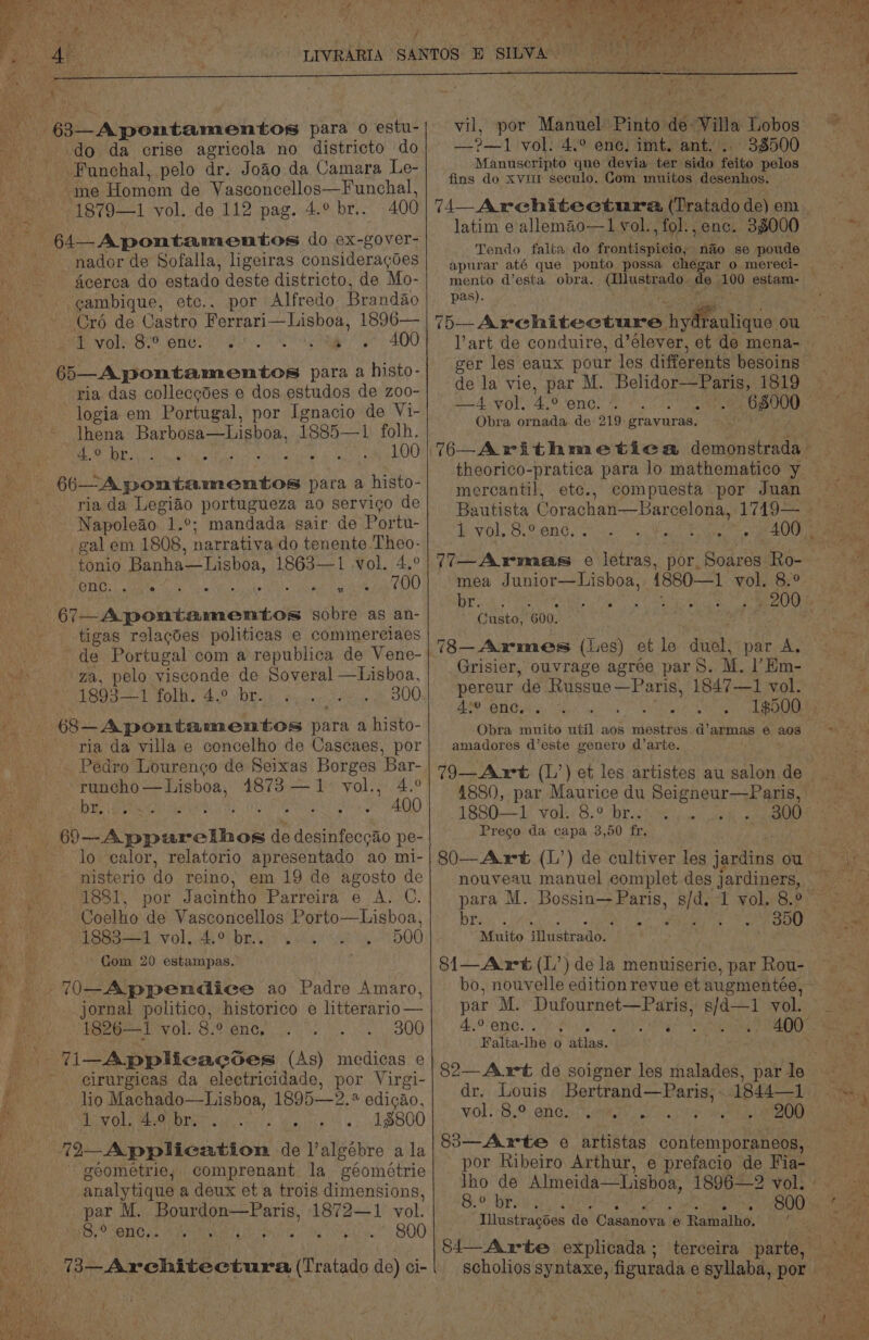 y 63—Apontamentos para 0 estu- do da crise agricola no districto do “me Homont de Vasconcellos—Funchal, 1879—1 vol. de 112 pag. 4.° br.. 400 64 A pontamentos do ex-gover- -nador de Sofalla, ligeiras consideragoes acerca do estado deste districto, de Mo- ~ gambique, etc.. por Alfredo Brandao Cro de Castro Ferrari—Lisboa, 1896— Me Aro STO ONG! Peto mae | y 400 65—Apontamentos para a histo- ria das collecgdes e dos estudos de z00- logia em Portugal, por Ignacio de Vi- lhena Barbosa—Lisboa, 1885—1 folh. 4.° br. aS 100 ii bAportanontos para a histo- ria da Legiao portugueza ao servigo de Napoleao. 1.°; mandada sair de Portu- gal em 1808, narrativa do tenente Theo- tonio Banha—Lisboa, 1863—1 vol. 4.° Bey. arte te Sot lg 700 / hae NORA sobre as an- tigas relacdes politicas e commerciaes de Portugal com a republica de Vene- ga, pelo visconde de Soveral —Lisboa, 1893—1 folh. 4.° br. 300 : 68—Apontamentos pas a histo- ria da villa e concelho de Cascaes, por Pedro Lourenco de Seixas Borges Bar- runcho—Lisboa, 41873 —1- vol., 4.° br.  400 Ph ate tue dahik de ee pe- lo calor, relatorio apresentado ao mi- nisterio do reino, em 19 de agosto de 1881, por Jacintho Parreira e A. C. Coelho de Vasconcellos Porto—Lisboa, 1883—1 vol. 4.° br... 500 . Com 20 estampas. .70—Appendice ao Padre Amaro, _ jornal politico, historico e litterario— 1826—1 vol: 8.° enc, 300 - eirurgicas da electricidade, por Virgi- lio Machado—Lisboa, 1895—2.* edicao, 1 vol. 4.9 br. . 18800 72-Application de l’algébre ala geometrie,; comprenant la géométrie analytique a deux et a trois dimensions, par M. Bourdon—Paris, 1872—1 vol. -8.° enc, Pies 800 fa A mists bots ttee: (Thalado de) ci- vil, por Manuel Pinto de Villa Lobos —_?—1 vol: 4.° ene! imt. ant, 38500 Manuscripto que devia ter sido feito pelos fins do xviir seculo. Com muitos desenhos. 74 _Arechitectura (Tratado de) em i 1 vol. , fol. enc. 38000 Tendo falta do frontispicio, nao se poude pas). lart de conduire, d’élever, et de mena- de la vie, par M. iene 1819 4 yol. 4.° enc. 68900 Obra ornada de 219 gravuras. mercantil, ete., compuesta por Juan Th es Coen Gel etouien Noe Pear cae 77—Armas e letras, por, Soares Ro- mea Junior—Lisboa, 1880—1 vol. 8.° br. Ghata: 600. 78—Armes (Les) et le duel, par A. Grisier, ouvrage agree par S. M. l’Em- pereur de Russue —Paris, 1847—1 vol. 4°° enc. Obra muito util aos mestres d’armas 6 aos amadores d’este genero d’arte. 1880—1 vol. 8.° br.. Prego da capa 3,50 fr. 80—Art (L’) de cultiver les jardins ou nouveau manuel complet des jardiners, para M. Bossin— Paris, Bigs 1 vol. 300 br. Misito Miaskeaion 350 8i—Awt (L’) dela menuiserie, par Rou- par M. Dufournet—Paris, s/d—1 vol. 4.° enc. Hick : Falta- ihe 0 ; atlas. 82—A xt de soigner les malades, par le dr, Louis Bertrand—Paris, : WOL; BO Gnen tT sMmey cy 200 83 Arte e artistas contemporaneos, por Ribeiro Arthur, e prefacio de Fia- 8.° br. aN Illustracoes do Casanova | e Ramalho. | 84— Arte explicada ;