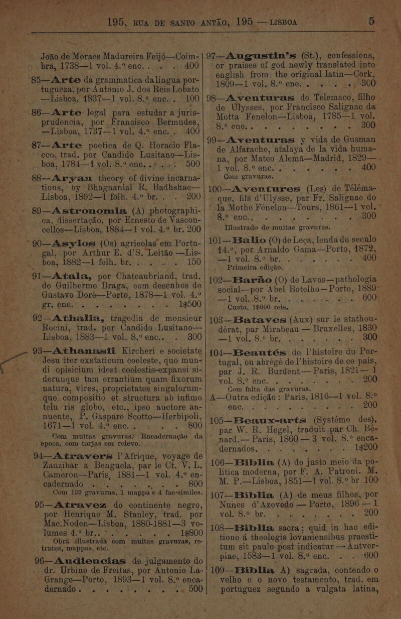 7 Fi oe Joao dé Moraes Madureira Bowie ofan: bra, 1738—1 vol. 4.° enc. » 400 85—Arte da grammatica: fotos por- j tugueza, por Antonio J. dos Reis Lobato tru —Lishboa, 1837—1 vol. 8.° ene... 100 86—Arte legal para estudar a juris- prudencia, por Francisco Bermudes, —Lisboa, 1737—1 vol. 4.° enc... 400 87—Axte poetica de Q. Horacio Fla- eco, trad. por Candido Tae Sule boa, 1784—1{ vol: 8.° enc. .* .». 500 ne 88—Aryam theory of divine incarna- — tions,” by Bhagnanlal R. Badhshac— Lisboa, 1892—1 folh. 4.° br. . 200 +» §9—Astronomia (A) photographi- ca, dissertacéo, por Ernesto de Vascon- cellos—Lishoa, 1884—1 vol. 4.° br. 200 4 t gal, por Arthur EH. ‘dS. ‘Leitao —Lis- boa, 1882—1 folh. br. 150 . 91—Atala, por Chateaubriand, trad. _. de Guilherme Braga, com desenhos de BS Gustavo Doré—Porto, 1878—1 vol. 4.° the gr. enc. Bet hs 1$500 92— Athalia, ities de monsieur Rocini, trad. por Candido Lusitano— Lisboa, 1883—1 vol. 8.° enc., 300 - 93—Athanasii Kircheri e societate Jesu iter exstaticum coeleste, quo mun- di opisicium idest coelestis-expansi si- - .. derunque tam errantium quam fixorum oe _ natura, Vires, proprietates singulorum- ue que compositio et structura ab infimo telu ‘ris globo, etc., ipso auctore an- -nuente, P, Gaspare Seotto—Herbipoli 1671—1 vol. 4,9 @nGs aos . 800 Com muitas gravuras: epoca, com tarjas em relevo. (4 Atravers l Afrique, voyage de Zanzibar a Benguela, par le Ct. V. L. Cameron—Paris, 1881—1 vol. 4.° en- ~ cadernado 800 ed . Com 139 gravuras, 1 mappa ‘e 4 fac-similes. 95— -Atrawez do continente negro, por Henrique M. Stanley, trad. por Mac. Noden—Lisboa, 1880-1881—3 vo- lumes 4.° br.. x 1$800 Obra ilustrada com muitas gravuras, re- tratos, mappas, etc. 96—Audiencias de julgamento do dr. Urbino de Freitas, por Antonio La- _» Grange—Porto, a eart vol. 8.° enca- ib dernado. se ee ee ae 500 isiobasmuachs da a &amp; lg 97-Augustin’s (8t.), jontodetene or praises of god newly translated into 1809—1 -vol..8.° ene... « 300 (8—Aventuras de reread filho - de Ulysses, por Francisco Salignac da Motta Fenelon—Lisboa, 1785—1 vol. Oo ONks yn 6 Pio, if 300 — A AEE ea ears y vida de Gusman de Alfarache, atalaya de la vida huma- 1 vol. Com gravuras. 8.° ene. e °. s ° . . 100—A ventures (Les) de Nélémae ie - que, fils d’Ulysse, par Fr. Salignac do | Ja Mothe Fenelon—Tours, 1861—1 vol. * *8.° ‘enc. . . Illustrado de dias gravuras. 101— Baio (0) de Lega, lenda do seculo 44.°, por Arnaldo Gama—Porto, 1872, na SY een ae a 400 Primeira edigao. 102—Bar&amp;o (0) de Lavos—pathologia social—por Abel Botelho— ih VOLS. DE, 4 Custo, 1$000 reis. 600 dérat, par acre aia ge ah 1830 —1 vol. 8.° br, ; ; 10iA—_Beautés de lhistoire du Por- tugal, ou abrégé de I’ histoire de ce pais, par J. R. Burdent — Paris, 1821— 1 vol. 8.° enc. .. 200 Com falta das gravuras. enc. Re casas iayieame des), par W. R. Hegel, traduit par Ch, Be- nard.— Paris, 1860 — 3 yol. 8.° enca- — ‘dernados. ay Pour een 28 106— Biblia (ay; do justo meio da po- litica moderna, por F. A. Patroni. M. P. _Lisboa, 1851—1 vol. 8.° br 100 | 107—Biblia (A) de meus filhos, por . Nunes d’ Azevedo — eee 1896 —l vol. 8.° br. , ote Se 10S—ESiblia sacra; quid in hac edi- tione 4 theologis lovaniensibus praesti- tum sit paulo post indicatur — Antver- piae, 1583—1 vol. 8.° enc. 600 109—Biblia A) sagrada, contendo o yelho e 0 novo testamento, trad. em pone segundo a vulgata latina,