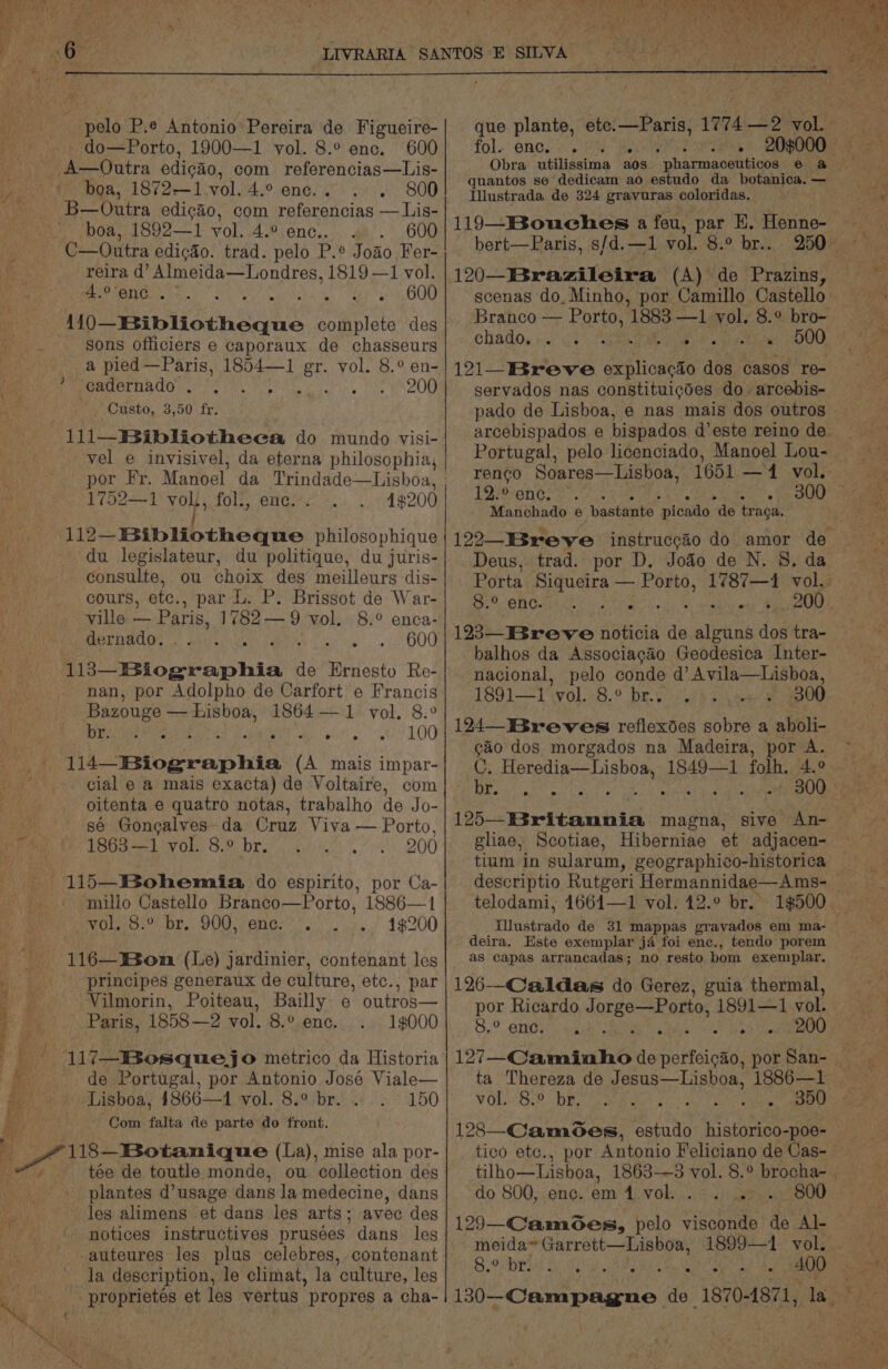 ‘ eels P.e Antonio Pereira de Figueire- do—Porto, 1900—1 vol. 8.° enc. 600 boa, 1872—1.vol. 4.° enc. . 800 boa, 1892—1 vol. 4.° enc.. . 600 C—Outra edicdo. trad. pelo P.° Jodo Fer- reira d’ Almeida—Londres, 1819 —1 vol. erent... Desig Tabs ss OU sons officiers e caporaux de chasseurs a pied —Paris, 1854—1 gt yol. 8.° en- cadernado . . 200 Custo, 3,50 fr. 111—Bibliotheea do mundo visi- vel e invisivel, da eterna philosophia, por Fr. Manoel : ston ata ae | 1752—1 vol), fol., 4#200 112—Bibliotheque philosophique du legislateur, du politique, du juris- consulte, ou choix des meilleurs dis- ville — Paris, 1782— 9 vol. 8.° enca- dernado,. 600 fe hor raphia < de Ernesto Re- nan, por Adolpho de Carfort e Francis Bazouge — Lisboa, 1864 — 1 vol. 8.° DIE eal Ms ‘ 100 } cial e a mais exacta) de Voltaire, com oitenta e quatro notas, trabalho de Jo- sé Gongalves-da Cruz Viva — Porto, 1863—1 vol. 8.° br. 200 millo Castello Branco—Porto, 1886—1 vol. 8.° br. 900, enc. 1$200 116—Won (Le) jardinier, contenant les principes generaux de culture, etc., par Vilmorin, Poiteau, Bailly e outros— Paris, 1858—2 vol. 8.° ene. 1$000 117—Bosquejo metrico da Historia de Portugal, por Antonio José Viale— 150 “Com falta de parte do front. tée de toutle monde, ou collection des plantes d’usage dans la medecine, dans les alimens et dans les arts; avec des notices instructives prusées dans les -auteures les plus celebres, contenant la description, le climat, la culture, les proprietés et les vertus propres a cha- \ o pes ‘ eee at oh ; fol. ene.< Pr wat Illustrada de 324 gravuras coloridas. 120—IBrazileira (A) de Prazins, scenas do. Minho, por Camillo Castello Branco — Porto, 1883 —1 vol. 8.° bro- chado. . e . ° ° ofm inp 500 121-Breve a hioiens dos casos re- servados nas constituicgdes do arcebis- pado de Lisboa, e nas mais dos outros Portugal, pelo licenciado, Manoel Lou- 12° enc. 4 , Manchado e bastante “picado de traga. Deus, trad. por D. Jodo de N. 8. da 123—Breve noticia de eile dos tra- balhos da Associacao Geodesica Inter- nacional, pelo conde d’Avila—tLisboa, 1891—1 vol. 8.° br.. , 300 124 Breves reflexdes sobre a aboli- Ga dos morgados na Madeira, por A. C. Ee, tania 1849—1 folh. 4.° Te ag oats wrt B08 gliae, Scotiae, Hiberniae et adjacen- telodami, 16614—1 vol. 412.° br. Tinstradto de 31 mappas gravados em ma- deira. Este exemplar ja foi enc., tendo porem as capas arrancadas; no resto bom exemplar. 126—Caldas do Gerez, guia thermal, por Ricardo Jorge—Porto, 1891—1 vol. 8,9. ING erica. REV 200 vol. 8.° br. 128—Camoes, estudo Pie eee tico ete. do 800, enc. em 1 vol. Stas 129—-Camoes, ae visconde de Al- meida* Garrett—Lisboa, 1899—1 vol. SiO r Riis BS, Ad aes Ce 400