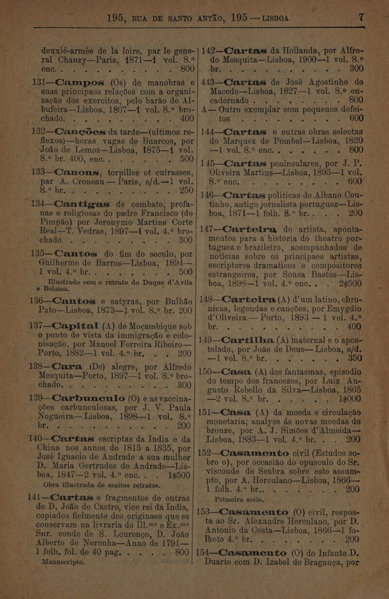 he OR AN Ano NGA coeek ae x deuxié-armée de la loire, par le gene- ral Capes coin 4871—1 vol. 8.° enc. i, Re 2 B00 4 tan pon (Os) de aes e » suas principaes relacdes com a organi- sacgao dos exercitos, pelo barao de Al- bufeira— Lisboa, 1867—1 vol. 8.° bro- echado. . . Ck eRe a 132--Cancdes ‘i RAR gee a re- flexos)—horas vagas de Buarcos, por vodo de PMR ae 1875—1 vol. bey Oo bm 400, ‘ene: a. «te DOO 133—Canons, socbittad et cuirasses, par A. Croneau — Paris, s/d.—1 ¥ol. G9 Biel uate ybtips 5 yatyareyeay cox B00 134 Cantigas de combate, profa- nas e religiosas do padre Francisco (do Pimpao) por Jeronymo Martins Corte . Real—T. Vedras, 1897—4 vol. 4.° bro- chado ... - ree fai 0, 8) 13h Caitoe do fim do ees por pe VOR OE ae ee pt Aan DOG Illustrado com o retrato do Duque ad’ Avila e Bolama. 136—Camtos e satyras, por Bulhio Pato—Lishoa, 1873—1 vol. 8.° br. 200 137—Capital (A) de Mogambique sob 0 ponto de vista da immigragao e colo- nisagao, por Manoel Ferreira Ribeiro— Porto, 1882—1 vol. 4.° br, 2 . .200 “138 Cara (De) alegre, por Alfredo i ei 1897—1 vol. 8.° bro- chado. . . pe Foe 4-300 139_-Carbunculo (O) e as vaccina- - ¢des carbunculosas, por J..V. Paula poh Opel Huehon, 1898—1 vol. 8.° i as untene 3200 110 Gadtais eee da India e da China nos annos de 1815 a 1835, por José Ignacio de Andrade a sua mulher D. Maria Gertrudes de Andrade—Lis- boa, 1847—2 vol. 4.° ene. . 1$500 Obra illustrada de muitos retratos. 141-Cartas © fragmentos de outras de D. Jodo de Castro, vice rei da India, copiados fielmente dos originaes que se _ conservam na livraria do IIl.™° e Ex.me Snr. conde de §. Lourenco, D. Joao _ Alberto de Noronha—Anno de 1791— Gi ont, Ae foth, folded) pages!) sis i 800 -Manuscripto. ee ise dicas de Tes Agostinho de cadernado. . ee wee A— Outro exemplar com pequenos defei- tos a el to SOE 144—-Cartas e outras Gir selectas do Marquez de Pombal—Lisboa, 1820 poet Per Bo aT Sis He ergs ieee OED 145—Cartas peninsulares, por J. P. Oliveira Martins—Lisboa, 1895—1 vol. Se engin. Pin, 09.4, 146—Cartas *olitioas de “AYbaue Cou- tinho, antigo acini portuguez—Lis- 147—Carteira do artista, apéeitee tuguez e brazileiro, acompanhados de noticias sobre os principaes artistas, escriptores dramaticos e compositores estrangeiros, por Sousa Bastos—Lis- boa, 1898—1 vol. 4.° enc. . 2$500 d’ Oliveira — Porto, 1893 — 1 vol. 4.° Dae oy 2 eae MRCP Ry we) Ga 10) Ot Fuad 1) amr: aa re ere etre t 3. t do tempo dos francezes, por Luiz Au- rar WOOL. 9 OLE ak cil cae ore 1$000 152—-Casamento civil (Estudos so- bre 0), por occasiéo do opusculo do Sr. visconde de Seabra sobre este assum- pro, por A. ARS aL AS ihe 1866— 1 folh. PSs 1 ea Wt ena 49,9) Primeira serie. 153—Casamento (0) civil, respos- ta ao Sr. Alexandre Herculano, por D. Antonio da Costa—Lisboa, 1866——1 fo- Preto ee pr ee s RE OO (64 Casamento (O) do Infante D.
