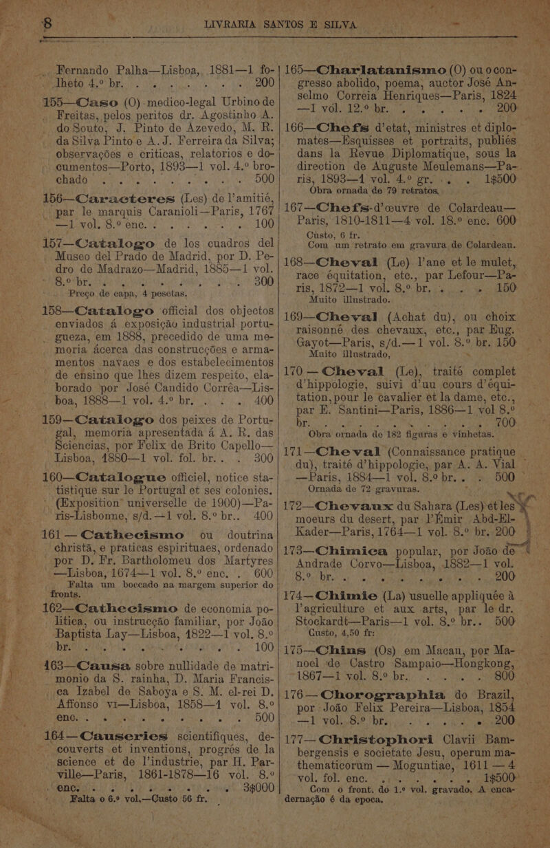 ce Sheto 4.° br. 200. — 155—Caso (0) “gents Urbino de Freitas, pelos peritos dr. Agostinho A. observacoes e criticas, relatorios e do- | cumentos—Porto, 1893—1 vol. 4.° bro- CHADD he oS. Me Tiles iia see 156—Caracteres (Les) de l’amitié, Museo del Prado de Madrid, por D. Pe- dro de Madrazo—Madrid, 1885—1 vol. 8.° br. pepe BOR 158—Catalogo official dos objectos enviados 4 exposicav industrial portu- _. gueza, em 1888, precedido de uma me- moria acerca das construccdes e arma- mentos nayaes e dos estabelecimentos de ensino que lhes dizem respeito, ela- - borado por Jose Candido Corréa—Lis- gal, memoria apresentada 4 A. R. das Sciencias, por Felix de Brito Capello— Lisboa, 4880—1 vol. fol. br... 300 tistique sur le Portugal et ses colonies. BR Rec taller ny sh mend VON Ve ONEY pai te ok PY ey Sue mates—Hsquisses et portraits, publiés dans la Revue Diplomatique, sous la ris, 1893—1 vol. 4.° gr... Obra ornada de 79 retratos, 7—Chef's-d’cuvre de Colardeau— Com um retrato em gravura de Gelucdoap. 168—Cheval (Le) l’ane et le mulet, 1$500 ris, 1872—1 rok, 8-0. ie Cotas Muito Ulustrado. 169—Cheval (Achat du); ou choix raisonné des. chevaux, etc., par Hug. Gayot—Paris, s/d.—1 vol. 8.° br. 150 Muito ilustrado, ‘ 170 —Cheval (Le), traité complet d’hippologie, suivi d’uu cours d’equi- tation, pour le cavalier et la dame, etc., par E. Santini—Paris, 1886—1 vol 8. 0 anes perp it Obra ornada de 182 figuras 6 5 vinhetas. du), traité d’hippologie, par A. A. Vial —Paris, 1884—1 vol. 8.° br. . Oraada de 72 gravuras. 400 ou doutrina ris-Lisbonne, s/d.—1 vol. 8.° br.. 161 — Cathecismo por D. Fr. Bartholomeu dos Martyres —lisboa, 1674—1 vol. 8.° enc. 600 Falta um boccado na margem superior do fronts. 162—-Cathecismo de economia po- moeurs du desert, par Emir Abd-El- Kader—Paris, 1764—1 vol. 8.° br. 200 Andrade Corvo—Lishoa, 1882—1 vol. £3. Pvt DE ab eee Abit ds 200 lagriculture et aux arts, par le dr. litica, ou instrucgdo familiar, por Joao| | Stockardt—Paris—1 vol. 8.° br.. 500 Baptista Rese 1822-1 vol. 8.° Custo, 4,50 fr: br. a Aha » + 100/175—Chins (0s) em Macan, por Ma- a sobre nullidade de matri- -monio da 8. rainha, D. Maria Francis- ea Izabel de Saboya eS. M. el-rei D. Affonso 1 igo as 1858—1 vol. 8.° ONG. Ss Saha te am 500 couverts et inventions, progrés de la ville—P aris, , enc. . ee oe Falta 0) 6. ° els Vase 56 fr. | } 1867—1 vol. 8.° br. 176 — Chorographia do Brasil. por Joao Felix Pereira—Lisboa, 1854 bergensis e societate Jesu, operum ma- thematicorum — Moguntiae, 1611 —4 vol. fol: ene. vs re Com o front. do 1.° vol. gravado. A. enca-— dernagio 6 da epoca. a 4