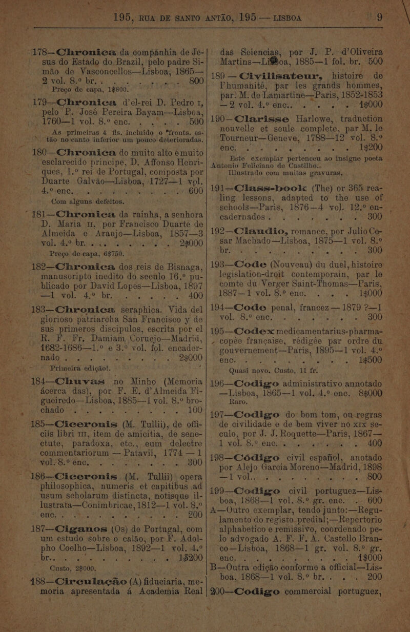 sus do Estado do Brazil, pelo padre Si- - Martins—Li@oa, 1885—1 fol, br. ae ied hangin tt rare [S0eCA Wi lisatome, | higiecde! Prego de capa, 1$800. 179—-Chronica del-rei D. Baden I, pale P. Jose Pereira Bayam—Lishoa, _1760—1 Dole Be ONC Soe On aes 500 - As primeiras 4 fis. incluido o fronts. es- “tao no canto inferior um pouco déterioradas. -esclarecido principe, D. Affonso Henri- ques, 1.° rei de Portugal, composta por Duarte laa ichabencresis 1727—1 vol. 4,°-ene, ie7600 Com alguns defeitos. '_D. Maria 1, Almeida e ‘Aranjo—Lisboa, woh et Oraiciies acne ch, . Prego de capa, 6$750. por Francisco Duarte de 1857—3 23000 _ manuscripto inedito do seculo 16.° pu- blicado por David Lopes—Lisboa, 1897 —1 vol. 4° br... Ware we 400 glorioso patriarcha San Francisco y de sus primeros discipulos, escrita por el R. F. Fr. Damiam, Coruejo—Madrid, 1682-1686—1.° ¢ 3.° vol. fol. encader- nado . i 24000 Primeira eight. acerca das), por F. H. d Almeida Fi- gueiredo— Lisboa, 1885— 1 vol. 8.° bro- CHAGOS br Ait. Setar OD ciis libri m1, item de amicitia, de sene- -186—Ciceronis au. Tullii) opera philosophica, numeris et capitibus ad usum scholarum distincta, notisque il- lustrata—Conimbricae, 1812—1 vol. 8.° Oey. 200 ‘eucienion (08) ) fle Portugal, com um estudo sobre o calao, por F. Adol- pho Coelho—Lisboa, 1892—1 yol. 4.° Die AIST ear ana nine, 18200 '- Custo, 2$000. das Sciencias, ~ Phumanité, par les grands hommes, ni Dior RA Maney sa Fey nouvelle et seule complete, par M. le 1$200 enc. 2s ° ° e Antonio Feliciano de Castilho., Tllustrado com muitas gravuras, ling lessons, schools—Paris, cadernados . 192—Claudio, romance, por Julio Ce- sar Machado—Lisboa, 1875—1 vol. 8.° ‘idee aad Sit ie 193—Code owen du duel, histoire legislation-droit contemporain, par le comte du Verger Saint-Thomas—Paris, 1887-—1 vol. 8.% enc. . |. 300 195—-Codex medicamentarius- pharma- , copee frangaise, rédigeée par ordre du vol. 8.° enc. . rite enc. . - - . Quasi novo. Gusto, 11 fr. —Lisboa, 1865—1 vol. 4.° ene. Raro., 84000 de civilidade e de bem. viver no x1x se- ctute, paradoxa, etc., eum delectre 1 vol,..8.° 6nGatey seek es Eau eslaot a — Patavii, Re an 198—Cé6digro civil espafiol, anotado ot VOL sitoue we Vern boa, 1868—1 vol. 8.° gr. enc. “co—Lisboa, 1868—1 gr. vol. 8.° gr. enc. . 4$000 boa, 1868—1 vol. 'S.o Dr. eo {ts