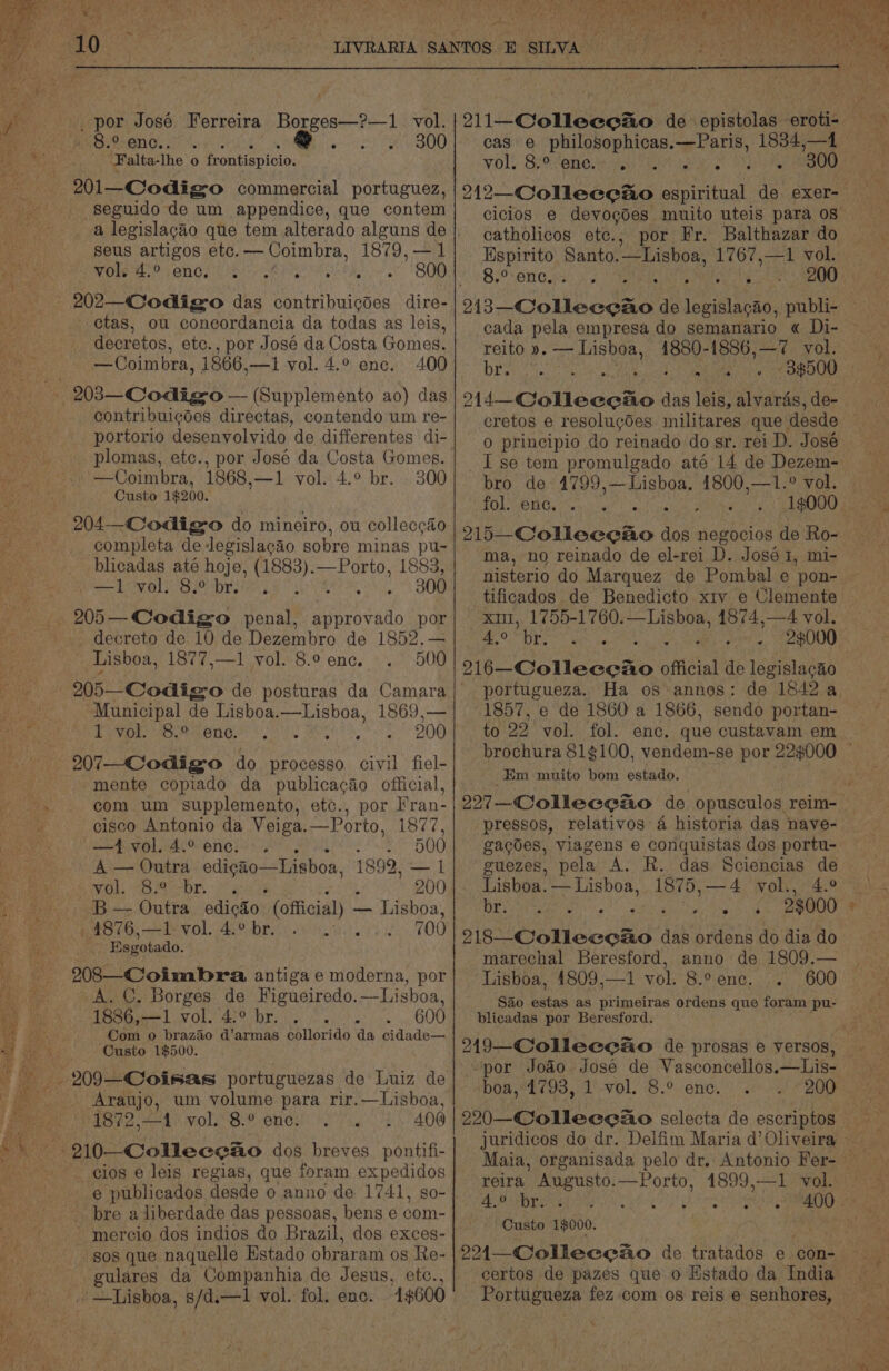 aos Bitsenee 6.945 Oe 94.800 Falta-lhe o frontispicio: 201—Codigso commercial portuguez, seguido de um appendice, que contem a legislacao que tem alterado alguns de seus artigos etc. — Coimbra, 1879,—1 Vole wk: rene. Lie | A)°9 is 202—C@odigo das contribuicgdes dire- - etas, ou concordancia da todas as leis, decretos, etc., por Jose da Costa Gomes, contribuigdes directas, contendo um re- portorio desenvolvido de differentes di- plomas, etc., por José da Costa Gomes. Custo 1$200. 204—-Codigso do mineiro, ou colleccao completa de legislacao sobre minas pu- blicadas até hoje, (1883).—Porto, 1883, decreto de 10 de Dezembro de 1852.— Municipal de Lisboa.—Lisboa, 1869,— Pivor. MO menGi Oo yet OAR mente copiado da publicacao official, com um supplemento, etc., por Fran- cisco Antonio da Veiga.—Porto, 1877, —ivol.4.° enc. . al aS ULE, A — Outra edigao—Lisboa, 1892, — 1 Wadhs SSA COR. | Mane oe 200 B — Outra edicdo (official) - — Lisboa, , 4876,—1 vol. 4.° br... - 700 Esgotado. 208—Cloimbra, antiga e moderna, por A. C. Borges de Figueiredo.—Lisboa, 1886,—1 vol. 42° br... 600 Com o brazao d’armas collorido da cidade— Custo 1$500. 209—Coisas portuguezas de Luiz de Araujo, um volume para rir.—Lisboa, 1872,—1 vol. 8.° enc. 408 210 -Collecgao dos breves_ pontifi- _ cios e leis regias, que foram expedidos e publicados desde 0 anno de 1741, so- bre a liberdade das pessoas, bens e com- -mercio dos indios do Brazil, dos exces- sos que naquelle Estado obraram os Re- gulares da Companhia de Jesus, etc., cas e philosophicas.—Paris, 1834,—4 voll Speteneuenis TIA ioe 2) ee catholicos etc., por Fr. Balthazar do Espirito Santo.—Lisboa, 1767,—1 vol. oaks) CBE ae wd Ai wee! cada pela empresa do semanario « Di- reito ». meee 4880-1886,—7 vol. o14_-Collecetio das leis, alvaras, de- 0 principio do reinado do sr. rei D. José I se tem promulgado até 14 de Dezem- fol. enc. J ma, no reinado de el-rei D. José 1, mi- nisterio do Marquez de Pombal e pon- tificados de Benedicto xiv e Clemente xii, 1755-1760.—Lisboa, 1874,—4 vol. CG eee anne 1 9¢000 portugueza. Ha os annos: de 1842 a 1857, e de 1860 a 1866, sendo portan- to 22 vol. fol. enc. que custavam em Em muito bom estado. pressos, relativos 4 historia das nave- gacdes, Viagens e conquistas dos portu- guezes, pela A. R. das Sciencias de Lisboa. ie isboa, 1875,—4 vol., 4.° DEY (aaa Sua 23000 Mie on coun das ordens do dia do marechal Beresford, anno de 1809.— Lisboa, 4809,—1 vol. 8.° enc. 600 S&amp;0 estas as primeiras ordens que foram pu- blicadas por Beresford. 219—Colleceao de prosas e versos, “por Jodo Jose de Vasconcellos.—Lis- boa, 1793, 1 vol. 8.° ence. 200 220—Colleeeao selecta de escriptos - reira Augusto.—Porto, 1899,—1 vol. yd 6) ; ; Custo 19000. 221—Colleceao de tratados e con- certos de pazes que o Estado da India