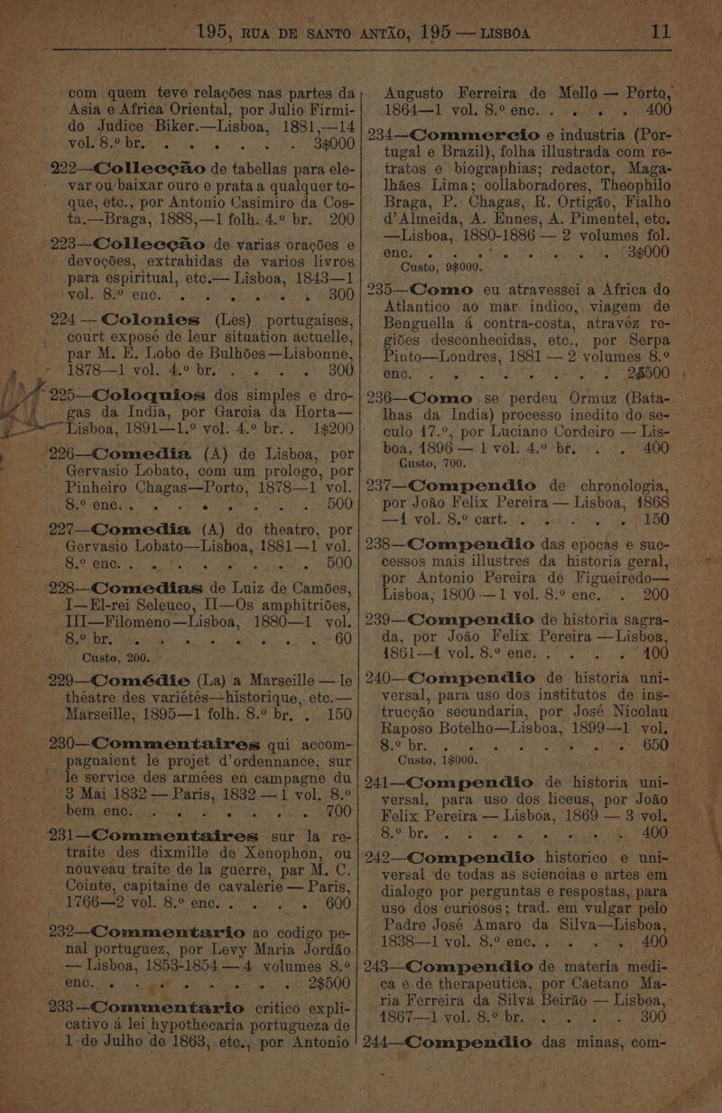 com quem teve relacdes nas partes da Asia e Africa Oriental, por Julio Firmi- do Judice Biker. —Lisboa, 1881,—14 OL eee dee os 7 36000 222—Colleecao de tabellas para ele- var ou’ baixar ouro e prataa qualquer to- que, etc., por Antonio Casimiro da Cos- ta.—Braga, 1888,—1 folh..4.° br. 200 devogdes, extrahidas de varios livros para espiritual, etc.— Lisboa, 1843—1 POL BH eNO ami aan Coe BOO court exposé de leur situation actuelle, par M. E. Lobo de Bulhoes—Lisbonne. 18781 vol. 4.° br. . 300 gas da India, por Garcia da Horta— 1$200 _Gervasio Lobato, com um prologo, por Pinheiro Chagas—Porto,, 1878—1 vol. oT) Fe SO a a : 500 Gervasio Lobato—Lisboa, 1881— 1 vol. Bums Mo ee 500 I—E]-rei Seleuco, II—Os amphitrides, aS ee eligi 1880—1 vol. Se PY fa a bars 5 60 Custo, 200. theatre des varigiee 2 Misiptiane, etc.— _ Marseille, 1895—1 folh. 8.° br, 150 le service des armées en campagne du 3 Mai 1832 — Paris, 1832.—1 vol. 8.° POM RU pee 56 BS ie vas Sor eR OO >» Se traite des dixmille de Xenophon, ou nouveau traite de la guerre, par M. ¢. Cointe, capitaine de cavalerie — Paris, 1766—2 vol. 8.° OCI sin raliids . osdUU nal portuguez, por Levy Maria Jorddo — Lisboa, 1853-18544 volumes 8.° CRE aliens ia ; 2$500 cativo 4 lei hypothecaria portugueza de ok de Julho de 1863, etc., por Antonio 1864—1 vol. 8.° enc. tugal e Brazil), folha illustrada com re- tratos ¢ biographias; redactor, Maga- Braga, P. Chagas, R. Ortigéo, Fialho —Lisboa, 1880-1886 2 volumes fol. enc. . % sipehe it OO Custo, 9$000. Atlantico ao mar indico, viagem de Benguella 4 contra-costa, atravez re- gides desconhecidas, etc., por Serpa Pinto—Londres, 1881 — 2 volumes 8.° A Negpeeen apees OS 20 2D lhas da India) processo inedito do se- culo 17.°, por Luciano Cordeiro — Lis- boa, 1896 — 1 vol. 4.° br. 400 Custo, 700. 237—-Compendio de chronologia, por Joao Felix Pereira — Lisboa, 1868 ed VOLS Bio) Carts ier heeds Ale ee OU 238—Compendio das epocas e suc- cessos mais illustres da historia geral, Lisboa, 1800 -—1 vol. 8.° enc. da, por Joao Felix Pereira —Lisboa, 1861—4 vol. 8.° enc. Raposo Botelho—Lisboa, ne vol. 8. 0 br. . . e . Custo, 1$000. ee Drove. rib Pima t oe 400 versal de todas as sciencias e artes em dialogo por perguntas e respostas, para uso dos curiosos; trad. em vulgar pelo Padre José Amaro da Silva—Lhisboa, 1838—1 vol. 8.° enc. . 243—_Compendio de materia medi- ca e de therapeutica, por Caetano Ma- ‘4867—1 vol. 8.° br. 244-Compendio das minas, com- -