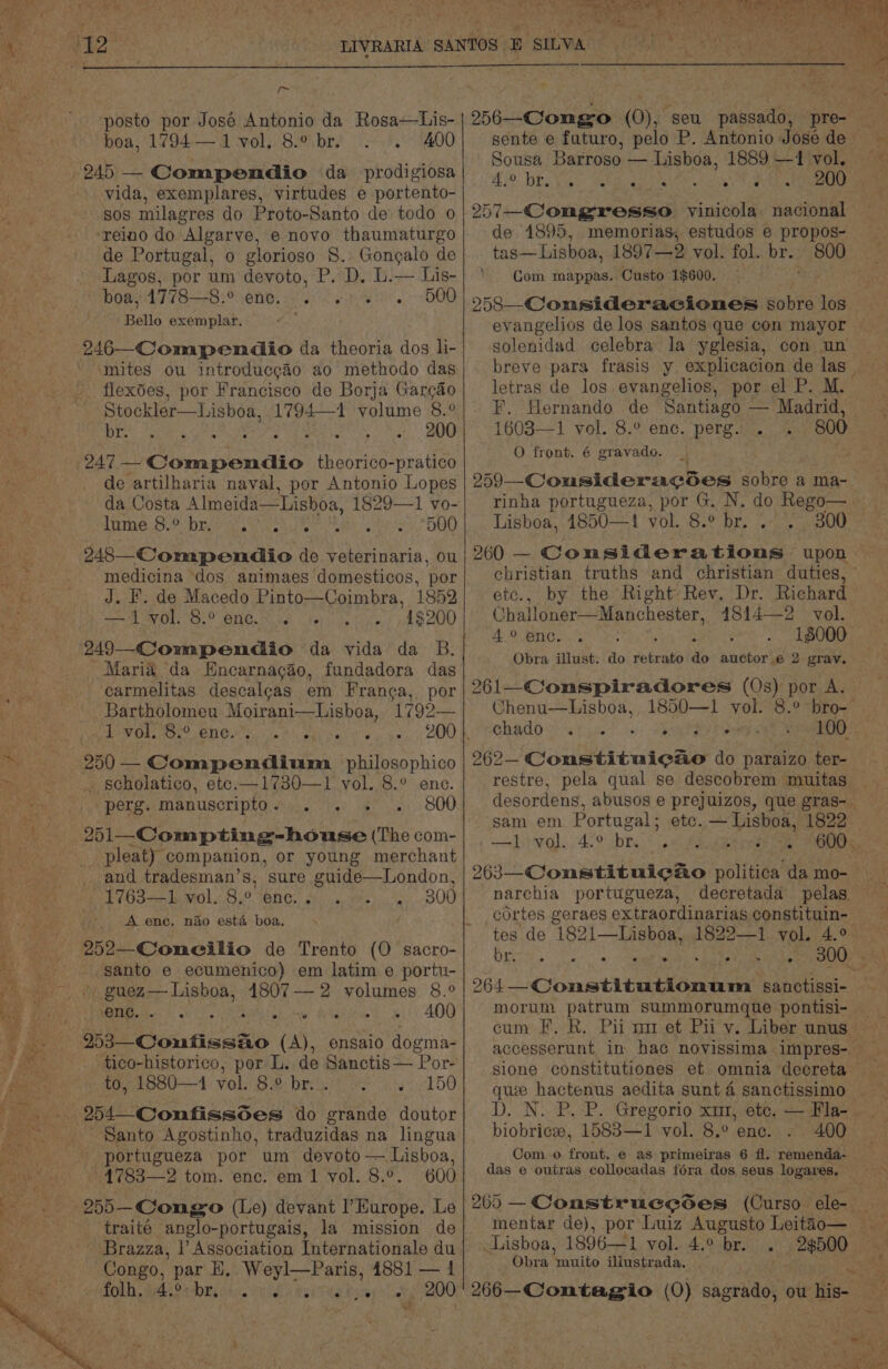 [~ “posto por José Antonio da Rosa—Lis- boa, 1794— 1 vol. 8.° br. 400 * ot vida, exemplares, virtudes e portento- Sos milagres do Proto-Santo de todo o ‘reino do Algarve, e novo thaumaturgo de Portugal, o glorioso 8. Gongalo de Lagos, por um devoto, P. D. L.— Lis- boay4778—8.° ene. - 6065s. 500 Bello exemplar, 246—Compendio da theoria dos li- mites ou introduccao ao methodo das flexoes, por Francisco de Borja Gargdo Stockler—Lisboa, 1794—1 volume 8.0 br. Feet. Oe 247 — Caen aia. theorico-pratico de artilharia naval, por Antonio Lopes da Costa Almeida—Lisboa, 1829—1 vo- lhmne.3- brio et ls see tk, DUO 248—Compendio de veterinaria, ou medicina ‘dos animaes domesticos, por J. F. de Macedo Pinto—Coimbra, 1852 —1 vol. 8.° enc... 1$200 Maria da Encarnacao, fundadora das carmelitas descalcas em Franca, por Bartholomeu Moirani—Lisboa, 1792— PIR ON OO ENG iia PA eta ie 250 — Compendium philosophico . scholatico, ete.—1730—1 vol. 8.° enc. perg., Manuscripto 9...) * 800 251—-Compting-house (The com- pleat) companion, or young merchant 1763—1, vol. 8.° ene. < A ene. nado esta boa. 252—Concilio de Trento (O sacro- santo e ecumenico) em latim e portu- Ree eh 4807 — 2 volumes 8.° ene. Q RW rahc tye A 400 ensaio dogma- tico-historico, por L. de Sanctis— Por- to, 1880—1 vol. 8.° br... 150 254 Confissd6es do grande doutor Santo Agostinho, traduzidas na lingua portugueza por um devoto — Lisboa, »4783—2 tom. enc. em 1 vol. 8.°. 600 255—-Congo (Le) devant I’ Europe. Le traiteé anglo-portugais, la mission de - Brazza, |’ Association Internationale du Congo, par H,. Weyl—Paris, 4881 — 1 MOLL, REPRE Chile CRs WRT RELY ae pa00 300 at bie ee 256—Congo (0), seu passado, pre- Sousa Bagtose: — Lisboa, 1889 —1 vol. 40 BE Van WR 257-—-Congresso vinicola. nacional de 1895, memorias, estudos e propos- tas—Lisboa, 1897—2 vol. fol. br. 800 Com mappas. Custo 1$600. 258 _Consideraciones sobre los evangelios de los santos que con mayor solenidad celebra la yglesia, con un breve para frasis y explicacion de las letras de los evangelios, por el P. M. . F, Hernando de Santiago — Madrid, 1603—1 vol. 8.° enc. perg. . O front. 6 gravado. 959 _-Cousideracodes sobre a ma- rinha portugueza, por G. N. do Rego— Lisboa, 4850—1! vol. 8.° br. . 800 etc., by the Right-Rev. Dr. Richard Challoner—Manchester, 1814—2 vol. 4. enc. ‘ 18000 Obra illust. do retrato do auctor.e 2 grav. 261—_Conspiradores (Os) por A. Chenu—Lisboa, 1850—1 vol. 8.° bro- chado « ° . ° ° ° : 262— Constituic&amp;e do paraizo ter- sam em Portugal: etc. — Lisboa, 1822 Sulstival: 426 bY Pasee eters narchia portugueza, decretada pelas. cortes geraes ex traordinarias constituin- br. ° ° e . . . e . Mi 264—Constitutionum sanctissi- morum patrum summorumque pontisi- biobricee, 1583—1 vol. 8.° ene. 400 Com. o aes e as primeiras 6 fl. remenda- das e outras collocadas fora dos seus logares. Lisboa, 1896—1 vol. 4.° br... Obra muito illustrada.