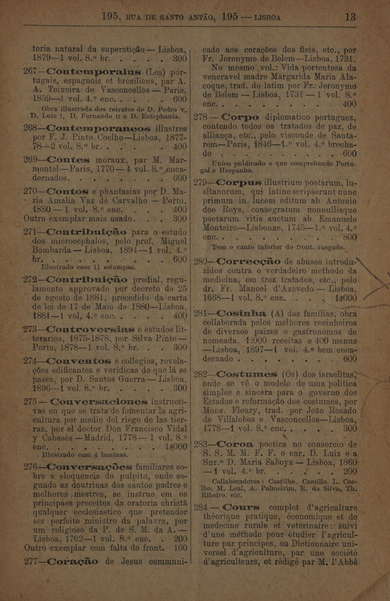 -toria cata! da superstigéo — Lahn 1879-4: wale B.bre io pork. 800 tugais, espagnols et bréziliens, par A. A. Teixeira de Vasconcellos — Paris, 1859— vol. 4.° ence. ey > 600 Obra illustrada dos retratos de D. Pedro v, D. Luiz 1, D. Fernando mu e D, Estephania. 268—-Contemporaneos illustres por F. J. Pinto. Coelho—Lishoa, 1877- 78.19 vols 8:% bros gees . 400 269—-Contes moraux, par M.: Mar- monte! —Paris, 1770 — 4 yol. 8.° enca- dernados,. j..seetice ahi ses we. 600 270—Comntos e phantasias por D. Ma- - ria Amalia Vaz de Carvalho — Porto, 4880 — 1. vol. 8.°.enc. . .. . 400 300 dos microcephalos, pelo prof. Miguel - Bombarda — Lisboa, 1894—1 vol, 4.° EU Decca ee cain Watt teks Coser comerty ts 010, 8) Tilustrado com 11 estampas. _ljamento approvado por decreto de 25 de agosto de 1881, precedido da carta de lei de 17 de Maio de 1880—Lisboa, ASBi 1) vol.-4.2 one: ieee: 2 400 -terarios, 1875-1878, por Silva Pinto — Porto, 1878—1 vol. 8.9 br.» + 300 goes edificantes e veridicas do que 1a se 1896—1 Ole Bio bE aha Le 0800 ‘ras, por el doctor Don Francisco Vidal y Cabasés —Madrid, 1778— 1 vol. 8.° enc. a . ° a . * Iilustrado Soni rm laminas. 276—-Conversacoes familiares so- bre a eloquencia do pulpito, onde se- _gundo as doutrinas dos santos padres e melhores -mestres, se instrue em 0s qualquer ecclesiastico que pretender um religioso da P. de S: M: da A. — Lisboa, 1762—1 vol. 8.° enc. . 200 100 Py hes Ie 4h a we 1 ae Sy, : teh j aan 3 Fr. Jeronymo de Belem—Lisboa, 173 No mesmo ,vol.: Vida ‘portentosa da veneravel madre Margarida Maria Ala- coque, trad. do latim por Fr. Jeronymo enc. . e. ° ° ° e * . contendo todos’ os tratados de paz, de allianca, ete:, pelo. visconde de Santa- dos gy Ueto pee OOO gale Hespanha. 279 Corpus illustrium poetarum, lu- sitanorum, qui latine scripserunt nune primum in. lucem editum ab Antonio doe Reys, consegratum nonnullisque poetarum vitis auctum ab Hmanuele Monteiro—Lisbonae, 1745—1.° vol. 4.° fe AN Gale ie Bea a URE Tem o canto inferior do front. rasgado. zidos contra o verdadeiro methodo da medivina; em trez tratados, etc., pelo: dr, Fr. Manoel. d’Azevedo — Lisboa, 1668—1 vol. 8.° ene. 1000 281—Cosinha, (A) das pinks? obra de diversos paizes e gastronomos de itt 7 ae dornada: i a Shc fe etap NA oe ay gto 282 Costumes (0s) dos israclitas>s onde se ve o modelo de uma nahieeie simples e sincera para o governo dos Hstados e reformacado dos costumes, por 1778—1 vale 8, engi: paw me Foe, ~, S..8. MM. F. F. oo snr. D. Luiz ea Snr.* D. Maria Saboya — Lisboa, 1860 — S24 vols 46.0 Br, a ee onan, Collaboradores: Castilho, Camillo, L. Coe=. . Ribeiro, ete. théorique pratique, économique et de — medecine rurale et veterinaire:* suivi dune méthode pour etudier l’agricul- ture par principes, ou Dictionnaire uni- versel | agriculture, par une societe of V4 ; a f