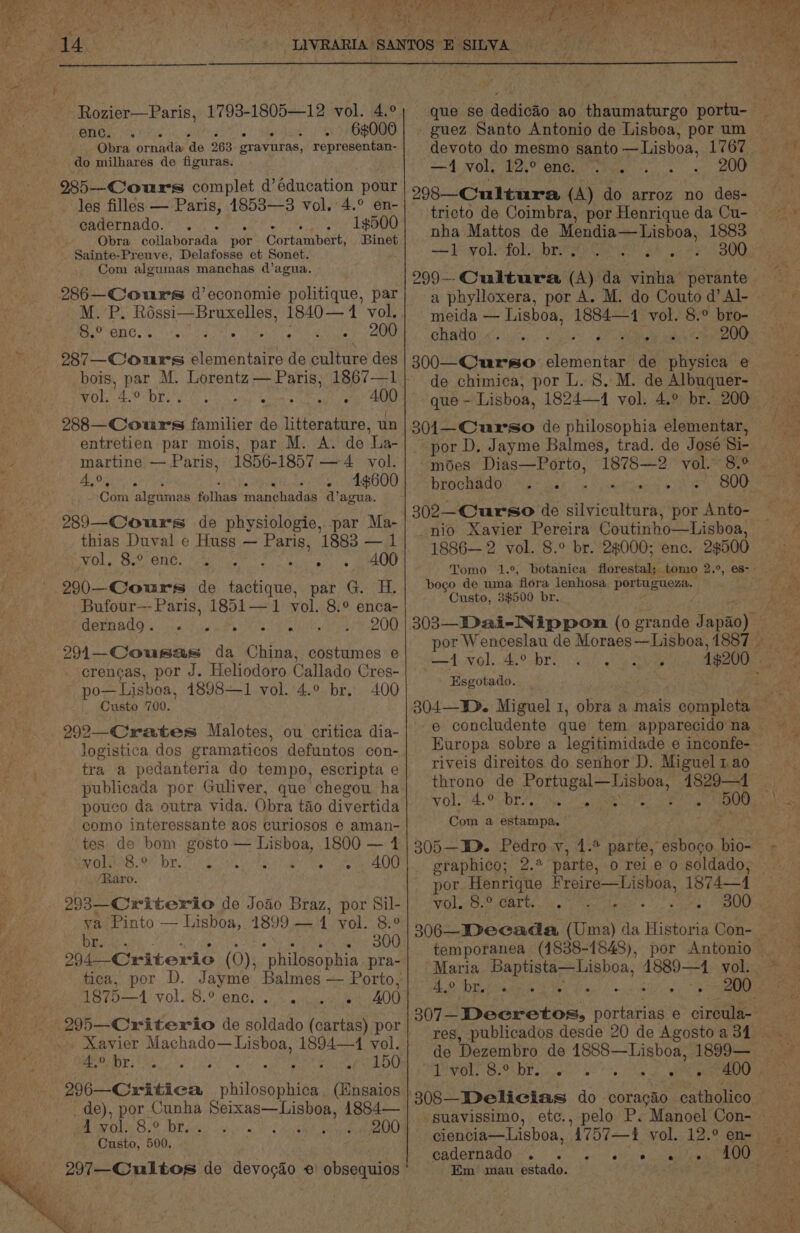 Rozier—Paris, 1793-1805—12 vol. 4.° enc. . . 68000 Obra Brat ‘de 263 gravuras, representan- do milhares de figuras. 985—Cours complet d’éducation pour les filles — Paris, 1853—3 vol. 4.° en- cadernado. 1500 Obra Bonk vata por Gortanbext: Binet Sainte-Preuve, Delafosse et Sonet. Com algumas manchas d@’agua. 286—Cours d’economie politique, par M. P. Rossi—Bruxelles, 1840— 14 vol, 6. enc. el Oe 287—_Cours Fee ieee de culture des bois, par M. Lorentz — Paris; 1867—1 vol. 4-0 br. 4 we wt 400 Nees aes familier de ents, un entretien par mois, par M. A. de La- martine — Paris, 1856-1857 — 4 vol. A,%, ; 4¢600 Carn algumas fothas manchadas d’agua. 289—Cours de physiologie, par Ma- thias Duval e Huss — EAR) 1883 —1 400 290—Cours de ire par G.. H. Bufour—- Paris, 1851— 1 vol. 8.° enca- GoEpAdg ls eee 200 291—Cousas da China, costumes e crencas, por J. Heliodoro Callado Cres- po—Lisboa, 1898—1 vol. 4.° br. 400 Custo 709. EOL tree ete ean ie ma ag tra a pedanteria do tempo, escripta e publicada por Guliver, que chegou ha pouco da outra vida. Obra tao divertida como interessante aos curiosos 6 aman- tes de bom gosto — Lisboa, 1800 — 1 POLIS, 9 br 4% gh eC Rone ‘Raro. 293—Criterio de Joao Braz, por Sil- ya Pinto — Lisboa, 1899 — 1 yol. 8.° Pe Obata 300 294--Criterio (0), “philosophia pra- tica, por D. Jayme Balmes — Porto, 1875—1 vol. 8.2 enc.. ....« 400 Xavier Machado— Lisboa, 1894—41 vol. 4.9 by. sf 150 296—Critica eden (Engaios de), por Cunha Doras Babs 1884— RHR OUN OS (DE dete ae i'n, V2 200 Custo, 500, 297—Cultos de devogdo © obsequios guez Santo Antonio de Lisboa, por um devoto do mesmo BR pe ct8008 1767 —4 wok. 12.° ene. i : 200 298—Cultura (A) do arroz no des- tricto de Coimbra, por Henrique da Cu- = ewoladok brie Cai she eh ee BO 299--Cwultura (A) da vinha perante a phylloxera, por A. M. do Couto d’ Al- meida — Lisboa, 1884—1 vol. 8.° bro- CHAO aisle Matey ve eu xiiar 300—Curso elementar de physica e ¥ ’ oS : _ por D. Jayme Balmes, trad. de José Si- modes Dias—Porto, brochado: a: 26 302—Curso de sitvibalts re por Anto- -nio Xavier Pereira Coutinho—Lisboa, 1886— 2 vol. 8.° br. 28000; enc. 2$¢500 pogo de uma ‘flora lenhosa paste enor Custo, 3$500 br, Gore Oh 0) Ci: Sade) meer aoe Esgotado. Europa sobre a legitimidade e inconfe- riveis direitos do senhor D. Miguel 1 ao throno de ease arto 1829—1 VOLS th, Celia: these na ane BN ig Com a estampa. 305—WD. Pedro Y, 1.2 parte, esboco bio- graphico; 2. parte, o rei e o soldado, - vol. 8.° cart. 300 temporanea (1838-1848), 42 Dost ints 3 Ye de Dezembro de 14888—Lisboa, 1899— ciencia—Lisboa, A757—2 vol. 12.° en- BAOOINAEO Ns. | sn) po: ettyite caetee Em mau estado. eRe XS ae » ‘ t EROS AAG har ae