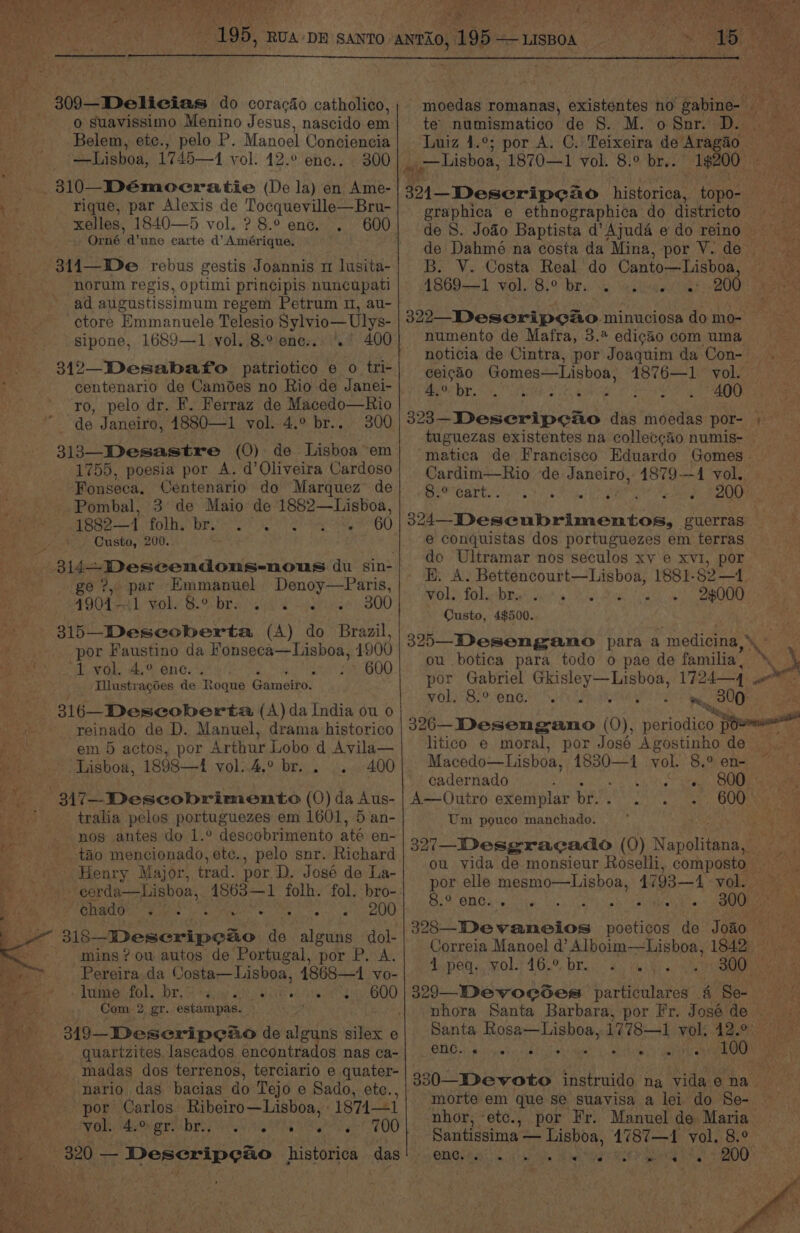 ms 309—-Delicias do coracdéo catholico, o suavissimo Menino Jesus, nascido em Belem, ete., pelo P. Manoel Conciencia — Lisboa, 1745—1 vol. 42.° ene.. . 300 310—Démeocratie (De la) en Ame- ioe rique, par Alexis de Tocqueville—Bru- xelles, 1840—5 vol. ?8.° enc. . 600 Orné d’une carte d’ Amérique. 314—De rebus gestis Joannis m lusita- norum regis, optimi principis nuncupati ad augustissimum regem Petrum 0, au- ctore Emmanuele Telesio Sylvio—Ulys- sipone, 1689—1 vol. 8.% ene... > 400 ro, pelo dr. KF. Ferraz de Macedo—Rio de Janeiro, 4880—1 vol. 4.° br.. 300 313—Desastre (0) de Lisboa em 1755, poesia por A. d’Oliveira Cardoso Fonseca, Centenario do Marquez de Pombal, 3 de Maio de 1882—Lisboa, as 1390-7 folhy bis Pet ah ok 260 4) Custo, 200. ie 314— Descendons-nous du sin- ge ?, par Emmanuel Denoy—Paris, 4904-1 vol. 8.° br. 2. 300 315—Descoberta, (A) do Brazil, por Faustino da Fonseca—Lisboa, 1900 1 vol. 4.° enc. . 600 _ Illustragoes de Roque Gameiro. 316—Descoberta (A) da India ou 0 reinado de D. Manuel, drama historico em 5 actos, por Arthur Lobo d Avila— Lisboa, 1898—4 vol..4.° br. . .. 400 -: 347—Descobrimento (0) da Aus- ’ tralia pelos portuguezes em 1601, 5 an- nos antes do 1.° descobrimento até en- Aq tao mencionado, etc., pelo snr. Richard Henry Major, trad. por D. José de La- > eee B corda—Lisboa, 4863—1 folh. fol. bro-. Bim us Chado sh caeb « ralhue maint baer st ie bit Domertpoae ds alguns dol- ~ Mins? ou autos de Portugal, por P. A. Pereira da Costa—Lisboa, 1868—1 vo- Tomer folks br S tga eis er etinx aces BOO Com 2 gr. estampas. quartzites, lascados encontrados nas ca- madas dos terrenos, terciario e quater- 9 nario das bacias do Tejo e Sado, ete., por Carlos Ribeiro—Lisboa, : 1874—1 eae Wake mbowarn byes iy a he a ty at 700 320 — Descripeao historica das a Be Ta Pref moedas romanas, existentes no gabine- te numismatico de 8. M. o Snr. D. | Luiz 4.°; por A. C. Teixeira de Aragdo = _ Lisboa, 1870—1 vol. 8:° br.. 1$200_ CMs Ue Baseripcio historica, topo- graphica e ethnographica do districto Fees de 8. Jodo Baptista d’Ajuda edo reino. de Dahmé na costa da Mina, por V. de — B. V. Costa Real. do Canto— Lisboa, i 1869—1 vol. 8.° br. 2 ue > 200° 322 Deseripeso minuciosa domo- numento de Mafra, 3.4 edigao com uma noticia de Cintra, por Joaquim da Con- ceicao Gomes—Lisboa, 4876—1 vol. 4.° br. 6 Me AO 323—DeseripeAo das moedas por- ; — tuguezas existentes na colleccéo numis- — matica de Francisco Eduardo Gomes - Cardim—Rio de Janeiro, 1879--4 vol. .8.° cart. . bi Si POON ee a guerras i e conquistas dos portuguezes em terras do Ultramar nos seculos xy e xvi, por EH. A. Bettencourt—Lisboa, 1881-82—1 Ol) FalatbRat Gavi Nise Sk Cask i BOO) Custo, 4$500. 325—Desengano para a ‘medicine. ou .botica para todo o pae de familia” por Gabriel ache rte ed 1724—4 om. vol. 8.° enc. ey 300 pe ‘ % ae 326—Desengano (0), perndieem a litico e moral, por José Agostinho de... ~ Macedo—Lisboa, a ihe vol. 8.2 en- cadernado : © A iat tag A—Outro exemplar Emre ai: 600 — Um pouco manchado. 327—_Desgracado (0) Nepal ou vida de monsieur Roselli, com Dana, eur por elle mesmo—Lisboa, 4793—1 vol. ; PSR) TRL EERAIM eG Re ES foo 300 as 328—IDevaneios pocticos de Joao X Correia Manoel @’ Alboim—Lisboa, 1842 Ppeg eR 162% brs. | as vai bia he Oneal 329—Devoegcsdes particulares 4 Gel nhora Santa Barbara, por Fr. José de ~ Santa Rosa—Lisboa, 1778-1 vol, 42.°° ONG pe vircietia nd : 100 330—Devoto instruido na vida e pa morte em que se suavisa a lei do Se- nhor, etc., por Fr. Manuel de Maria — Santissima — Lisboa, 1787—1 vol. 8.° CRG KEG eae ae ty 200 — > ~ « a