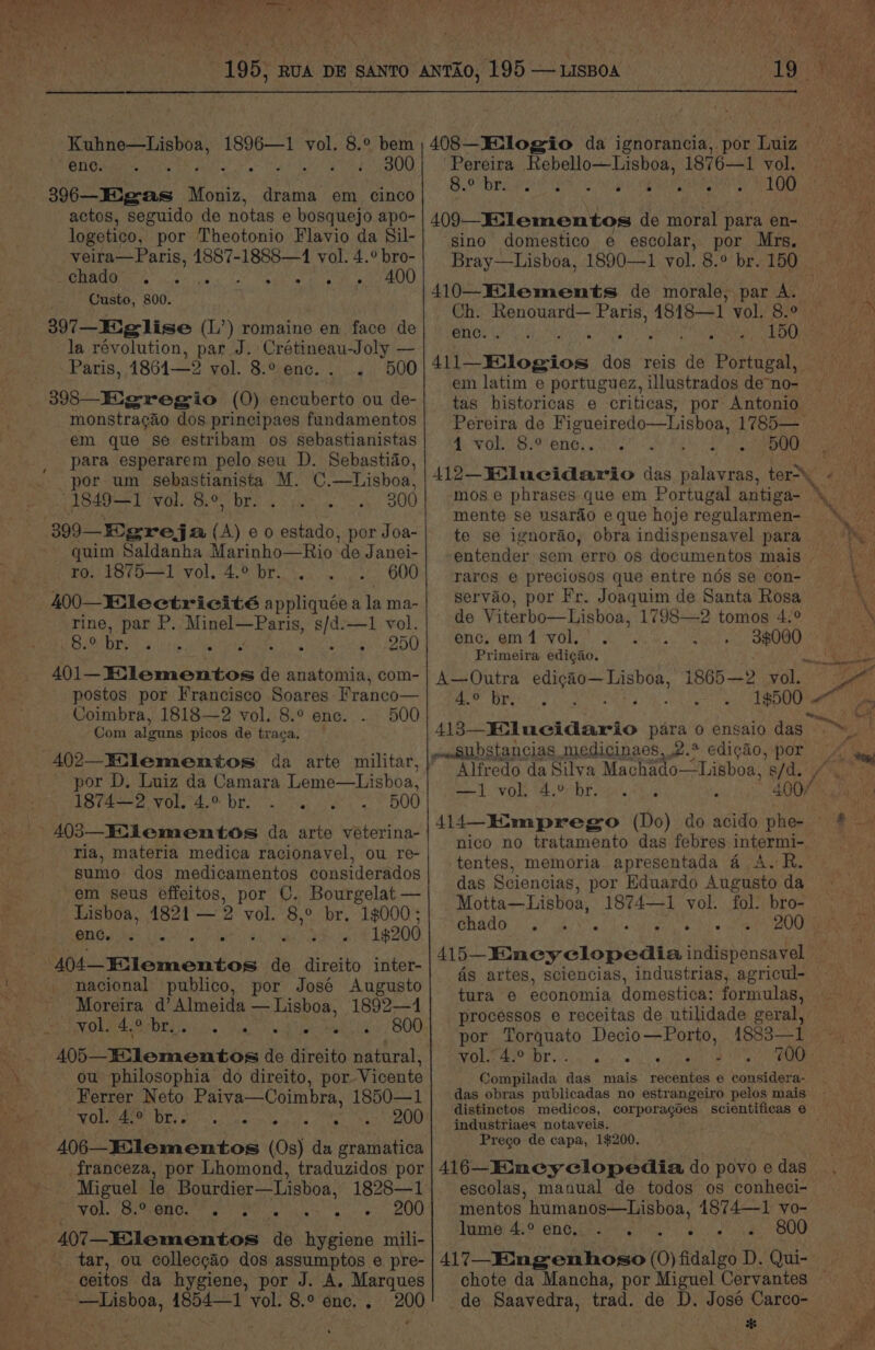 Ae Bi Cera ae = 2 Ny Uae 403—Miementos da arte véeterina- ria, materia medica racionavel, ou re- sumo dos medicamentos considerados em seus effeitos, por C. eo ea: Lisboa, 1821 — 2 vol. 8,° br. 1$000 ; BGS es iio cere 4 : 19200 nacional publico, por José Augusto Moreira d’ Almeida — Lisboa, -1892—1 MOL BSD EN iis g tig he 800 ou philosophia do direito, por Vicente Ferrer Neto Paiva—Coimbra, 1850—1 SOLER DE osc elated, ae 200 franceza, por Lhomond, traduzidos por Miguel le Bourdier—Lisboa, 1828—1 _ vol. Pee nt rane colina sew. AO 407—_Eilementos de hygiene mili- tar, ou colleccao dos assumptos e pre- ceitos da hygiene, por J. A. Marques 200 tentes, memoria apresentada 4 A. R. das Sciencias, por Eduardo Augusto da Motta—Lisboa, 1874—1 vol. fol. bro- DRAG bg BIN ek As aro Nace w 415—-Kimey clopedia indispensavel ds artes, sciencias, industrias, agricul- tura e economia domestica: formulas, processos e receitas de utilidade ese. por Torquato Decio—Porto, 1883— vol. 4.° br. . De et ee alee Compilada das mais recentes e considera- jndustriaes notaveis. Prego de capa, 1$200. 416—Emney clopedia do povo e das escolas, manual de todos os conheci- mentos humanos—Lisboa, 1874—1 vo- Tuma) Aso en Gioe cer ined? oes) BOO 417—_Emgenhoso (0) fidalgo D. Qui- chote da Mancha, por Miguel Cervantes de Saavedra, trad. de D. José Carco- Z Kuhne—Lisboa, 1896—1 vol. 8.° bem ) 408—JEogio da ignorancia, por Luiz @NCs > -. ae . . « 300} | Pereira Rebello—Lisboa, 1876—1 vol. Ad) a eM ML A eI 100 206-_Eigas Moniz, drama em cinco actos, seguido de notas e bosquejo apo- 409 Exlementos de moral para en- logetico, por Theotonio Flavio da Sil-| gino domestico e escolar, por Mrs. hee ee 1887-1888—1 a A Bray—Lisboa, 1890—1 vol. 8.° br. 150 POMPOM Le Vices ties ley Node wt Stes ) Ctiake.’ 800. f 410—Eilements de morale, par A. Ch. Renouard— Paris, 4818—1 vol. 8.° hg. eae (L’) romaine en face de| ene. . { : 150 a révolution, par J. Crétineau-Joly — Paris, 1861-28 vol, ieee i 500 Ll1—FElogios dos reis de Portugal, i em latim e portuguez, illustrados deno- 398—_HMigregio (0) encuberto ou de-| tag historicas e criticas, por Antonio monstragao dos principaes fundamentos| Pereira de Figueiredo—Lisboa, 1785— em que se estribam os sebastianistas 4 vol. 8.° enc. Pemae 519 ara esperarem pelo seu D. § tid . wie a e clontnaiite M. ae ite 112_¥olucidario das aR ter> XK 4: PQAQuly wal Bo pre eos Sk 999 | -mose phrases que em Portugal antiga- %_ SR eC ET See mente se usaréo eque hojeregularmen- 399—Egreja (A) eo estado, por Joa-| te se ignorao, obra indispensayel para quim Saldanha Marinho—Rio de Janei-| entender sem erro os documentos mais ro. 1875—1 vol. 4.° br... _ 600) raros e preciosos que entre nds se con- 400— 1 .| servao, por Fr. Joaquim de Santa Rosa er pbb as a idea at, de Viterbo—Lisboa, 1798—2 tomos 4.° 8.0 br. Se ute S Ny no) OB h\PONGe Qin dol, ‘ 3$000 Primeira edi¢ao. Me. 1.2 401-Elementos de anatomia, com- | A—Outra ee ie 1865-2 vol. 38 postos por Francisco Soares Franco—| 4.0 br. 19500 Coimbr _ Bere ; oa! Com ae et ae Pe 4 413—E.:lucidario para 0 ensaio das ™ +2 omsubstancias medicinaes,.2.* edi¢gado, OR 402—Eilementos da arte militar, subalaa da Silva Machado—Lisboa, s/d. 1874—2 vol. 4.>br. . 500 y -