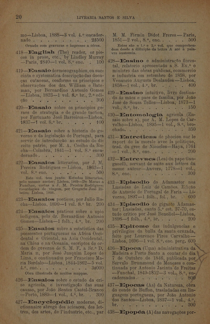BAROLO AGU is se tebura th acah Lbobiti enc: ah yeeaied ORD Ornado com gravuras e impresso a cores. 418—JXmglish (The) reader, . ceS In prose, etc., —Paris, 4840—1 vol.'8.° enc. -. or ple- “by Lindley Murray 100 A19—Hinsaio dermosographico, ou suc- cinta e systematica descrip¢ao das doen- eas cutaneas, conforme os principios e observacdes dos drs, William e Bate- man, por Bernardino Antonio Gomes ie _—tLishoa, 1823—1 vol. 8.° br., 2. edi- i GB) te NI LIN CORO tne gr rre' s etuth o ORR weky ~~ por Fortunato José Barreiros—Lisboa, aay Bact OL: Deh OTe eee Wet tor OU ie: 421—WWinsaio sobre a historia do go- - verno’e da legislac&amp;o de Portugal, para reito patrio, por M. A. Coelho da Ro- cha—Coimbra, 1841—1 vol. 8.° enca- SMIGE RAO tics ewe Vee ee to) itn en AOUM -422—_Finsaios. litierarios, por J. M. Ruri E CLOIres Rodrigues — Lisboa, 1862—1 el) MLO Ni) cts yee cae hia kes OY Gk ‘Este vol. tem junto: Estudos litterarios, hes pelo mesmo auctor; Lisboa, 1869—De Macau a Byte Gi Funchau, cartas a J. M. Pereira Rodrigues; gee recordagoes de viagem, por Gregorio José Ri- beiro; Lisboa, 1866. 423—Iinsaios poeticos, por Julio Ro- cha—Lisboa, 1890—1 vol. 8.° br. 200 424 iusaios praticos sobre o opio indigena, pelo dr. Bernardino Antonio Gomes—Lisboa—1 folh., 4.°, br. 200 possessoes portuguezas na Africa Occi- dental e Oriental, na Asia Occidental, na China e na Oceania, escriptos de or- dem do governo de 8. M. Bo a SE-% De » ria Bordalo—Lisboa, 1844-1862—5 vol. Mee TLE Lie ti) vate id ates TS aha coef ee ? Obra illustrada de muitos mappas. 426—EGnsaios sobre o estudo da eri- se agricola, e investigacéo das suas -.-- @ausas, por Joao Bentes Castel-Branco *—Porto, 1889—1 vol., 4.°, br. ©. 300 427—-EKmeyclopédie moderne, di- Uaioe ctionnaire abregé des sciences, des let- Pris tres, des artes, de Vindustrie, ete. , par Ss ki ss Hise ae M: M. Firmin al Freres — Paris, 1851—2 vol., 8.°, enc... . . 500 Estes sa0 0 1. ° @ y. ° vol. que Cun re dem desde a difinigto da lettra A até 4 pala-— vra anatomia. 1) lane 498—Einsino e a at Gt flores- tal, relatorio apresentado a8. Ex. 0 ministro das obras publicas, commercio . e industria em setembro de 1858, por Venancio Augusto Deslandes— Lisboa, 1858—1 vol. ,.4.°, br. a ai.) 400 429 —KKinsimo intuitivo, livro destina- - do 4g maes e paes de familia, por Joao José de Sousa sameRsDE Ca 1873—1 Vomgroet br. 82 Ras Meee ti 8 ata cy (We tiatowm login agricola (Hn- _ saio sobre a), por A. M. Lopes de Car-- Aa: valho—Lisboa, 1895—1 vol., 8.9, bro- chado... , SP Miss 8.08 ho 43i—Entretiens de (ea sur le raport de la morale avec la politique, trad. du gree de Nicocles—Haya, 1764 —1 vol., B.0 INORG: <4 ceo Ua ee 200 130 ntrewnues (Les) du pape Gan- ganelli, servant de suite aux lettres du. meme auteur—Anyers, 1778—1 vol., 8.°, enc. RUE Marky aR ee 433 Stsoadio do Adamastor nos Lusiadas de Luiz de Camodes. Edicao de Antonio de Portugal de Faria WE Li- vorno, 1897—1 folh., fol., br. . 600 434 Eipisodio 4 aa ‘Adamas- | tor ; Lusiadas, canto 5.° est. 87-70, es- tudo critico por José Benoliel—Lisboa, ee . 4898-1 folh., 4.°, bre go 9200's 435—KEipitome das indulgencias e privilegios da bulla da santa cruzada, . feito por Louren¢o Pires Carvalho— Lisboa, 1696—1 vol. 8.°, enc. perg. 600 = Madeira e Porto Santo a contar do dia} > 7 de Outubro de 1846, publicada por_4 7 Servulo Drummond de Menezes e. con tinuada por Antonio Jacinto de Freitas ¢ —Funchal, 1849-1852—3 ry 8.9, en-f . 8 , eadernados. . : Beg 437—Eipocas (As) da Natureza, obra ae : do conde de Buffon, trasladadagsem lin- = guagem portugueza, por Joao ef Bey ts dos Santos—Lisboa, 1837—1 vane aS \ ys . * e ° e . a . ry 438_EXpopéa (A) das novegaptes por- AS m4 Pexre tye A ; 300 is Beas