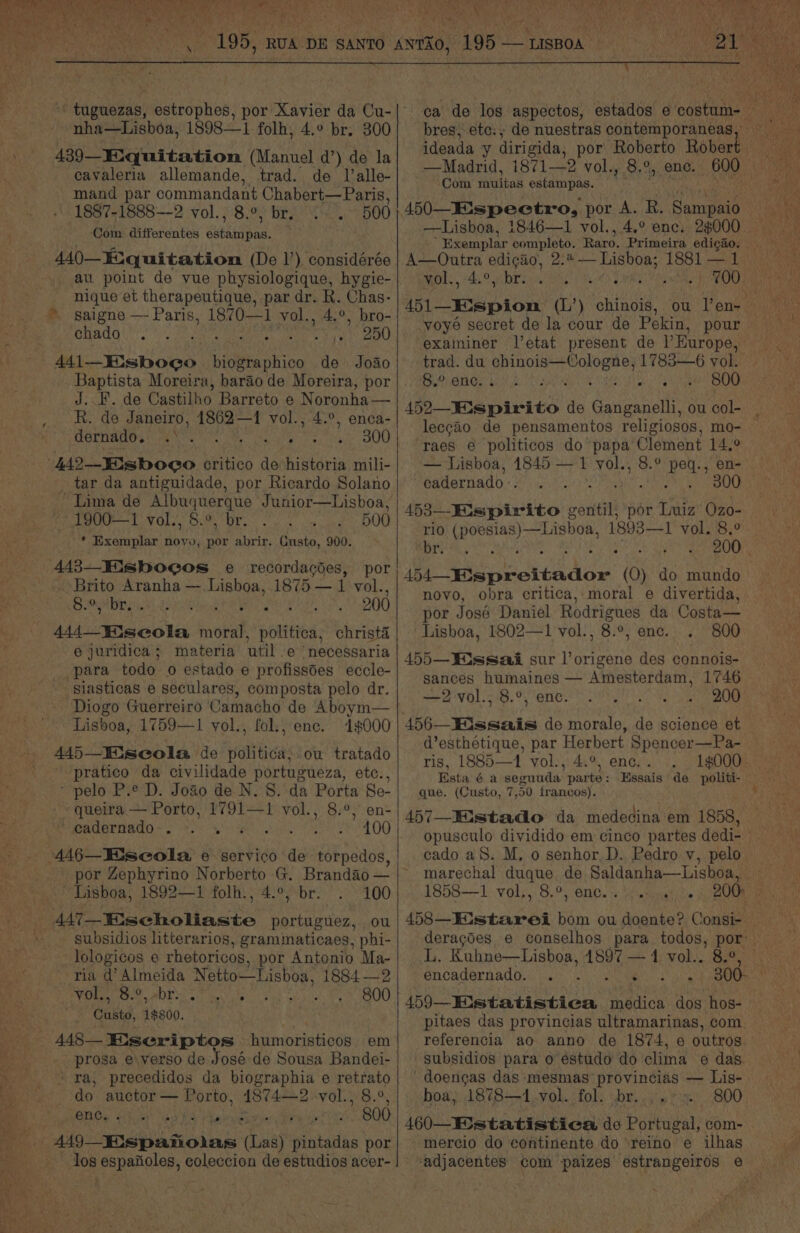 Poe re She nha—Lisboa, 1898—1 folh, 4.° br. 300 439 Miquitation (Manuel d’) de la cavaleria allemande, trad. de Ialle- mand par commandant Chabert—Paris, 1887-1888—2 vol., 8.°, br. 500 ‘Com differentes supkielang. 440—E.quitatiomn (De 1’) considérée at. point de vue physiologique, hygie- nique et therapeutique, par dr. R. Chas- » saigne — Paris, 1870—1 vol., 4.°, bro- SHAG eG pigebe itiah eis ts 8 On ae Castilho Barreto e Noronha— R. de Janeiro, 1862—1 vol., 4.°, enca- dernado. 300 tar da antiguidade, por Ricardo Solano ~ Lima de Albuquerque Junior—Lisboa, 1900—1 vol., 8.°, br. 500 * Exemplar a = abrir. Custo, 900. 443—EMisboeos e recordacdes, por ~ Brito Aranha — Lisboa, 1875 — 1 vol., re Maar lal i. Wr J ' 200 ie ee snob potted christa e juridica; materia util e ‘necessaria _para todo o estado e profissdes eccle- -siasticas e seculares, composta pelo dr. Diogo Guerreiro Camacho de Aboym— Lisboa, 1759—1 vol., fol., enc. 1000 445—Eiseola de baltic: ou tratado “-pratico da civilidade portugueza, etc., “pelo P.e D. Joao de N. 8. da Porta Se- queira — Porto, 1791—1 vol., 8.°, en- ’ cadernado-. Seite Mota AE!) 446—Eiseola e servico de torpedos, ? Lisboa, 1892—1 folh., 4.°, br. 100 4A7—Eischoliaste portuguez, ou subsidios litterarios, graminaticaes, phi- lologicos e rhetoricos, por Antonio Ma- * Tia’ ae Netio—Lisboa, 1884 —2 vol., 8.°,. Minette Se yew 30,0) Custo, “ney, prosa e\verso de José de Sousa Bandei- + ra, precedidos da biographia e retrato do auctor — Porto, 1874—2, VOL WS.0, enc. . 4 ee -” 800 los espaiioles, coleccion de estudios acer- oy Rare cine at ‘ A bres; ete: ; —Madrid, 18712 vol., 8,°%, enc Com youitas estampas. 9 —Lisboa, 1846—1 vol., 4.° enc. 28000 A—Onutra edigao, 2.4 — vol., 4.°, br. ; 51 _epion (L’) chinois, exaininer l’etat present de l'Europe, trad. du area GPa im 1783—6 vol. 8.° enc. sage raes e politicos do papa Clement 14,2 — Lisboa, 1845 — 1 vol., cadernado-. : 453—Eispirito soviet por Luiz’ Ozo- rio eae a Notas 1893—1 vol. 8.° Oe ec ciusdie (0) do mundo novo, obra critica, moral e divertida, por José Daniel Rodrigues da Costa— Lisboa, 1802—1 vol., 8.°, enc. 800 455—WWissai sur l’origene des connois- sances humaines — Amesterdam, 1746 —2vol., 8.°, enc. 200 d’esthetique, par Herbert Spencer—Pa- ris, 1885—1 vol., 4.°, enc. . Esta é a seguuda parte : que. (Custo, 7,50 francos). 457—Eistado da medecina em 1858, 1858—1 vol., 8.°, enc. encadernado. . i subsidios para o estudo do clima e das. doengas das ‘mesmas provincias — Lis- boa, 1878—41.vol. fol. br. 800 460—Estatistiea de Portugal, com- mercio do continente do ‘reino e ilhas