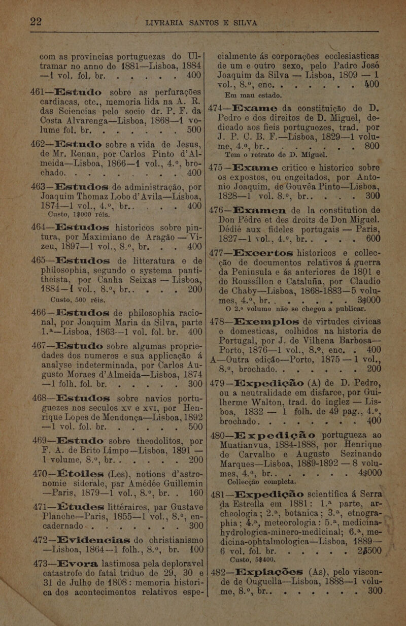 = 22 com as provincias portuguezas do Ul- tramar no anno de 1881—Lisboa, 1884 rf) OS 0) no) ie aR 400 461—Iistudo sobre as perfuracdes cardiacas, ctc., memoria lida na A. das Sciencias pelo socio dr. P. F. da Costa cn baa Satan 1868—1 vo- lume fol. br. . . 500 462—.studo sobre a vida de Jesus, de Mr. Renan, por Carlos Pinto d’Al- meida—Lisboa, 1866—1 vol., 4.°, bro- chado. ai win SO 463— Estudos de Ubon, por Joaquim Raa gue dq’ Avila—Lisboa, 1874-1 vol., eae 400 Custo, 1$000 rae 464—Wistudos historicos sobre pin- tura, por Maximiano de Aragao — Vi- zeu, 1897—1 vol., 8.°, br. 400 theista, por Canha Seixas — Lisboa, 4884—1 vol., 8.°, br... 200 Custo, 500 rss 466—K:studos de. philosophia racio- nal, por Joaquim Maria da Silva, parte 1.4—Lisboa, 1863-—1 vol. fol. br. 400 467—KE-studo sobre algumas proprie- dades dos numeros e sua applicagéo 4 analyse indeterminada, por Carlos Au- gusto Moraes d’ Almeida—Lisboa, 1874 —1folh. fol. br... yeaa 300 468—Histudos sobre navios portu- guezes nos seculos xv e xvi, por Hen- rique Lopes de Mendonga—Lisboa, 1892 peeb Ol.” Zola bP.) ak eee Se wie Ye O00 469—Eistudo sobre theodolitos, por ¥. A. de Brito Rate as 1891 — l:volume, 8.°, br... 200 A70—Extoiles (Les), notions d’astro- nomie siderale, par Amédée Guillemin —Paris, 1879—1 vol., 8.°, br. 160 471 tudes fiardrsires par Gustave Planche—Paris, 1855—1 Vol. , 8.°, en- cadernado-. . Bit pl ia ADO —AT2— Ue ee ag: do christianismo —Lisboa, 1864—1 folh., 8.°, br. 100 473—Fiv ora lastimosa pela deploravel catastrofe do fatal triduo de 29, 30 e _ 81 de Julho de 1808: memoria histori- ca dos acontecimentos relativos espe- Joaquim da Silva — Lisboa, 1809 — 1 VO), GPs BHO. snes meen s 7 3 Em mau estado. 474— Eixame da constituicao de D. Pedro e dos direitos de D. Miguel, de- dicado aos fieis portuguezes, trad. por J. P. C. B. F.—Hisboa, 1829—1 volu- *me,4.0, br...) . a1 OOO ‘em 0  retrato de D. Miguél, 0s expostos, ou engeitados, por Anto- nio Joaquim, de Gouvéa Pinto—Lishoa, 1828—1 vol. 8.°, br.. . 476— Examen yi la constitution de Don Pédre et des droits de Don Miguel. Dédie aux. fideles portugais — Paris, 162% vols, 4.9. bree et EN 477_Foxcertos historicos e collec- cao de documentos relativos 4 guerra da Peninsula e 4s anteriores de 1801 e do Roussillon e Catalufia, por Claudio de Chaby—Lisboa, 1868-1883—5 volu- Ge Ce MONS 0: SE Ea bk 33000 O 2.° volume nao se chegou a publicar. 478—IXixemplos de virtudes civicas e domesticas, colhidos na historia de Portugal, por J. de Vilhena Barbosa— Porto, 1876—1 vol., 8.9, enc. . 400 A—Outra edicio—Porto, 1875 —1 vol., OF “brochados acvive Sige ee aie 200 479 -Eixpedicao (A) de D. Pedro, ou a neutralidade em disfarce, por Gui- lherme Walton, trad. do inglez — Lis- boa, 1832 — 1 folh. de 49 PAB 4,9, brochado ys: 2).s's) sas a ow ia 400 480—EKi x pedicao portugueza ao Muatianvua, 1884-1888, por Henrique de Carvalho ce) Augusto Sezinando Marques—Lisboa, 1889-1892 — 8 volu- mes,4.% “bri ghasent ee 46000 Collecgaio completa. da Estrella em 1881: hydrologica- -minero-medicinal; 6.2, me- dicina-ophtalmologica—Lisboa, 4889— MOR VOLE LOLS On te ane hs el Custo, 5$400. 482—Fixpiacses (As), pelo viscon- “ dd me, B29 Dos e e e e ° °