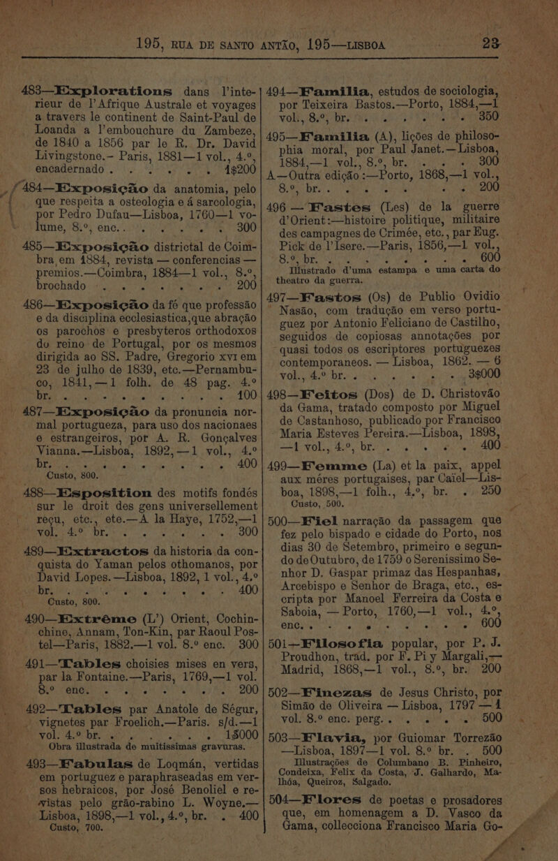 ae ; i . { rieur de |’ Afrique Australe et voyages a travers le continent de Saint-Paul de Loanda a l’embouchure du Zambeze, de 1840 a 1856 par le R. Dr. David Livingstone.- Paris, 1881—1 vol., 4.°, encadernado . ‘ 4$200 que respeita a osteologia e 4 sarcologia, por Pedro Dufau—Lisboa, 1760—1 vo- lume, 8.°, enc. . ef Te BOO bra em 1884, revista — conferencias — premios.—Coimbra, 1884—1 vol., 8.°, brochado aor e ° . ° ° . 200 486—_Eixposicao da fé que professao e da disciplina ecclesiastica,que abragao os parochos e presbyteros orthodoxos du reino de Portugal, por os mesmos dirigida ao SS. Padre, Gregorio xy1 em 23 de julho de 1839, etc.—Pernambu- co, 1841,—1 folh. de 48 pag. 4.° IA Sri el NXy Saab tN Yn ELE A ba sa mal portugueza, para uso dos nacionaes e estrangeiros, por A. R. Gongalves Vianna.—Lisboa, 1892,—1 vol., 4.° iS AI a Soi ie aR . 400 Custo, 800. sur le droit des gens universellement recu, etc., ete.—A la Haye, 1752,—1 2) a a 8) 489—Eixtractos da historia da con- quista do Yaman pelos othomanos, por David Lopes. —Lishoa, 1892, 1 vol., 4.° A a eo . 400 Custo, 800. chine, Annam, Ton-Kin, par Raoul Pos- tel—Paris, 1882.—1 vol. 8.° enc. 300 491—Talbles choisies mises en vers, par la Fontaine.—Paris, 1769,—1 vol. Pete MUO E ale <p sel ee 200 492—'Tables par Anatole de Ségur, _ -yvignetes par Froelich.—Paris. s/d.—1 VOL 4.9 be. iy yh BOO Obra illustrada de muitissimas gravuras. f em portuguez e paraphraseadas em ver- sos hebraicos, por José Benoliel e re- vistas pelo grao-rabino L. Woyne.— Lisboa, 1898,—1 vol., 4.9, br. . 400 Custo, 700. por Teixeira Bastos.—Porto, 1884,—1 WO: By Dre ie ik this Sa a 495—Mamilia (A), licdes de philoso- phia moral, por Paul Janet.— Lisboa, 1884,—1. vol;,-8,°, br. 3./)-3. /<, 300 A—Outra edicdo :—Porto, 1868,—1 vol., OBES dt Foie ieee sc 496 — F'astes (Les) de la guerre d’Orient:—histoire politique, militaire des campagnes de Crimée, etc., par Hug. Pick de l’Isere.—Paris, 1856,—1 vol., Sool cA i RUN RM A iy 0 8 Illustrado d’uma estampa e uma carta do theatro da guerra. 497—F'astos (0s) de Publio Ovidio * Nasao, com traducéo em verso portu- guez por Antonio Feliciano de Castilho, seguidos de copiosas annotagdes por quasi todos os escriptores portuguezes contemporaneos. — Lisboa, 1862. — 6 yol.,,4.° br... Ul fn ere ee 498—KF'eitos (Dos) de D. Christovaéo da Gama, tratado composto por Miguel de Castanhoso, publicado por Francisco Maria Esteves Pereira.—Lisboa, 1898, SEA WO BAP DT a ig ata a ce 499—Femme (La) et la paix, appel aux méres portugaises, par Caiel—Lis- boa, 1898,—1 folh., 4.°, br. 250 Custo, 500. 500—B‘iel narracao da passagem que fez pelo bispado e cidade do Porto, nos dias 30 de Setembro, primeiro e segun- do de Outubro, de 1759 o Serenissimo Se- nhor D. Gaspar primaz das Hespanhas, Arcebispo e Senhor de Braga, etc., es- cripta por Manoel Ferreira da Costa e Saboia, — Porto, 1760,—1 vol., 4.°, Bio ah Se | ae Sa meat 501—E'Mlosofia popular, por P. J. Proudhon, trad. por F. Pi y Margali,— — Madrid, 1868,—1 vol., 8.°, br. 200. 502—F'imezas de Jesus Christo, por | Simao de Oliveira — Lisboa, 1797 —41 VOLS encs pergs's ih. ee. 40? BOO? 503—E'lavia, por Guiomar Torrezao —Lisboa, 1897—1 vol. 8.° br. . 500. Illustragdes de Columbano B. Pinheiro, - Condeixa, Felix da Costa, J. Galhardo, Ma- lhéa, Queiroz, Salgado. 504—Elores de poetas e prosadores que, em homenagem a D. Vasco da Gama, collecciona Francisco Maria Go- y