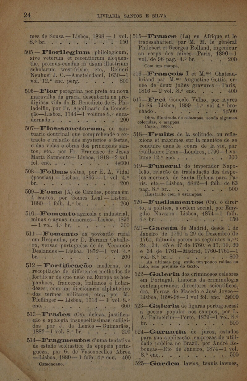 24.0) LIVRARIA SANTOS E SILVA ; < ; : \ :  ; —— 515—E'ranee (hla) en Afrique. uf le. transsaharien, par'M. M. le général ae Philebert et Georges Rolland, ingenieur au corps des mines—Paris, 1890—1 Vol. de 96 pagiraie Dre. oO 206 ~ mes de Sousa — Lisboa, 1898 — 1 vol. oh IY 9 APU SPRY ca RM So Eo PAL Migg| [ 505 — F‘lorilegium philologicum, sive veterum et recentiorum eloquen- tie, promus-condus in usum illustrium Conn tae ante scholarum vwest-frisie, etc,, Reineri . Neuhusi J. C.—Amstelodami, 1650—1 | 516—E’rancois I et M.me Chateau- vol. 12.° enc. pete. se ay g00| briand par M.me Augustine Gottis, or- née de deux jolies gravures— Paris, 1816 — 2 vol. 8.° enc.’ . -. .. 400 517—E'rei Goncalo Velho, por Ayres. de SA—Lisboa, 1899—1.° vol 4.° bro- ea Rie 088 Le Re eee eed eC Obra illustrada de estampas, sendo ge, coloridas, e mappas. Custo, 3$000. 518—E'ruits de la solitude, ou refle- — xions et maximes sur la maniére de se conduire dans le cours de la vie, par — Guillaume Penn—Londres, 1790—14 vo- TUM 8 Aer MNOS ap! oid ceca aera pce D19—E'uneral do imperador Napo- leao, relagao:da trasladacao dos despo-- jos mortaes, de Santa Helena para Pa- ris, etc.— Lisboa, 4842—1 folh. de 63 » SP DR iN tPA 500. Tiiwete ado com 8 satarapia: 520—KE usilamentos (Os), 0 ieee to, a politica, a ordem social, por Emy- odio Navarro ~ Lisboa, 1874—1 folh. — AsO Byrds doy oP! CRS NO ae Ee Ye a 521—Gaeceta de Madrid, desde 1 de — Janeiro de 1760 a 29 de Dezembro de 1761, faltando porem os seguintes n,°S: . 24, 34, 45 e 47 de.1760, e617, 19, 30 18 34 de 1761—Madrid, 1760-17611 - Volu8. &amp;:-brddsl sha Mere Diaper tee BOO: 28 As ultimas pag. estao um PORE) roidas ao lado, sem prejuiso do texto. 506—E lor peregrina por preta ou nova maravilha da graca, descuberta na pro- digiosa vida do B. Benedicto de 8, Phi- ladelfio, por Fr. Apollinario da Concei- gao—Lisboa, 1744—1 volume 8.° enca- METAL 8) sive) Wha 5 pyar Cb” aaa aes 507—F'los-sanctorum, ou sap- tuario doutrinal que comprehende o ex- - tracto e relacgéo dos mysterios e festas, e das vidas e obras dos principaes san- tos, etc., por Fr. Francisco de Jesus Maria Sarmento— Lisboa, 1818—2 vol. fol.eney 2h ohis 2 0! Ag000 o08— Folhas salto por E. A. Vidal (poesias) — Lisboa, 1865 —1 vol. 4.° br. oS eS SRE MOS Ae RON Th abe eh 509—Eome (A) de Camoes, poema em 4 cantos, por Gomes Leal — Lisboa, 1880—1 folh. 4.0 br... S| .’ 200 510—Fomento agricola e industrial, minas e aguas mineraes—Lishoa, 1892 —1 vol. 4.° br. 9 UE a 511—Komento da povoacao rural em Hespanha, por D. Fermin Caballe- ~ -r0, versao’ portuguésa do dr. Venancio Deslandes — Lisboa, 1872-1 vol. 4.9 BEA 49, ALS VOD 512 tnd eda ciesegio moderna, ou recopilacao de differentes methodos de fortificar de que usdo na Europa os hes- 5 panhoes, francezes, italianos ¢ holan- ug . dezes; com um diccionario alphabetico iM : edie terinies militares, ‘ete., por M. pepe 1713 — 1 vol. 8.° enc. . Ho recat ape 88 AP fiAlaraase (0s), ri aid justifica- +. go e apologia insuspeitissimas colligi- 522—Gralexia dos criminosos cplobres. ; em Portugal. historia da criminologia — contemporanea; directores scientificos, drs. Ferraz de Macedo e José Joyoo— a Lisboa, 1896-98—3 vol fol. enc. 23000 a 523—Gal eria de fi guras portuguezas) a poesia popular nos campos, por L. — A. ee eam 18791 Vol. 8:0 iy d (~ e . . ° * C5 . 500 | PY os por J. de Lemos — Guimaraes, ah: 5h leer Ae a Real al Re ar 200) 54 Garantia de juros, estudos — 7 Ys,~ ee d14_F'ragmentos dtakiwetenttamars | para sua applicagdo, emprezas de utili- dade publica no Brazil, por André Re-— de estudo scoliastico da epopeia portu- ! i gueza, por G. de Vasconcellos ee vaca de Janeiro, 1874—1 a oy —Lisboa, 14880— 1 folh. 4.° enc. 400 SENAY Si did ebb nag ame Camoneano. 52%5—Garden. lawns, secs lanes, a ae vy y Cava et “t ‘ . a: