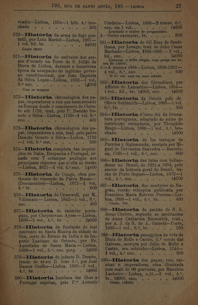 chado . 300 i etistoria’a da arma de fogo por- tatil, por Luiz Mardel—Lisboa, 1887— : Bevo tels bre. 5 8 ie Se aeRO Custé 5$000 ) 571—EXistoria do cativeiro dos pre- zos d’estado na Torre de S. Julido da Barra de Lisboa, durante a desastrosa época da uzurpacao do legitimo gover- no constitucional, por Joao Baptista da Silva LOPE eat ee 1833—4 vol. e-2 eno. «Jee 1$200 7 - ~ Com os mappas _ pas, imperadores e reis que teem reinado to até 1759, trad. pelo P. Damido Go- neto e Silva—Lishoa, 1759—4 vol. 8.° PNGS ee Gk ake ks Gesigl 400 573—_Hlistoria sesheice dos pa- pas, imperadores e reis, trad. pelo padre Damiao Goneto € - Silva—Lisboa, 1759 ——1 vol. 8.° enc. WN 500 BP 7, 574 Historia Beal das inquisi- Sr ¢oes de Italia, Hespanha e Portugal, or- nada com 7 estampas analogas aos principaes objectos que n’ella se tratao _—Lisboa, 14821—1 vol. 4.° enc. 1¢400 573—Hiistoria do Congo, obra pos- thuma do visconde de Paiva Manso— (Documentos)—Lisboa, 1877—1 vol. FOS otiwy ial ee ae Mae cp 600 576—Hiistoria de Cromwell, por M. -. Villemain— Lisboa, 1842—1 vol., 8.°, enc. ER: ” 400 577 Historia do exercito portu- guez, por Chrystovam Ayres — Lisboa, 1896—3 vol., 4.°, br. 28500 Pg 578_Eiistoria da fundacao do real ve convento de Santa Monica da cidade de _ Goa, corte do Estado da India e do Im- perio Lusitano do Oriente,.por Fr. Agostinho de Santa Maria — Lisboa, 1699—1 vol., 8.°, enc. perg. 1$500 570 Elintoria do infante D. Duarte, irmao de el-rei D. Jodo 4.°, por José Ramos a ae 1880-—2 vol., A.%, “br. gee 1¢800 * _ Portugal sujeitas, pelo P.° Antonio eng OMk: WOls ae ace 19200 Lombada e cantos de pergaminho. A—Outro exemplar, br. . .. Machado—Lisboa, 1885-1886 — 2 vol., fol., enc.. 5g000 Luxuosa 6 ‘bella edigao, cujo prego em br. era de 13$600. 4 vol., 8.°, enc. . . ego ae OO 0 3. 0 val esta em mau faataine 582—EXistoria dos Girondinos, por Affonso de Lamartine—Lisboa, 1854— 1vol., fol., br. 1$000, enc. 1$200 Oliver Goldsmith—Lisboa, 1865—1 vol. Cor Whe ea vs : ena 300 584— Historia (Car SO de) da littera- tura portugueza, adaptado as aulas de instrucgao secundaria, por Theophilo Braga—Lisboa, 1886—1 vol., 4.°, bro- GOA oe Sar yo ae Se 1¢000 585—Hfistoria de los trabajos de Persiles y Sigismunda, escripta por Mi- guel de Cervantes Saavedra — Barcelo- na, 1768—1 vol., 8.°, enc. 800 586— Historia das lutas com hollan- auctor da historia geral do Brazil, ba- rao de Porto dikae isso, 1872—1 vol., 4.°, enc. . : Francisco Maria Esteves Pereira—Lis- boa, 1899—1 vol., 4.°, br. 400 Custo, 700. : 588—Elistoria da paixao de N. 8. de Anna Catharina Emmerich, trad., por A. J. da S. de A. Garrett—Porto, 1893—1 vol., 8.°, br. ’ Galveas, escripta por Julio, de Mello e Castro, seu sobrinho—Lisboa, 1744— 4 vol.,.4.° enc. . eg AN i nhas e imperadores, obra illustrada com mais de 60 gravuras, por Mauricio Lachatre— Lisboa, s./d. ek vol., 4.°, 43000 br., 3$000, enc. hk OMT aD ait Cust: 103000.
