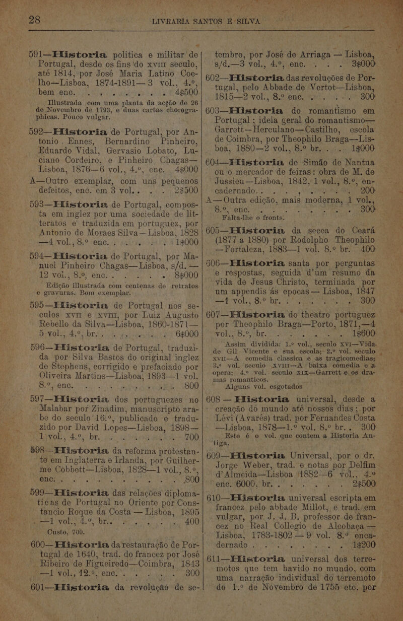 ers free ‘. Wey a tS aD NaC ebb he cenit dye » ih ha Nae, LS ae eRe By aed 4; ¥ _ ’ ¥ 4 \ 591—EXistoria politica e militar de Portugal, desde os fins ‘do xvi seculo, até 1814, por José Maria Latino Oo ‘Tho—Lishoa, 1874-1891— 3 vol., BMT ONG. i le Bip alo Woe eR 2 NE 19508 Illustrada com uma planta da acgio de 26 de Novembro de 1793, e duas cartas chorogra- phicas. Pouco vulgar. 592—Efistoria de Portugal, por An- tonio. Ennes, Bernardino Pinheiro, Eduardo Vidal, ciano Cordeiro, e Pinheiro Chagas— Lisboa, 1876—6 vol., 4.°, ene, 4$000 A—Outro exemplar, com uns pequenos defeitos, enc. em 8 yol.. 23500 593—Hlistoria de Portugal, compos- ta em inglez por uma sociedade de lit- _teratos e traduzida em portuguez, por Antonio de Moraes Silva—Lisboa, 1828 —4 vol.,8.° enc... 0, 1#000 594 Flistovia de Portugal, por Ma- nuel Pinheiro Chagas—Lisboa, s/d. — 12 VOL, ey ONO ef ey HOBUOO Rdicao illustrada com centenas de retratos € gravuras. Bom exemplar. 595—Elistoria de Portugal nos se- culos xvi e .xvm1, por Luiz Augusto Rebello da Silva—Lisboa, 1860- 1871— eva les He Cor ta a gs 6000 596-Hlistoria de Cpanioal traduzi- da por Silva Bastos do original inglez Oliveira Mar tins—Lisboa;, 1893—1 vol. 8.°, enc. 800 ) . . . . . *. 597—Elistoria dos portuguezes no Malabar por Zinadim, manuscripto ara- be do seculo’16:° . publicado e tradu- zido por David Lepes—Lishoa, 1898— Yvon) 490% be.) wis ag ko 200 598—Flistoriia da reforma protestan- te em Inglaterra e Irlanda, por Guilher- me Cobbett—Lisboa, 1828—1 VOl...8.% eno: ; as i 800 599 Historia, das relagoes diploma- ticas de Portugal no Oriente por Cons- tancio Rogue da Costa — Lisboa, 1895 <1 vol, '4.°, br.. Custo, 700. tugal de 1640, trad. do francez por José _ Ribeiro de Figueiredo—Coimbra, 1843 Bel Ole, 12°, ene.. 300 ’ 601—EXistoria da revolugao de se- s/d.—3 vol., 4.°, ene. 3$000 602—Hlistoria. das revolugdes de Por- tugal, pelo Abbade de Vertot—Lisboa, 18152 vol:, 8.o:en¢.’ * SO 603_EXistoria do romantismo em Portugal ; ideia geral do romantismo— Garrett — Herculano—Castilho, de Coimbra, por Theophilo Braga—Lis- boa, 1880—2 vol., 8.° br. . ou o merecador de feiras: obra de M. de Jussieu—Lisboa, 1842, 1 vol., 8.°, en- cadernado. . Or 200 A— Outra edigao, mais modus se Se 8.°,ene. *, Sh I Falta- Ihe o fronts: (1877 a 1880) por Rodolpho Theophilo —Fortaleza, 1883—1 vol. 8.° br. 400 §06—Hlistoria santa por perguntas e respostas, seguida d’um resumo da vida de Jesus Christo, terminada por oes ea A pa oa —1 vol., 8.° br. 300 $07 Hlistoria do theatro portuguez por Theophilo Braga—Porto, 1871,—4 AO) PL 2 Phciey UL pam CS gw 2 “Assim dividida: 1.9 vol., xvu—A comedia classica e as tragicomedias; mas romanticos. Alguns vol. esgotados 608 — Efistoria universal, andy a creacao do mundo até nossos “dias - por Levi (A varés) trad. por Fernandes Costa —Lisboa, 1878—1.° vol. 8.° br. . 300 Este 6 ° vol. que Pe elie a Historia An- tiga. opera; 4.° vol. seculo x1x—Garrett eos” dra: 606 d@? Almeida Lishoa 1882—6 vol., “enc. 6000, br. . francez. pelo abbade Millot, e trad./em vulgar, por J. J. B. professor de fran- 1$200 Hernado , ~~