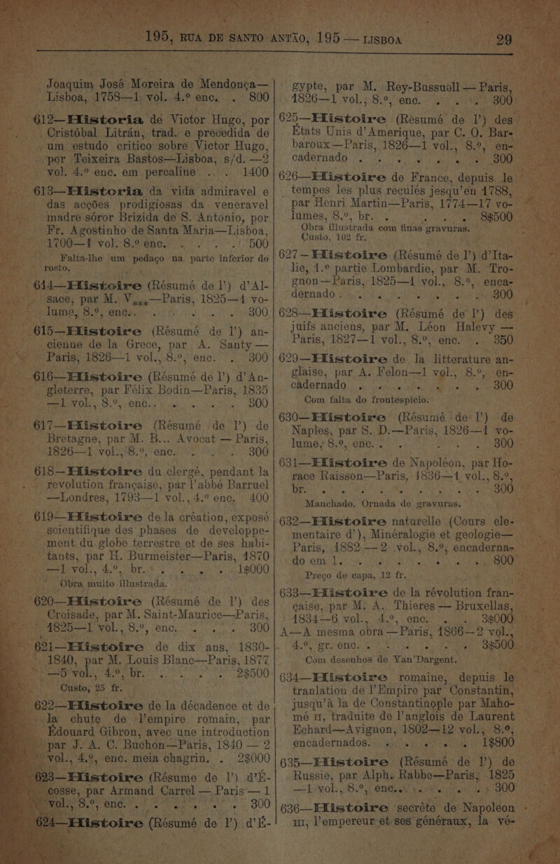 a, @2_ Historia de Victor Hngo, por Eine Litran, trad. e precedida. de -.um estudo critico sobre Victor Hugo, Taek por ‘Teixeira Bastos—Lisboa, s/d. be 1400 d 613—Historia da vida Maiehtel e » “das accdes prodigiosas da veneravel madre soror Brizida de 8. Antonio, por _. Fr. Agostinho de Santa Maria—Lisboa, | x oe fvol.:8.9enc. ./ 500 Falta-lhe um eae ‘na parte inferior do at vol. 4.° enc. em percaline’ ~ gace, par M. Vo Pans 1895 4: vo- (lume, 8.°, ends. Po iemct eR @UO. - ¢i5—Etistoire (Résumé de 1’) an- - .@ienne de la Grece, par A. Santy — Paris, 1826—1 vol. 8.°, enc. '. 300 - 616—Eistoire (Résumé de 1’) d An- _ gleterre, par Félix Bodin—Paris, 1835 al PPG Osos COBO ny bree: 40 sures y aOOO Be eine (Résumé de 1’) de _. Bretagne, par M. aie ee — Paris, .1826—1 vol., 8.°, “ae 300 618-Eistolre, du clergé, pendant la » revolution francaise, par Tabbée Barruel Me _—Londres, 1793—1 vol., 4.° enc. 400 &amp; 619 _EListoire dela Ae expose % tants, par H. Burmeister—Paris, 4870 cand s MOET Ge DEA® phytate: 1g000 ishy Obra SES hisses, 620—Histoire (Résumé de 1) des -Croisade, par M. pcr cst é 4825—I vol., 8.°, enc... 300 mo o1_EXistoire de dix ans, * 1840, ey M. Louis Blanc—Paris, 1877 _—5 vol., 4.°, br. Sng SH RON ; bier 25 fr. * ith de- etc. romain, par Legis Gibron, avec une intr oduetion ts e rigs 4 ee gypte, par M. Rey-Bassuall — Paris, Eee 625_Hlistoire - (Resumé de. ie Etats Unis d’Amerique, par C. 0. baroux—Paris, 1826—1 re 8°, cadernado . 3. |. 626—-EListoire aS France, agnais, os _ tempes les plus reculés jesqu’ en 1788 par Henri Martin—Paris, 1774—17 vo- lumes, 8.°, br. 4 ST VRa tone alee Ce Obra illu strada com finas SS habarsie aie Custo, 102 fr: ig: dligg 1.¢ partie ae hi sas: par ae aan ui enon— — Paris, 1825—1 val. 8.9, emca= We deena do. insite: yes eee —300- 68 Eistoirs (Résumé de P ‘des a juifs anciens, i M. Léon nee ish Mate Paris, 1827—1 vol., 8.°,* ene. 350 toe 629—Flistoire a6 la. litoraure an- rlaise, par A. Felon—1 vol., -en= C dernado RAE NERY Se BOO. Com falta do frontespicio. seegutee 630—Ellistoire (Résumé del) de Naples, par 8. D.—Paris, 1826—1 vo- |. lume, 8.9, enc... PANT ae 300 — G. 631—Ekistoire de Napoléon, par Ho- i race Raisson—Paris, 1836—1,vol:,8.°, REM ROGET, Cy Na 300. ee Manchado, Ornada de gravuras, 632—Hlistoire naturelle (Cours cle % en . Paris, 1882 aes yol., 8.8% encaderna>  do om ae Pte) barby Gea nt ROP ae same de ah N20 fr. ‘ ; gaise, par M, A. / 4834-6 vol., “de, enc. . Ao, MET OMG Srey taeeh pene ‘bin desenhos de YanDargent. 634 Histoire romaine, depuis le tranlation: de Empire par- Constanti jusqu’a Ja de Constantinople par Mal ~mé m1, traduite de l’anglois de Laur Echard—Avignon, heal xe 8.0; encadernados. \ aijik Pee er line 1800 635—Existoire (Resume: de By de- Russie, par ‘Alphs Phat ape ase 1825. ules vol., 8.2 1 ONE bee . 300° | 636 —LListotre: secréto et Sapolten | my VY enpeta et ses. ies lance ta ‘Ve