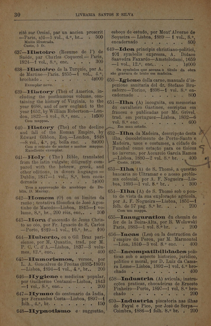rité sur Orsini, par un ancien proscrit _— Paris, s/d—1 vol., 4.°, br.. 500 Muito ‘ilustrada. Custo, 5 fr. 637—Hlistoire (Resume de |’) de Suéde, par Charles Coquerel — Paris, 1824—1 vol. 289 ene. . 300 638—EXistoire de la Turquie, par A. de Martine—Paris. 1855-1 vol., 4.°; brochado . )65.% ; 4g000 Exemplar novo. 639—Hlistory (The) of America, in- cluding the posthumous volume, con- taining the history of Virginia, to the year 1688, and of new england to the year 1652, by William Robertson—Lon- don, 1822—4 vol., 8.°, enc. ... 19500 Com mappas. 640—Fiistory (The) of the decline and fall of the Roman Empire, by Edward Gibbon, Esq.—London, 4848 —8 vol., 4.°, pq, bellaenc. . 8000 Com o retrato do auctor e muitos mappas. Excellente exemplar. 641—Fioly (The) Bible, from the latin vulgate; diligently. com- pared with the hebrew, greek, and other editions, in divers linguages — Dublin, 1847—1 vol., 8.°, bem enca- dernade BY ee a gas Pi). avg ae 4. 0,.0)9) Tem a approvagao ‘do pert! de Du- blin, D. Murray. 642—Fiomem (0) ou os limites da razaio ; tentativa filosofica de José A gos- tinho de Macedo—Lisboa, 1815—1 vo- lume, 8.°, br., 200 réis, enc.. 300 643—Hiora d’ascensio de Jesus Chris- to ao céo, por Fr.-Ignacio de 8. Carlos —Porto, 18149—1 vol., 16.°, br.. 100 644—Hiuberto, ou o Gil Braz pari- siense, por M. Quantin, trad. por M. P. C. C. d A.—Lisboa, 1837—3 volu- 11 OE WAR GD 3 0 radar Gat 400 645—Hiumorismos, vyersos, por L. A. Gongalves de Freitas (1885-1893) 200 646—Hiy gwieme e medicina popular, por Guilherme Centazzi—Lisboa, 1843 —1 vol,, 8.°, enc.. 200 _647—EXymano do centenario da India, por Fernandes Costa—Lisboa, 4897—4 folh., 4, ie br. Ld e ° e e e 4150 esboco de ‘estudo, por Mont’ Alverne de Sequeira — Lisboa, 41889 — 1 vol., 8.9, encadernado Re 1g WN  800 649—IKdea principis Givistisno: peter 401. symbolis expressa, A. Didaco Saavedra Faxardo—Amstelodami, 1659 ~—L.-vol., 12.93; enegs tyasmelt 1g000 Os Solis que accusa.o titulo da obra 650—Igieme della carne, manuale d’is- pezione sanitaria del dr, Stefano Bru- saferro—Torino, acs, vol. 8.° en- cadernado : oi.gf 800 651—Elha (A) ae tee ou memorias do cavalheiro Gastines, escriptas em trad. em’ portuguez—Lisboa, 1802—6 WO SON Gee i div. ei a sy haar Oa Em mau estado. free 652—KtUha da Madeira, descripcao desta ilha, descobrimento de Porto-Santo e Madeira, usos e costumes, a cidade do “Funchal como estacao para os tisicos as inverno, por Accurcio Garcia Ramos Custo, 1$200. 653—Ilha (A) de 8. Thome, a questao bancaria no Ultramar e o nosso proble- ma colonial, por A. F. Nogueira—Lis- boa, 1893-1 VOL. 8.0 bie a — owns 654—Ii hha (A) de 8. Thomé sob 0 pon- to de vista da sua exploracao agricola, por A. F. Nogueira—Lisboa, 1851—1 folh. de 57 pag. 8.° br. .. 200 Com um mappa. 655—_Inauguratiom du chemin de fer de la Beira-Alta, por B. Wolowski empire du Perou, par M. Marmontel +-TLion,,1810—3 vol. 8.° enc. 400 657—_Incompatibilidades poli- ticas sob o aspecto historico, juridico, politico e moral, por D. Luiz da Cama- ra Leme— Lisboa, 1892—1 vol. 4.° bro- Chado yes) sikte ss 5 eee 658—Industria (A) avicula,) instru- ecdes praticas, chocadeiras de Ernesto chado « e e e e e 659—Industria piscatoria nas ilhas do Fayal e Pico, por José de Serpa— Coimbra, 14886—1 folh. 8.° br. . t y