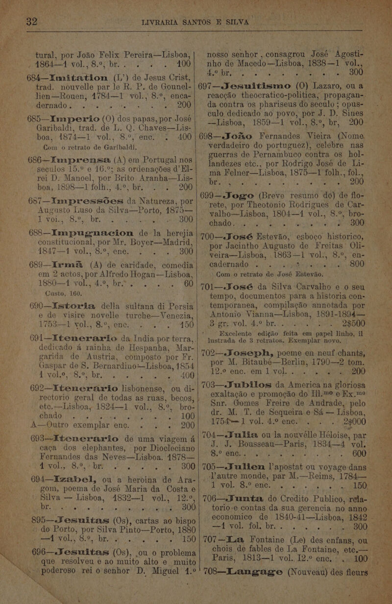 tural, por Joao Felix Pereira—Lisboa, - 1864—1 vol. ; 8.9, br. 400 684 Timnitation (1,’) de Jesus Crist, trad. nouvelle par le R. P. de Gounel- lien—Rouen, 1784—1 vol., 8.°, enca- dernado. A AMIR RAE Sa cm B=) 685—Iumperio (O) dos papas, por José Garibaldi, trad. de L. Q. Chaves—Lis- boa, 1874—1 vol., 8.°, enc. 400 Com o retrato de Garibaldi. 686—Timprensa (A) em Portugal nos ~seculos 15.° e 16.°; as ordenagdes d’ El- rei D. Manoel, por Brito Aranha—Lis- boa, 1898—1 folh., 4.°, br. 200 (si—Tmpressdes aa Natureza, por Augusto Luso da Silya—Porto, 4875— LN Oda 53» Oui | OR) © 30G fei anaes de la herejia constitucional, por Mr. Boyer—Madrid, 1847-1 vol., 8.°, ene. . 300 689—Iwswm (A) de caridade, comedia em 2 actos, por Alfredo Hogan— Lisboa, 1880—1 vol., 4.°, br. Custo, 160. 690—Istoria della sultana di Persia e de visire novelle turche—Venezia, 1753-1, vol., 8.°, enc. 150 ° e dedicado 4 rainha de Hespanha, Mar- garida de Austria, composto por Fr. Gaspar de 8. Bernardino:—Lisboa, 1854 4. You.2, 18.9 bE; : : 400 692—Ktenerario lisbonense, ou di- rectorio geral de todas as ruas, becos, _ ete.—hisboa, 1824—1 vol., 8. 0, bro- chado ; : 100 A—9utro exemplar eatin 3 200 693—-Itenerario de uma viagem a caca dos elephantes, por Diocleciano Fernandes das Neves—Lisboa. 1878— a0 58.95 + DE eerie ie ny Oe 604_Tenbel, ou a heroina de Ara- » Silva — Lisboa, 4832—1 eas 12 r% | OORT So ae 8) 4k BOO aad esuitas (0s), cartas ao bispo ' do Porto, ee Silva Pinto—Porto, 1880 —1 vol., 8.°, br. : ee ees Ae que resolyeu e ao muito alto e muito nho de Macedo —Lisboa, 1838 — 1 vol., Aye br : Ata da contra os phariseus do seculo ; opus- culo. dedicado ao povo, por J. D. Sines —Lisboa, 1859—1 vol., 8.°, br, 698—eJoRuo Fernandes Vieira (Nome. verdadeiro do portuguez), celebre nas guerras de Pernambuco contra os_hol- landezes etc., por Rodrigo José de Li- ma Felner—Lisboa, 1875—1 folh., fol., br, .” 200 699—- Jogo Breve resumo do) de flo- rete, por Theotonio Rodrigues de Car- | valho—Lisboa, 1804—1 vol., 8.°, bro- ON AIO 46 yey s : elk 700—. José Wiens esboco historico, por Jacintho Augusto de Freitas’ Oli- veira—Lisboa, . 1863 — a vol’, 8.°, ‘en- cadernado . SIL. S00 ‘Com o retrato de J 86 Pho de: 4) . . ° « temporanea, compilacdo annotada por Antonio Vianna—Lisboa, 1891-1894— Be gre! Vol,'4)°° br. lustrada de 3 retratos. Exemplar novo. | por M. Bitaube—Berlin, 1790—-2 tom. 12.° enc..em 1 vol. . 200 703—.Jubilos da America na gloriosa exaltagao e promogao do Lil.m° e Kx.me Snr. Gomes Freire de Andrade, pelo dr. M. T. de Sequeira e S&amp; — Lisboa, 1754—= 1 vol. 4.° enc. 23000 704—-Julia ou la nouvélle Héloise, par 8.° enc. 1 vol. 8.0 ene. f —-4 ‘vol. fol? br: . Paris, 1813—1 vol. 12.° enc,