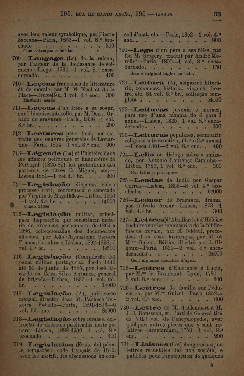 _ avec leur valeur symbolique, par Pierre Zaccone—Paris, 1862—1 vol. 8.° bro- chado ... bite Tek Sa OU Com Satan pes | coloridas. . r —709— Langage (Le) de la raison, par Vauteur de la Jouissance de soi- meme—Liege, 1764—1 vol. 8.° enca- dernado. . . F Felt See 70—-Lecons Mpidises de litterature et de morale, par M. M. Noel et de la _ Place—Bruxelles, 1 vol. 4.° enc. 300 Bastante usado ~7i1—ILecons d’un frére a sa soeur, sur l’histoire naturelle, par M. Dony. Or- - nado de gravuras—Paris, 4836—41 vol. eee es 908 742—ILeetures pour tous, ou ex- traits des oeuvres generales de Lamar- tine—Paris, 1854—1 vol. 8.° enc. 300 713—_Légende (La) et l’histoire dans les affaires politiques et financiéres de Portugal (1825-80) les pretentions des porteurs de titres D. Miguel, etc.— Lisboa 1881—1 vol 4.9 br. .. . 400 14-Legislac&amp;o dispersa sobre ' processo civil, coordenada e annotada por Virgilio de MagalhSes—Lisboa, 1900 —=1 vol..4.% bral 6!) ewe g 18000 _ Custo 28000 215—Legislacao wilitar, princi- _paes disposigdes que constituem mate- ria de execucao permanente de 1864 a 1896, colleccionadas dos documentos -officiaes, por Joao Chysostomo aerate Franco. Coimbra e Lisboa, 1892-1898, 7 rT i i wis ig eee 33500 716—Legislacao (Compilacéo da) penal militar portugueza, desde 1446 até 30 de junho de 1885, por José Ri- cardo da Costa Silva Antunes, general _ de sie Sa 1895—1 vol. fol. Bet ee. . «19000 717s-1.ewislacho (A), publicagao mensal, director Joao M. Pacheco Tei- xeira Rebello—Porto, 1891-1896—6 AV Ole TOL2ENG. os ves) a) sum Siwy OGOOO %18—Legislac&amp;o sobre cereaes, col- __. lecgao de decretos publicados neste ge- _- nero—Lisboa, 1888-1900—1 vol. 8.° ME OLOCHAGO: 3) 0) oi a) .o, 1 ek 4.2) 4,400 ee ‘i 719—Legislation (Etude de) péna- _ «le comparée; code francais de 1810, : avec les motifs, les discussions au con- ! r seil d’etat, etc. pene, 1852—4 vol. 4.® enc. . 800. feu M. Gregory, traduit par André Mo- CORN AGO 6) 4 i SR ee Com o original inglez ao lado. 721—Leitura (A), magazine littera- tro, etc. 84 vol. 8.° br. ” colleccao com~ APS deo ate Lie MSP RS 2 5$000 722ILeituras juvenis e moraes, annos—Lisboa, 1825, 1 vol. 8.° enea- Gorn adare ts ia vet ir er ec ee 735—Leituras populares, semanario religioso e instructivo, (1.° e 2.° annos) —Lisboa 1861—2 vol. 8.° enc. . 400 724—TLelio ou dialogo sobre a amiza- de, por Antonio Lourenco Caminha— Lisboa. 1785, 1 vol. 8.° enc. Em latim © portuguez 725—ILendas da India por Gaspar Correa—Lisboa, 1858—8 vol. 4.° bro- QHBCOS) ile. Srirpy vesteas a 6$000 726—Beonor de Braganca, drama, por Alfredo Ansur—Lisboa, 1873—4 Wekerds tebe! 6) aby Aner ea ne ie eae 727—lettresid’ Abaillard et d’ Héloise theque royale, par E. Oddoul, prece- goux—Paris, 1839—2 vol. 4.° enca- dernados . 5 «4 se Com algumas manchas d’agua. 728—Lettres d’Emerance a Lucie, 2 vol. 8.° enc. OL NS nee 2 vol. 8.° enc. or ey ARC ig 730—ettre de M. d’Alembert a M. J. J. Rousseau, sr. article Genevé tiré da VIL. yol. de Vencyclopedie, aver quelques autres pieces que y sont re- latives—Amstardam, 1759—1 vol, 8.° (BG side 9, afatt iar iaall a esth ohige0O 731—ILiaisons (Les) dangereuses, ow lettres: recueillies das une société, e publiées: pour l instruction de quelques