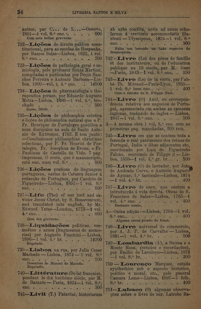 autres, par C... de L...—Geneve, “4801—4 vol. 8:° enc...’ 600 Com sete bellas gravuras. 732—Licoes de direito.publico cons- titucional, para as escolas de‘ Hespanha, por Ramos Solas—Lisboa, 1822, 1 vol. SiS ONG ea! at Sua wniel pide safer elk pean 733—Lieoes de pathologia geral e se- miologla, pelo professor Souza Martins, compiladas e publicadas por Decio San- - ches Ferreira e Antonio Barbosa—Lis- boa, 1900—vol, i, 4.° enc. 1$500 734—LicGes de pharmacologia e the- rapeutica geraes, por Eduardo Augusto Motta—Lisboa, ‘t888— 1 vol. 4.°, bro- Shad ob yi ype Le RG Custo, 2$500. 735—Licodes de philosophia ecletica é ligdes de philosophia natural que o P. _ Fr. Henrique de Portalegre postillou a seus discipulos na aula de Santo Anto- nio de Extremoz, 1762. E tem junto: —Conclusiones philosophiae christiano eclecticae, por P. Fr. Henrici de Por- talegre, Fr. Josephus de Evora, e Fr. Paulinus de Castello de Vide. 7 pag. impressas. O resto, que 6 manuscripto, esta enc. num vol. 8.° . portugueza, cartas de Caturra Junior 4 redacgao do Portuguez, por Candido de it Eg ey 4891—1 vol. 8.° ONO ei Aa Pte OUD 737—Life (The) of our ‘lord and sa- viour Jesus Christ, by S. Bonaventure, and translated into english, by Mr. Edward bite Prana 4773—41 vol. 4.°enc.. . # cies 800 Com i gravuras. 738—Liquidacsoes politicas, ver- melhos e azues (fragmentos de memo- rias) por Augusto Fuschini— Lisboa, 1896—1 vol. 4.° br. 1$200 Esgotado. 739—Lisboa na rua, por Julio Cesar - Machado — Lisboa, 1874— 1 vol. 8.° peness\)s Sats Desenhos de Manoel ‘de Macedo. Esgotado. 440—Littérature (Dela) francaise, pendant le dix huitiéme siécle, par M. “Jarum 4 crevierio accommodatis’ illu- Sree ee 1824—1 vol. 8.° ene: So 2 Falta um indBodlts no’ ado ria Fe do frontespicio,.. , 742 -—Iuivre (Le) des péres de famille et des instituteurs, ou de l’education publique au 19 siecle, par .M.. Gase —Paris, 1843—1 vol. 8.°. enc. . 350 743—Kuivre (Le) de la vertu, par l’ ab- 1° voli 8.9 bem enc... o> Com o retrato de 8. Filippe Nerk ‘dencia relativa aos negocios de Portu- inglezas, traduzido do inglez — Lisboa, 4847—1 vol. 8,°;enc. 4 24. 5:..5 500 A—A mesma obra 1 vol. 8.° enc. com as primeiras pag. manchadas, 300 reis. — 745—Liivro em que se contem toda a fazenda e real patrimonio dos reinos de Portugal, India e ilhas adjacentes etc, coordenado por Luiz de Falcao, secretario de Filippe m — Lis- de Andrade Corvo, e Antonio August de Aguiar, 1.° fasciculo—Lisboa, 1874 4 VOR 4 Obras pathy fan thar Oe 747—ILivxo de ouro, que contem a introducc&amp;éo 4 vida devota. Obras de 8. Francisco de NaC 1765—1 Bastante usado. 8.° enc... Pisy Feeet00: Alguma cousa a picado de traga. 748—Livro universal do commercio, por A. J. P. de Carvalho — Lisboa, 18811 wohe 4% bre! ec eae por Emilio de Laveleye—Lisboa, 1874 750 — Louren¢o Marques, estudo: politico e moral, ctc.; pelo genera Camara Leme—Lisboa, 4897—1 folh. Sy DI ici. 5 Se repaea Ae ee uy 100 *