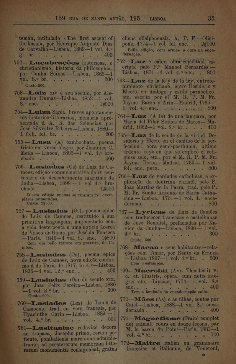 i , yar i” reel £ pubic ‘ata lei iia Ue crak at, ONE ; nhs fe ‘ fe ayes tae = hein - sr iar: Ar i i é yy % at y a vik 8 Sipe San seat we aaa BG ae ORS i as i Pg 4 sina Oy | Sati Bhd sata vee os Leh EE ae any ore ogi Dates Sy 159 RUA DE sAnto Anrio, 195—uspoa Bee iess 3 3 ® tenn intifalado «The first ascent of eT the: kasaia, por Henrique Augusto Dias Be tp Carvalho—Lisboa, 1889— I vol. 4.° 5) gr. br. 3 mae ica ° ° . 400 — 752— Pilsabeacdes historicas, 0 ehristianismo, historia da philosophia, por Cunha Seixas — Lishoa, 1885—1 a vol. OBR Aorta oh ana mate ate 8) Gusto 500. . %3—Luwiz xiv e seu seculo, por ye. -xandre Dumas—Lisboa, 4852—4 vol. 8.° enc. . 1000 54 TLuiza Sigéa, breves apontamen- tos historico-litterarios, memoria apre- ‘sentada 4 A. R. das Sciencias, por José Silvestre Ribeiro—Lisboa, 1880— “1 folh. fol. br. I onan Oe a 755 — Iausa (A) bambochata, poema om triste em verso alegre, por Joannico C, -Meila — Lisboa, 4885—1 vol. 4.° bro- 12 eA IS Ae SS 400 756—Lusiadas (Os) de Luiz de Ca- moes, edigao commemorativa do Iv cen- tenario do descobrimento maritimo da India—Lisboa, 1898— 4 vol 4.° bro- chado. ; : 1$500 D’esta edicgao apenas se tiraram 270 exem- plares numerados, Custo, 2$500. 757 — Lusiadas (0s), poema epico de Luiz de Camoes, restituido 4 sua primitiva linguagem, augmentado com a vida deste poeta e uma noticia acerca de Vasco da Gama, por José da Fonseca ~—-Paris, 1846—1 ‘vol. 8.° enc. 1$800 Se Com ie bello retrato, em gravura, de Ca- moes. 18 Lusiadas (0s), poema epico me 4 de Paris de 1817, in 4. °—Lisboa, 1836—1 els. 12:9 ene. i.) pears 400 -759—ILusiadas (Os) do seculo xrx, por Joao Felix eae nies 1880 Be ae ica tx eis Je 200 Custo. 600. 760—ILusiades (Les) de Louis de _-. Camoéns, trad. en vers frangais, par _. Hyacinthe Garin ead 1889 — 1 a Obs AO) DI 6 ain!) Marrin ss! )$, 761—Lusitaniae redeviae decora ac tropaea, Josepho primo, rerum po- — tiente, pombaliensi marchione adminis- _ trante, ad. prosterorum memoriam litte- tae ie consignabat, gratus pone, 1774—1 vol. fol, enc, Bella edigio, com armas a ouro na, enca- dernacao. 762—ILuz e calor, obra espititual, es- Lisboa, 1871—1 vol. 4.0 enc, . ete. escrito por el M. Ry M. Fr. 4-50] 5 459. ONGas |) sup ae ba 764—ILuz (A la) de sisi por Maria del Pilar Sinués de Marco— Ma- drid, 14862—1 vol. 8.° br. . feccion ; obra semi-posthuma, ultimo ardente. rayo en que se explicd el reli- gioso zelo, etc., por el M. R. P. M. Fr. ' Jayme Baron—Madrid, 1733.7. Isvel. fol. enc. perg. a ihta i aU 766—Iuuz de verdades catholicas, e ex- ‘plicagao da doutrina christa,; pelo P. M. Fr. Simao Antonio de Santa Catha- PHS at Ce Ly Pegi aE Ria on de José Benoliel, prefaciadas por Xa- 4, 0 br. . . . e e . . Custo, 500. —Lisboa, 1897— aif vor 4. bE... Com 3 estainpas. Cc. gris etc. —Lipsiae, enc. e e ‘e e ° Tem a lombada, da encadernagio solta. JGOERAO oe aN Seite ee wate 77 1—Magnetisme (Traité complet de) animal; cours en douze legons, par VO SO Dre Set ra ee ig aie frangaise et italienne, de ere