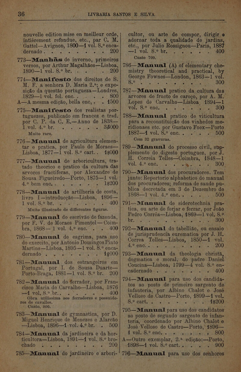 nouvelle edition mise en meilleur orde, _ intiérement refondue, etc., par C, M. ~ Gattel—Avignon, 1800—4 vol. 8.° enca- BABE MHO ciara, oir l wie ier cesiaesy mene 773—Mianhas de inverno, primeiros _ -yversos, por Arthur Magalhaes—Lisboa, 1890—1 vol. 8.° br... . 200 M. F. a’senhora D. Maria 2.4%; e expo- sicdo da questao portugueza—Londres, 1829—1 vol. fol. enc. . — a A—A mesma edicao, bella enc,. . 1500 775—Mianifesto dos realistas por- tuguezes, publicado em francez e trad. por C. P. da C. E.—Anno de 1838— Led geben SOE isd 62) Vae che Rw ORD ORD Muito raro. 776-Manual de agriculturu elemen-. tar e pratica, por Paulo de Moraes— Lisboa, 1877—1 vol. 8.° cart.. 41$000 777—Miauual de arboricultura, tra- tado theorico e pratico da cultura das arvores fructiferas, por Alexandre de _ Sousa Figueiredo—Porto, 1875—1 vol. 4.° hem enc. Si ee 1$200 778—Mianual de artilheria de costa, livro I—introducgao—Lisboa, 1896 — 1 vol. 8.° br. 4 pa oe ADD Muito illustrado de diferentes figuras. 779—Mfanmual do escrivao de fazenda, - por F. V. de Moraes Pimentel— Coim- bra, 1868— 1 vol. 4.° enc. . . 400 780—_Miamual de esgrima, para uso do exercito, por Antonio Domingos Pinto Martins—Lisboa, 1895—1 vol. 8.° enca- BarnAdo 5 Ve hot Tekin 4¢000 781—_Mianual dos estrangeiros em Portugal, por I. de Sousa Duarte— Porto- “Braga, 4881—1 vol. 8.° br. 200 782—-Mianuail do ferrador, por Fran- cisco Maria de Carvalho—Lisboa, 1876 Py OL DT on gor eal ui sae 400 Obra utilissima aos ferradores e possuido- res de cavallos. Custo, 800. - 783—Manual de gymnastica, por D. Miguel Henrique de Menezes e Alarcao —Lisboa, 1896—1:vol. 4.° br. . 500 ticultora—Lisboa, ours vol. 8.° bro- DADO! (Sle iA cigs 0. “os pin ial Oe 7385—Mianual do sanaitiaite e arbori- cultor, adornar toda a qualidade de jardins, etc., por Julio Rossignou—Paris, 1887 Merl: VOL B29 bart wenn) 8 9iin, pe Custo 700. peeree Ep wns ee ta 1863—1 vol. 8° s : 300 Lopes do Carvalho—Lisboa 1894—1 VOLT BP ONG 4 4 ie Lb Pe, BOL para a reconstituicaéo dos vinhedos me- ridionaes etc. por Gustavo Foex—Porto 1887—1 vol, 8,° enc. e e . e Com 32 gravuras. 789—MLanual do processo civil, stp- plemento do digesto portuguez, por J. WOL) 4° Ones ote eee ig junto: Repertorio alphabetico do manual dos procuradores; reforma de saude pu- blica decretada em 3 de Dezembro de 1868—I1 vol. 4.° enc... 500 791—Mfanual de siderotechnia pra- tica, ou arte de forjar e ferrar, por Joao. Be err ean 300 de jurisprudencia eurematica por J. H. Correa Telles—Lisboa, 1850—4 vol. BO ONG. is. ihe lieth, TRS 200 793—Manual da theologia christa, Coucina—Lisboa, 1799—4 vol. 8.° en- cathermadpsrcs eid Week 794—Mianual para uso dos candida- Velloso de pee ae 4899—41 vol. 8.° cart. Z oe AE xO ZOD ao posto de segundo sargento de infan- teria, coordenado por Albino Chalot e José Velloso de Castro—Porto, 1896— 1 ORB. ONGiis ah4i7 Sem bees ce A—Outro exemplar, 2.%. edicg&amp;éo:—Porto, 4898—1 vol. 8.° cart... . .. 900 ses