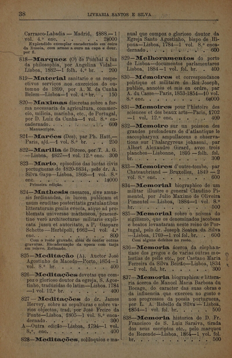 f 38 Carrasco-Labadia — Madrid,, 1888 — 1 “vol. 4.° ‘enc, 23000 Explendido exemplar. encadernado em coiro da Russia, com armas a ouro na capa e dour. _ por fl. 818—Marquez (0) de Pombal 4 luz da philosophia, por Angelina Vidal— Lisboa, 1882—1 folh. 4.° br. 200 819-Material Sanitario. 6 os respe- ctivos servigos nos exercicios do ou- tomno de 1899, por A.M. da Cunha Belem—Lisboa—1 vol. 4.° br. 150 820—Miaximas discretas sobre a for- ma necessaria da agricultura, commer- cio, milicia, marinha, etc., de Portugal, por D. Luiz da Cunha—1’ vol. 8° en- eadernado. 600 Manuscripto. 821—Miarées (Des); par Ph. Hatt,— Paris, s/d.—4 vol. 8.° br. 350 822~Mlarilia de Dirceo, por T. A. G. —Lisboa, 1827—4 vol. 12.° enc, 300 823—Mlario, episodios das luctas civis . portuguezas de 1820-1834,. pelo dr. A. ~ Silva Gayo—Lishoa, 1868—4 vol. 8.° ONG chines diet 1$¢000 Primeira edigho. 824—Miathesis caesarea, sive amus- sis ferdinandea, in lucem publicam et usum eruditae posteritatis gratulantibus litteratorum geniis evecta, atque ad pro- blemata universae ‘matheseos, praeser- tine vero architecturae militaris expli- cata jussu et autoritate, a P, Gaspare Schetto — Herbipoli, 4662—1 vol. 4.° BUG ec nen 800 Com o rosto vada; alénd de conter outras gravuras. Encadernacio da epoca com tarja ' em relevo, Estimado. $25—Mleditaeao (A). Auctor Joss Agostinho de Macedo—Porto, 1854—1 Wee On P ii tis, igh Peace sane bet lie Seo Meditacces devotas que com- ’ poz o glorioso doutor da egreja, 8. Agos- ‘ tinho, traduzidas do latim—Lisboa. 1784 —1 vol. 12.° br. |. aA Sane: $27 - Meditacdes do dr. James Hervey, sobre as sepulturas e sobre va- - rios objectos, trad. por José Freire da “| Ponte—Lisboa, | 1805—1 vol. 8.° enca- dernado. . HOHEOO A—Outra edi¢so—Lishoa, 4794—1 vol. he) ORS SSE éiciy>, OO e ° nual que compoz o glorioso doutor, da Egreja Santo Agostinho, bispo de. Hi- pona—Lisboa, 1784—1 ‘vol. ‘Bo enca- dernador.!)) sou.) srbquary 600 829— Melhoramentos do porto de Lisboa—documentos parlamentares “Lisboa, 1884—1 vol. fol. br. . 400 830—-Mlémoires et correspondance politique et militaire do..Roi Joseph, publiés, annotés et.mis en ordre, par A. du Casse—Paris, 1853-1854—10 vol. 9 OnNGs dP 4 2 ae SOS obaD00 sciences et des beaux arts—Paris, 4702 ES Wath 70) RE Ee) TM Mel Pn fd grandes profondeurs de d’atlantique le saccopharynx ampullaceus e observa- tions sur l’halargyreus johnsoni, par Albert Alexandre Girard, avec. trois yeaa dunia weenie 1895 —folh. fol. bry afieeeint's abe 833—Mlemoires d’outre-tombe, par Chateaubriand — Bruxelles, 1849 —2 VOU B.8. ONG. fone er eh eeu eal ae 834—Memorial biographico de. um militar illustre o general Claudino Pi- Pimentel — Lisboa, pia be hep Ghai eee sigilismo, que os denominados jacobeas e beatos levantaram neste reino de Por- tugal, pelo dr. Joseph. Seabra daSilva —Lisboa, 1769—~1 vol fol. br. Com algnns defeitos no rosto. 836—Mlemoria acerca da elepha n- tiase dos gregos e de varias outras mo- lestias de pelle etc., por Caetano Maria Ferreira da Silva Beirg’o—Lisboa, 1834 AEs (1a Scr ame OR cae tT 837—_Mlemoria biographica’e littera- ~ = “nos De acura da poesia portugueza, por L. 4854—1 ole fol. br. 838—Mlemoria historica aN D. iPr; dos seus escriptos etc., pelo. marquez T. ° ° ‘ ° ° -) e . eee
