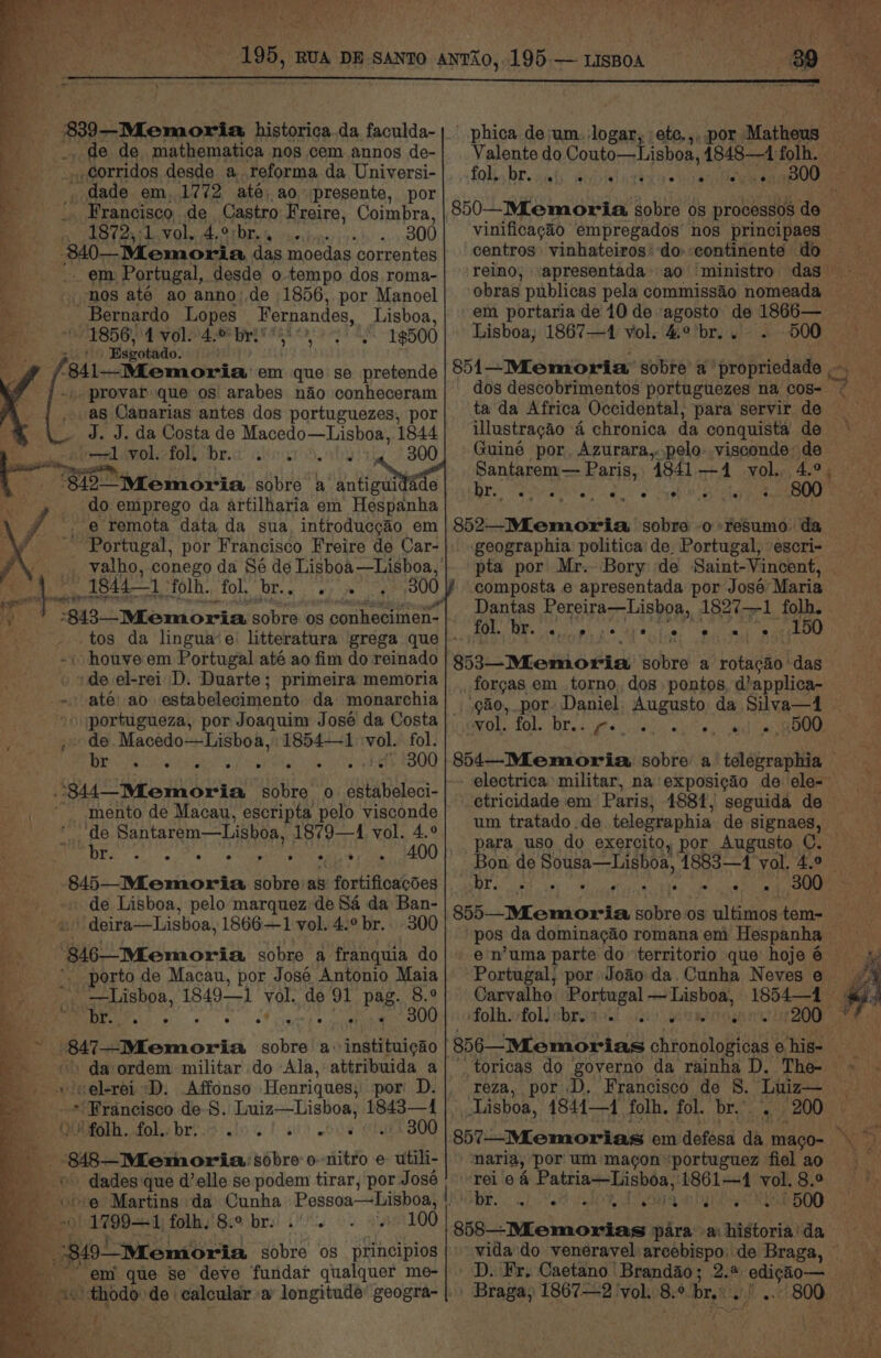 br 88)—Momoria historica.da faculda- _ de de mathematica nos cem annos de- corridos desde a reforma da Universi- _ dade em, 1772 até, ao presente, por . Francisco de Castro Freire, Coimbra, EBay a VOle: 4, O1DEa% eicevirie . 300 a. 340—Memoria das moedas correntes _ em Portugal, desde o tempo dos roma- mos até ao anno) de 1856, por Manoel Bernardo Lopes Fernandes, Lisboa, 1856, 4 vol. 4.0 bri’ 19500 ele th Hsyotado: -841—Mlemoria em que se pretende _ provar que os arabes nao conheceram as Canarias antes dos portuguezes, por J. J. da Costa de Macedo—Lisboa, 1844 eal Amol fol Drea) wher Oo. of 300 3s Ae hen ah de '$42—“IMemoria sobre a patie do emprego da artilharia em Hespanha _ @ remota data da sua introducgao em Portugal, por Francisco Freire de Car- valho, conego da Sé de Lisboa —Lisboa, “1844-1 FOlR. fol, bry ap ees 300 v4 “$13.6 Memoria avord on oouletimen: ' houve em Portugal até ao fim do reinado de el-rei D. Duarte; primeira memoria ate! ao estabelecimento da monarchia ») :portugueza, por Joaquim José da Costa de. Macedo—Lisboa, 1854-1 ‘vol. fol. BR RNa ath. wih epRals onde 300 ‘344 Memoria eal oe 0. estabeleci- de Santarem—Lisboa, 1879—4 vol. 4.° EDEL ca: eran nega wri aaUU 845—_MLemoria sobre: as fortificacdes de Lisboa, pelo marquez de 84 da Ban- : “ deira—Lisboa, 1866—1 vol. 4.9 br. 300 '8146_IMemoria sobre a franquia do _ porto de Macau, por José Antonio Maia _ —Lishoa, 1849—1 vol. de 91 pag. 8.° OT pe $F iss os. ¢ ¢ 300 ad 8{—-Memoria sobre a obenesten ' da ordem militar do Ala, attribuida a + ‘selerei -D. Affonso Henriques; por D. __. *' Francisco de-S. Luiz—Lisboa, 1843—1 eee QUA fol. bri. <0. 1 a) obs 300 i . 848—Memoria sobre o-nitro e , util : ; / dades que d’elle se podem tirar, por José +e Martins da Cunha Pessoa—Lisboa, |. 1799—1 folh. 8.° br... . 100 “em que se deve fundar qualquer me- phica de;um. logar, ete,,, por Matheus Valente do Couto—Lishoa, 4848—1 folh. | foley bre iiaty seid icc ts 300 vinificagéo empregados nos principaes — centros vinhateiros* do continente do reino, obras publicas pela commissao nomeada — Lisboa, 1867—1 vol. 4° br... 500 851—Miemoria sobre a propriedade ,- dos descobrimentos portuguezes na cos- ta'da Africa Occidental, para servir de illustragéo 4 chronica da conquista de Guiné por, Azurara,..pelo. visconde: de _ Santarem — Paris, 1841 —4 vol, 4.°, Dre ee do eh ole ihe 800 852-—MLemoria sobre o resume da - geographia politica’ de, Portugal, escri- pta por Mr.- Bory de Saint-Vincent, composta e apresentada por José Maria Dantas Pereira—Lisboa, 1827—1 folh. fol. br. ¢.,9 Nett ie ° e = _ 150 $53 Memoria sobre a rotacao das forgas em torno, dos pontos, dapplica- ‘go, por Daniel, Augusto da Silva—4 Ole fOle Dite do ate esi « tile) ara ie) Oe etricidade em Paris, 1881, seguida de um tratado.de telegraphia de signaes, — para uso do exercito, por Augusto C. Pee RRA ae Mele Daa M 8 a8) Carvalho swan gana 2) ea folh. folisbrei.. ; 200 ea reza, por D, Francisco de 8. Luiz— Lisboa, 1841—1 folh. fol. br... rei ea cinewear es at ira See vol. 8.° pr Meson dee 44 4 500 $58_-Miemorias para ai sidioria) da vida do veneravel arcebispo: de Braga, ©