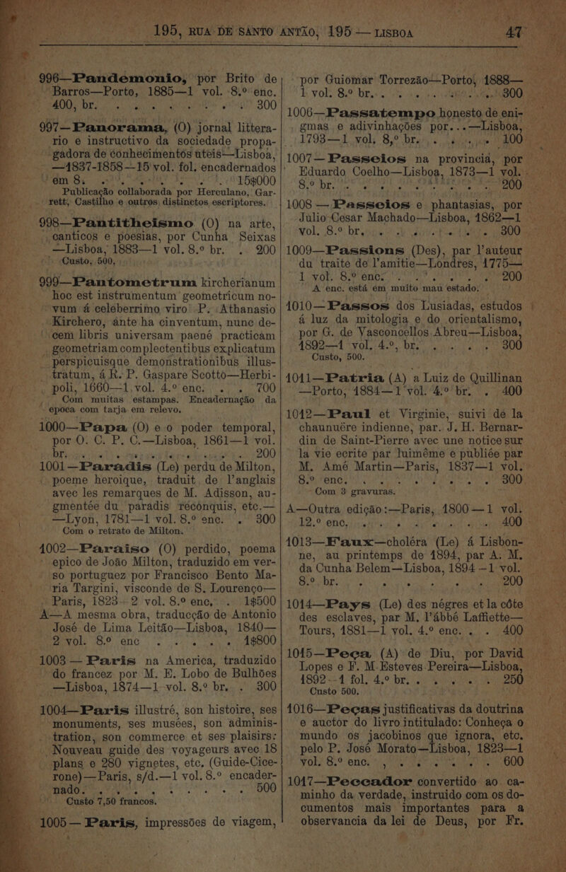 --:996—Pandémonio, por Brito de _ Barros—Porto, 1885—1 vol. -8.° enc. PARE Diy Are AA IOS 300 3 097 Panorama, (O) jornal littera- -gadora de conhecimentos uteis—Lisboa, Wane em 8. . ° e 15$¢000 ie Publicacao caltanaewd por Herculano, Gar- _ rett, Castilho outros, distinctos, escriptores. -:998—Pantitheismo (0) na atte, _canticos e poesias, por Cunha Seixas Lisboa, 1883—1 vol. 8.° br... 200 - . -Custo, 500, rm | 999—-Pantometrum kircherianum Baa, hoc est instrumentum geometricum no- e yum 4 celeberrimo viro’ P. :Athanasio - . Kirchero, ante ha cinventum, nune de- € ‘seem libris universam paené practicam -——_.- geometriam complectentibus explicatum ---———s perspicuisque demonstrationibus illus- ) _ .tratum, 4R. P. Gaspare Scotto—Herbi- Sih Ou, 1660—1,vol. 4.0 enc: . . 700 ? Com muitas estampas. Encadernagao da » epoca com tarja em relevo. -:1000— Papa (0) e.0 poder ‘temporal, Bs. por 0. C. P. C.—Lisboa, 1861—1 vol. eR a . 200 . 1001 —Paradis (Le) perdu de Milton, - poeme heroique, traduit, de Vanglais avec les remarques de M. Adisson, au- gmentée du_ paradis Yreconquis, etc.— —Lyon, 1781—1 vol. 8.° enc. . Com o retrate de Milton. _ 4002—Paraiso (0) perdido, poema _ * epico de Joao Milton, traduzido em ver- so portuguez por Francisco Bento Ma- . ria Targini, visconde de 8. Lourenco— = s ~)) Paris, 1823--2 vol. 8.° ene, 1$500 AA mesma obra, traducc&amp;o de Antonio José de Lima Leitéo—Lishoa, 1840— Pee OP ONG 5 oor canoe 1003 — Paris na America, traduzido do francez por M. E. Lobo ‘de Bulhoes  —Lisboa, 1874—1 vol. 8.° br. 300 ee illustré, son histoire, ses monuments, ses musées, son adminis- _ tration, son commerce et ses plaisirs: a Nouyeau guide des voyageurs avec 18 ____ rone)—Paris, s/d.—1 vol. 8.° encader- a a he - . 500 . Caste 7,50 francos. %% 005 — Paris, impressdes de viagem, b Vole Si? Dre he ee NERO Oe 1795-3. Waly 85° bral she 'dOOH ae Ve 1007— Passeios na provincid, por Eduardo Coelho—Lishoa, 1873—1 WOR scene 8.° br. ° e e . . . 200 BY  Wolk 82% br ws a Sy ee ee 1009—Passions (Des), par l’auteur du traite de Vamitie—Londres, 1775— GMa) Rs Doe 2) 01 6 Lae Na Nem ’ A enc. esté em muito mau estado. | a luz da mitologia e do orientalismo, 4892—1 vol. 4.°, br. Custo, 500. 1011—Patria (A) a Luiz de Quillinan —Porto, 4884—1‘vol.'4.° br. . 400 1012—Paul et Virginie, chaunuére indienne, par. J. H. Bernar- din de Saint-Pierre ayec une notice sur Es te a bis ete a rane tenn Com 3 gravuras. EB? ONO epee odes da Cunha Belem—Lisboa, 1894 —1 vol. CGI TON ARIS, STR ASRODry Aiet Tours, 4881—1 yol. 4.° enc. . hap 1892-4 fol. 4.° bro 2-4 Custo 500. ' if pelo P. Jose Morato—Lisboa, 1823—1 1017—Peceador convertido ao. ca- Pe