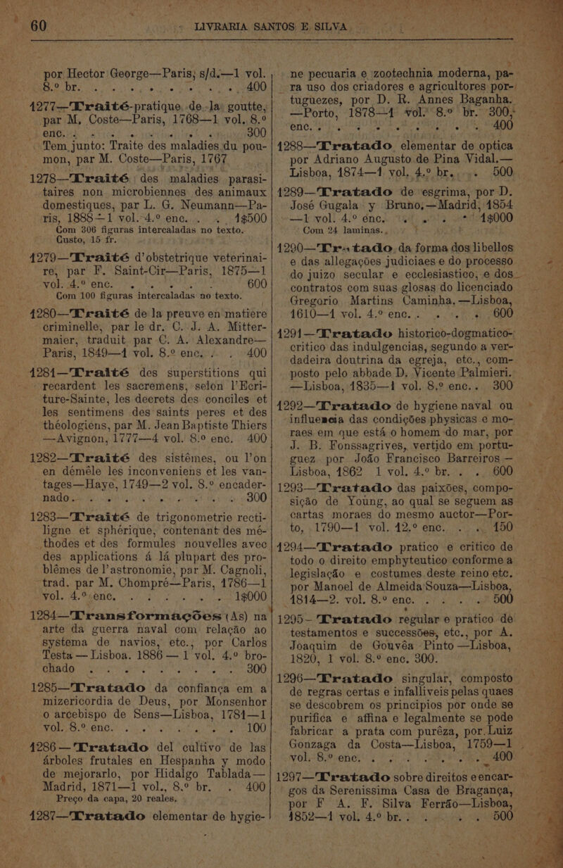 por Hector George—Paris; s/d.—1 vol. BOOP sri Nak, lib bate Ue a Tale ie eee 4277-—Traité-pratique de-la: goutte, par M, Coste—Paris, 1768—1 vol, 8.° enc. . as 300 ~ Tem junto: Traite des maladies du pou- mon, par M. Coste—Paris, 1767 1278—Traité des maladies parasi- taires non. microbiennes des animaux domestiques, par L. G. Neumann—Pa- ris, 1888+—1 vol.-4.° ene. 4$500 Com 306 figuras intercaladas no texto. Custo, 15 fr. 1875—1 600 re, par F. Saint-Cir—Paris, MO. © ENG. he oN, Com 100 figuras ¢ntercaladas no texto. criminelle, par le dr, C. J. A. Mitter- maier, traduit. par C. A. Alexandre— - Paris, 1849—4 vol. 8.2 enc... 400 recardent les sacremens, selon 1’ Keri- ture-Sainte, les deerets des conciles et les sentimens des saints peres et des théologiens, par M. Jean Baptiste Thiers —Avignon, 1777—4 vol. 8:° enc. 400 1282—'Traité des sistémes, ou l’on tages—Haye, 1749—2 vol. 8.° encader- AGO Le Mee Ue ea hfe tle) OO) 12883—'Kraité de trigonometrie recti- ligne et spherique, contenant des mé- _thodes et des formules nouvelles avec des applications 4 1a plupart des pro- blémes de l’astronomie, par M. Cagnoli, “trad. par M. Chompré—Paris, 1786—1 vol. 4.°%- enc, yy tae a 1284T'ransformacdes (As) na arte da guerra naval com relacaio ao systema de navios, ete.; por Carlos Testa — Lisboa. 1886 — 1 vol. 4.° bro- cen As Re ig dig be ate 300 1285—Tratado da confian¢a em a mizericordia de Deus, por Monsenhor o arcebispo de Sens—Lisboa, 1781—1 vol. 8.° enc. arboles frutales en Hespanha y modo de mejorarlo, por Hidalgo Tablada— Madrid, 1871—1 vol., 8.° br. . 400 Prego da capa, 20 reales, iY oe Piet 7 ae 7 - he oN pti Agee Nt 300; 400 14288—Tratado. Sentnies de optica por Adriano Augusto de Pina Vidal.— Lisboa, 1874—1 vol. 4.° br... 1289—Tratado de esgrima, por D. José Gugala\ y Bruno,—Madrid, 1854 cow T vol. 4.° 6nen Ue es +1000 Com 24 laminas. , —Porto, 1878-1 vol. 8.° ene eth ae Ae es 4290—K' rs tado. da forma dos libellos contratos com suas glosas do licenciado Gregorio. Martins Caminha, —Lisboa, 4610—+4 ol. 4:9 ene. 3) 6 8 dadeira doutrina da egreja, etc., com- —Lisboa, 1835—1 vol. 8.° enc. {292—Tratado de hygiene naval ou raes em que esté o homem-do mar, por J. B. Fonssagrives, vertido em portu- Lisboa, 1862 1 vol. 4.° br. . .. 600 sicao de Young, ao qual se seguem as cartas moraes do mesmo auctor—Por- to, 1790—1 vol. 42.° enc. «. 150 todo o direito emphyteutico conforme a por Manoel de Almeida Souza—Lishoa, 4814—2. vol. 8.° enc. 500 1295- Tratado regular e pratico de testamentos e successdes, etc., por A. 1820, 1 vol. 8.° enc. 300. se descobrem os principios por onde se purifica e affina e legalmente se pode fabricar a prata com puréza, por. Luiz Gonzaga da Costa—Lisboa, 1759—1