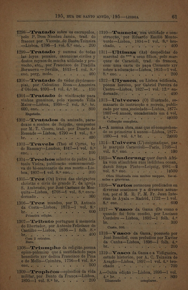 Mh pelo P. Dom Nicolau Jamin, trad. do francez por. Vicente.,de Basto, Teixeira —Lisboa, 1786—1, vol..8.° enc. . 200 1299—Tratado y summa de todas las. leyes, penales, canonicas civiles y destos reynos de mucha utilidade y pro- vecho, ete., por Francisco de Pradilla _ Barnueyo — Sevilla, sai vol. 8.° enc, perg. mole. : ~. « 400 ia), por Celestino Rosa— Amoreira d’Obidos, 1890—41 vol. 4.° br. . 150 vinhos genuinos, pelo yisconde Villa Maior—Lisboa, 1868—2 vol. 8.°- br. GOO MOGs thd ele ise 800 j Esgotado. 4302—Tratados da amizade, para- doxos e sonhos de Scipido, compostos por M. T. Cicero, trad. por Duarte.de Resende — Lisboa, 4790 —1 vol., 8.° DRS. Sate. ka ey a AOD end eeph cen (he) of Core. by de Soe hoe 48{7—1 vol. 8.° enc, a eg e100 Popebohow sarees’ do padre An- tonio Vieira, publicagaéo commemorati- va do bi-centenario da sua morte —Lis- boa, 1807—4 vol. 8.° enc.. 300 4305—T' rez (Os) livros das obrigagoes christas e civis do grande P. da igreja S. Ambrozio, por José Caetano de Mes- quita—Lisboa, 4768—1 vol. 8.° enca- dernado. . ce oe b 300 por D. Antonio 1873—1 vol, 8.° 600 da Sacelamte' MLS ee Primeira edigao. do libertador, por Antonio Feliciano de Castilho — Lisboa, 1836 —1 folh. 8.9 Ls Pa of Wiesel 400 Com 2 yetratos. Raro. 1308—'Triumpho da religiao,poema epico-polemico que 4 santidadedo papa e de Mello—Coimbra, 1756—14 vol. 8.° Benue Ty’. so ie SOO militar, por Bento da Franga—Lishoa, 1895—1 BOO bY. ios) np tan meee verde—Lisboa, 1894—~1 vol. 8.° bro- chado, «eigen et. Mani eaewn 400 marchal de ***'a seus filhos, pelo’ mar- ‘quez de Caracioli, 8.° ene. ‘s/s poema heroico, por Gabriel Pereira de Castro—Lisboa, 1827—1 demnadg Wey ese manario de instruccao e recreio, publi- BOTA AS Collecgto com apleta. de os primeiros 4 annos—Lisboa, 1877- 1880—4 vol. 4.° br. 25000 le marquis Caraccioli—Paris, 1768—1 VOLS! Biot an cee nap es d durch Serpa Pe ree 1881—3 vol. 8.° ene. : ; Obra illustrada com ates mappas, fac-si- miles e gravuras, tos, porel M. R. P. M. Fr. Juan Inte- rian de Ayala — Madrid, 1722— 1 vol. Sah CHO <i hes our . 600 1317 — Vasco da Gama (De como e gala ease 1892—1 folh. 4.° by MER ance sitar. BOD Custo, 500. Bree Ua chado . °° A—Outra eae Lisboa 1898-1 vol. hat eae a Lakes 800 Dlustrado xemplares. aoe