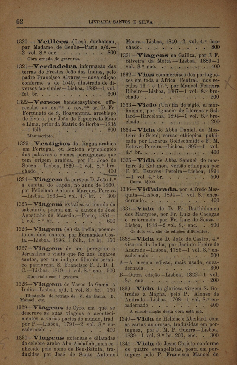 eee | - LEVRARIA SANTOS E SILVA. 1320 — Veillées (Les) duchateau,, Moura—Lisboa, 1840-2 vol. 4.° bro- par Madame de Genlis—Paris s/d.—| chado. ... 2. «+ . 800 ae ibn Bef SOG Cr yeh es Ce 1331—Viagens na Gailiza, por J.P. Be ro Ay Le BTA I Re | Silveira da Motta— Lisboa, 1889-1 1321—Verdadeira informagao das| vol. 8.° enc. © a) epee. 4000 P - ... terras do Prestes Joo das Indias, pelo 1339_'V las commorciney doy portupus- padre Francisco Alvares — nova edicao zes em toda a Africa Central, nos ay ° $e c S@= : be i conforme a de 1540, illustrada de di alos 16; % 017.8% por Manhal tGeroien BA _yersos fac-simles— Lisboa, 1889—1 vol. Ribeiro Bisboa, 1887—1 vol. 8.° bro- AEE O Ate RO Mm ER IDS BREE 2.3, 5 / ¢ Hy fics ss 10 13 reg a Sata 200 4 1322—Versos hendecasylabos, offe- j recidos ao ex.™ © rer at sr. D. Fr. fo Seal abate (Un) ae ao seo, - se ; _ Fortunato de 8. Boaventura, arcebispo fan Fal a, 180 4 is rae y ie see Ay de Evora, por Joao de Figueiredo Maio ne ay Fie MOT Bini si, 300: tS e Lima, prior da Matriz de Borba—1834 aah opts AEE Me ac ee ce tol he ne —1 (cb ame AO SR . . 800] 1334—Wida do Abba Daniel, do Mos- Baie “Manuseripto. teiro de Sceté; versao ethiopica pe ear -1323—Vestigios da lingua arabica} 0844 Por Lazarus Goldschmidt ¢ F. M. em Portugal, ng lexicon Siac “iat os Percitay—Lishoa, 18004 “100 Nae _ das palavras e nomes portuguezes que | Pe RMA *) Pea, * tae tem origem arabica, por Fr. Joao de| 1335—WVida de Abba Samuel do mos-— Souza. Be 1830—1 vol. 8.° bro- teiro de Kalamon, versao ethiopica por RNa CARDOL':«:. . . «, 400) °F. Mi Esteves Pereira—Lisboa, 1804 2) a ee. vingor G da corveta D. Joao 1.° apaty seeh aie cp lek ae de &amp; capital do Japao, no anno de 1860, por Feliciano Antonio Marques Pereira | 1336—Vid’airada, por Alfredo Mes- —Lisboa, 1863—1 vol. 4.° br. : 300] quita—Lisboa, 1894—1 vol. 8.° enca- we dernado. . . 2 es alate a a aa 1325— Viagem extatica ao templo da Ns sabedoria, poema em 4 cantos de José 1337—Wida de D. Fr, Barthhlomeu jae ae peat de Macedo.—Porto, 1854—| dos Martyres, por Fr. Luiz de Cacegas ES ERE . . 600! e@ reformada por Fr. Luiz de Souza— Lisboa, 18!8—2 vol. 8,° enc. ..800 16—Viagrom (i an Indi Ae Gan: Os dois vol. sio de edigdes differentes, oe: bg: i. por Fernandes Cos- wa ta.—Lisboa, 1896, 1 folh., 4.° br, 150 | 1838—Viidla de D. Joao de Castro, 4.° | rit ABE | viso-rei da India, por Jacinto Freirede 1327—Wiagem de um peregrino aj Andrade —Lisboa, LIOR 1 vol. S.¢-en- ~ ps Jerusalem e visita que fez aos logares} cadernado. . FSi at EO) te santos, por um indigno filho do serafi- | co patriarcha §. Francisco F. I. D. L : C.—Lisboa, 1819—1 yol. 8.° enc. 500 A—A mesma edigao, mais usada, QNCA= \iay dernada. . . Be oF ea AO a “Tustrado com 1 gravura, B—Outra edicao Lisboa, isu i 1s ‘Vol. 8;° i date - 200 1328—Viagema de Vasco da Gama 4 nayck India—Lisboa, s/d. 1 vol. 8. br. 150| 1339—Wida da A sfieae virgem S. Ge- i ae Allustrado do retrato de V. da Gama, D. trudes a Magna, pelo P. Alonso de — A Manoel, etc. Andrade—Lisboa, beset vol. 8,°én= =). ym cadernado . . . ie, Sa 400— We Miek 1329-Viagwens de Cyro, em que se a. _ descreve as suas viagens e aconteci- Paty ap Se he Nera a ‘obra esté md. ef A -mentos a varias panics do mundo, trad. | 1340—WVidla de Heloise e Abeilard, com ~~, por P.—Lisboa, 1791—2 vol. 8.0 en-| as cartas amorosas, traduzidas em por- -» cadernado ... ... . . 6 «6 400} =«tuguez, por J. M. P. Guerra—Lishoa, -~ 1330—Wiagens extensas e dilatadas 1839—1 vol, 8.° br. 200, enc. . 300 ie oe _ docelebre arabe Abu-Abdallah,mais co- | 1341—Wida de Jesus Christo conforme:s “nhecido pelo nome de Ben-Batuta, tra-|. os quatro evangelistas, posta em por- _ duzidas por José de Santo Antonio eee pelo P. ‘Francisco Mende do