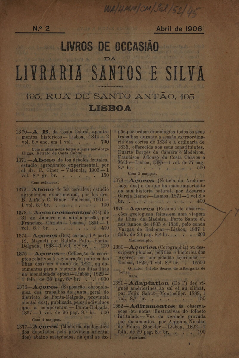 -Livos DE OCCASIAO. er PARI SANTOS ILY. 7 | : 195, RUA DE SRDS ANTAO, 195 ve fms el nk LISBOA 2 ea ~~ - a mae * eae “B70. ‘B. da Costa Cabral, cate | poe por ordem cronologica todos os seus smentos historicos — Lisboa, 18442] trabalhos durante a sessAo extraordina- — ; ol. 8.9 enc. em 1 WEL Os. eu couee as 700 | ria das cortes de 1834 e a ordinaria de 34 ima Wi ta . . . Gola netinditolarfoitas wil igiecpoehiorzé 1835, offerecida a08 seus constituintes. Higgs. Retrato de Costa Cabral. Duarte Borges da Camara e Medeiros, 3 ‘Francisco Affonso da Costa Chaves e 4371 —Abono de log Arboles frutales, Mello—Lisboa, 1385—1 vol. de 77 pag. estudio agronémico experimental, por i el dr. i ner — Valencia, 1903 —1 BoP DR ee ee sages (800 2: vol. PR Oe ve gy a «100 Lane 2 app as. ca | 13783—Agores (Noticia do pene: Jago dos) e do que ha mais importante 1372—A.bono de Tos cereales ; aufudib na. sua historia natural, por Accurcio “agronémico experimental, por ‘los drs. _ Garcia, Ramos—Lamos 4871-1. vol 8:0 ‘Ss. Alifio y C. Giner—Valencia, 1901— es ; — ; ae e: Sy tbe ee hOO ], @ b . Pate: . ° ae 100 Bey ah , 1879—-A cores (Resumo de observa- 187 3— Acontecimentos (Os) de} goes geologicas feitasem uma viagem 31 de Janeiro.e a pas prisao, an as ilhas. da» Madeira, Porto Santo. e), — Francisco. Christo — Lis oa, 1891 — nos annos de 1835 e 1836, pelo conde — wane Bal, 8. br. 6. ee oe oe 9 400] Vargas. de Bedemar—Lisboa, 1837 1 . -. | 1314 Acores (os) cartas, 1.2 parte |) folh, de 20 pag. 8.obr.... .. + 200 ~ (8S. Miguel) por Bulhaio. Pato—Ponta- | _ Manuscripto. Honk ee ; Delgada, 18 oi vol. 8.° br... 200 | 1380—A corica (Corographia) ou deg- - a 1875 — Agores— (Colleecao ‘dig: escri-| Crip¢ao phizica, politica e historica dos ___ ptos relativos 4 regeneragao politica das —Agores, por um cidadao acoriense. oe ‘ ilhas dos) em 6 anno de 1821, ou do- Lisboa, 1822,'1 vol. 8:° br.-°. 1500 cumentos para a historia das ditas ilhas QO, autor 6:Joao Soares de. Albergaria de F Sousa. “na mencionada J cre oa 1822 — a UE Ve 4 folh. de 38° Siibr: 3° °2! 9-800 See ae ‘ &amp; pee: * 1381— ~ Adaptation (De 1’) des vi- 4 1376-—Acores. (Exposigao chronolo- ‘gnes américaines ao sol et au climat, _ gica dog trabalhos da: junta, geral do | par Felix Sahat, Montpellier, 1888, ee - districto de Ponta-Delgada, provincia | ~ Vol. 8,9 Lak eb angi vad cn 150 * ‘s oiental dos), publicada pelos\individuos a ey am TOA pene Sagas 1382-4 Aditamentos as. obserya- Cae uit ss ae a ’ -gdes ou notas illustrativas do folheto — a a. ote oor : ar am oe ete intitulado—Voz da verdade provada — _por documentos, por Antonio Nicolag oases, na a qual 8 se ex | ~ Agoriano. ke &gt; . Com estampas.