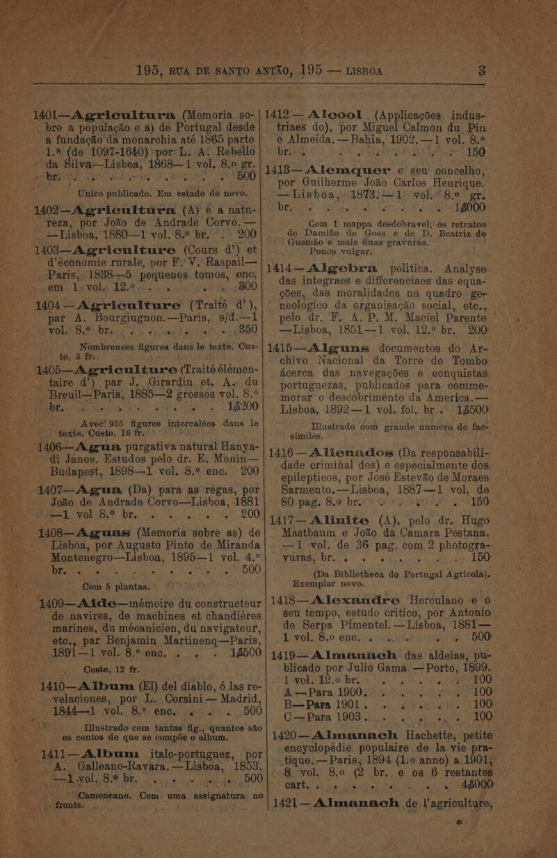 toa bre a populacao e a) de Portugal desde ' eee da monarchia até 1865 parte de 1097-1640) por L.A. Rebello ct gia peal 1868—1 vol. 8. 0 gr, a ‘¢ as » 4* 1500 Unico publicado. Km estado de novo. 1402—Agricultura (A) 6 a natu- reza, por Joao de Andrade Corvo. — — Lisboa, 1880—1 vol.°8.° br. 200 1403—Agriculture (Cours d’) et d’économie rurale, por F. V, Raspail— Paris, 1838—5 pequenos bette enc. em 1: vol. 12°. . é 800 1404 — Agriculture (Traits da’), par A. Bourgiugnon.—Paris, s/d.—l VOWE ie: Dhar ab pape deat eee Nombreuses Agur en Hate le fexe: Cus- {EPs AES | M05—Agricultmre (Traité 6lémen- taire d’) par J, Girardin et. A. du _ Breuil—Paris, 1885—2 grossos vol. 8.° Ube goer oie » 1gt00 Avec’ 955 figures intercalées dans le texte. Custo, 16 fr. di Janos. Estudos pelo dr. E, Monin— Budapest, 1898—1 vol. 8.° enc. 200 : 1407—-Agua (Da) para as regas, por Joao de Andrade Corvo—Lisboa, 1881 Men BLY Sere OD MP (fo one vg tae oy 1408—Aguas (Memoria sobre as) de * Lisboa, por Augusto Pinto de Miranda pegnerereLagbon, 1895—1 vol. 4.° OC St ae PO ES, et 500 Com 5 plantas. 1409 Atde—mémoire du constructeur de navires, de machines et chandiéres marines, du mécanicien, du navigateur, etc., par Benjamin Martineng—Paris, yi891—1 vol. 8.° enc... 18500 SE Py Custo, 12 fr. a 1410—AIbum (El) del diablo, 6 las re- - velaciones, por L. Corsini — Madrid, : 1844—1 vol. 8.0 ONES: Gert’... ~ 500 _ Illustrado com tantas fig., gohiitos siio os contos de que se compoe 0 album. A. Galleano-Ravara.— Lisboa, 1853. e 2 rape ek ee Pe. oie a sais ieee y DOO 5 -Camoneano. Com uma assignatars no » fronts. oy triaes do), por Miguel Calmon du Pin e Almeida. — Bahia, 1902.—1 vol. 8.° brivs : Ars L5G 1413 — A Tee e seu concelho, por Guilherme Joao Carlos ‘Henrique. ‘— Lisboa, 1873:—1 vol. 8.0 gr. yay oe Ree tee Oe eye ae 18000 Com 1 mappa desdobravel, os retratos. de Dami&amp;o de Gves e de D. Beatriz de Gusmao e mais duas gravuras. Pouco vulgar. 1414—Algebra politica. Analyse das integraes e differenciaes das equa- goes, das moralidades no quadro ge- neologico da organisacao social, ete., pelo dr. F. A. P. M. Maciel Parente | —Lisboa, 1851—1 vol. 12.° br. 200 1415—Alguns documentos do Ar- chivo Nacional da Torre do Tombo acerca das navegacdes e conquistas portuguezas, publicados para comme- morar o descobrimento da America. — Lisboa, 1892—1 vol. fol. br... 15500 Illustrado com grande numero de ie similes. 1416 — Alienados (Da responsabili- dade criminal dos) e especialmente dos epilepticos, por José Hstevao de Moraes Sarmento.— Lisboa, 1887—1 vol. de SO pag: 8.0: breed sen eae as ED 1417— Alinite (A), pelo dr. Hugo Mastbaum e Joao da Camara Pestana. -—1 vol. de 36 pag. com 2 2 phalogtes ARORA OD Gee) ve), Wehr 150 — (Da Bibliotheca do ete A SA, Exemplar novo. i1418—Alexandre Herculano e 0 seu tempo, estudo critico, por Antonio de Serpa Pimentel. —Lisboa, 1881— 1 vol. 8.0 enc... vio. ae OOF ibe A Leads das aldeias, pu- blicado por Julio Gama. aby th 1999. 1 vol. 12.0 br. iv pth EADS eer A Para 190020 34 os f00 B—Para 1901 ° * ° ° Py ° — Para 1903 6 6) 2 ip ees 100 1420—Almanach Hachette, petite — encyclopédie populaire de la vie pra- .tique. — Paris, 1894 (1.0 anno) a.1901, 8 vol. 8.0 (2 br..e os 6 restantes ~ WEE ess ae eee nate tee i) ge *