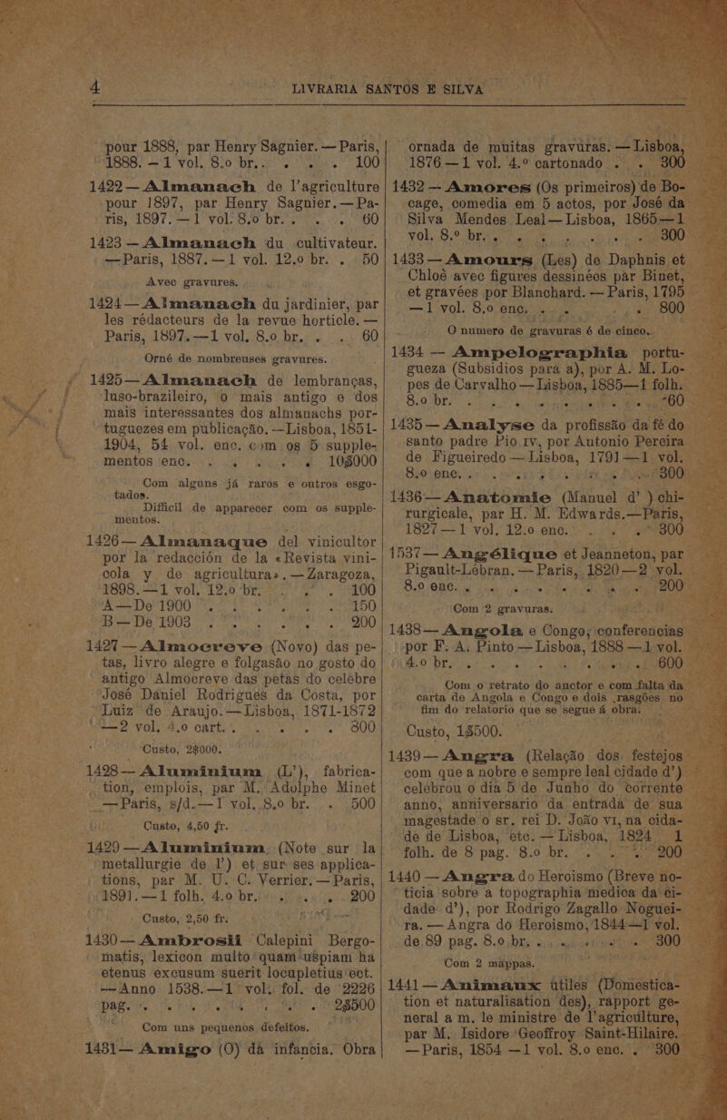 pour 1888, par Henry Sagnier. — Paris, PAIRGD. 4 ‘Vol, Ol0 Or. wb eo ean 1422— Almanach de Dameerculiirs pour 1897, par Henry Sagnier.—Pa- rie: 1897. —-1 VOL yO Olen ins Ps OU =e 1423— Almanach du cultivateur. Brice * —Paris, 1887.—1 vol. 12.0 br. . 50 et Avec gravures. 1424 Almanaceh du Seinen par les rédacteurs de la revue horticle. — Paris, 1897.—1 vol. 8.0 br. . .. 60 Orné de nombreuses gravures. 1425—Almanach de lembrangas, ‘luso-brazileiro, 0 mais antigo e dos mais interessantes dos almanachs por- tuguezes em publicacaéo. —Lisboa, 1851- 1904, 54 vol. enc. com og 5 supple- mentos enc. . + eas og. S0B000 Com alguns ja raros e outros esgo- tados. Difficil de apparecer com os supple- mentos. hs : 1426 Almanaque del vinicultor i: por la redaccion de la «Revista vini- cola y de agriculturas.— Zaragoza, 1898.—1 vol. 12.0 ‘br; 2. &gt;. 100 Ree DIG TOO ee LAO ee eae Te iO Pe esTse PIR Le tte ere dc ROD rai 1427 — Almocreve (Novo) das pe- ah: Ne tas, livro alegre e folgasio no gosto do antigo Almocreve das petas do celebre ‘José Daniel Rodrigues da Costa, por Luiz’ de Araujo.—Lisboa, 1871-1872 ; “—2 vol. 4.0 cart. Notre te) UU Custo, 2$000. 1428 — ~ Aluminium nf, ), fabrica- , uon, emplois, par M. ‘Adolphe Minet _—Paris, s/d.—TI yol..8.0 br... 500 Custo, 4,50 fr. (1429—Aluminium (Note sur la /metallurgie de 1’) et sur ses applica- tions, par M. U. C. Verrier. — Paris, -1891.—1 folh.* 4:0 br.f¥ isi 2s 5 °/05./200 att a : Custo, 2,50 fr. . BA hers 1430-- Ambrosii Calepini Bergo- - matis, lexicon muito quam-uSpiam ha ae etenus excusum suerit locupletius ‘ect. AS he —Anno 1538. “is vol. fol. de 2226 i ae a DOE te a Pe Pea coon poate ts 28500 Ae Com uns pequenos defeitos, 7 Soe fot ornada de muitas gravuras. rae 1876 —1 vol. 4.° cartonado— 1432 — Aumores (0s primeiros) de = cage, comedia em 5 actos, por José da Silva Mendes Leal — Lisboa, 1865—: | A) ee gi vy aan ih, gee atm tg sue { 1433 — Amours (Les) de Dantes et Chloé avec figures dessinées par Binet, et gravées por Blanchard. eat aa 1795 —1 vol. 8.0 enc. ae 800. O numero de gravuras 6 de cinco. — a 1434 — Ampelographia portu- — gueza (Subsidios para a), por A. M. Lo- © pes de Carvalho — Lisboa, er aes SRE) vane Rar aie ane SM aU 1435—- Analyse da profisste: da fé do. santo padre Pio 1v, por Antonio Pereira de Figueiredo — Lisboa, 119) eae vol, Spovanetign.. a cang nes ~300 (is6 snaevate: (itaiual a hie rurgicale, par H. M. Edwards. Tae “a 1827 —1 vol. 12.0 enc. . . 300 1537— Ang G6lique et jason par. Pigault-Lebran. — Paris, as 2 vob: 4.565 B50: ORG.:') ways yh creme pteroncte 200 3 Doki! 2 gravuras. Pia a 1438 Angola e Congo; conferencias &gt; por F. A. Pinto — Lisboa, 1888 —1 vol. iV Oe) corre shay. - 600 Com o retrato do fucker e com falta aa _ carta de Angola e Congo e dois .rasgdes no fim do relatorio que se BeEuS a obras 2p Sy yer. Custo, 18500. 1489—- Angra tRalaae dos. festejoale com que a nobre e sempre leal cidade d’) — A celébrou o dia 5 de Junho do torrente — anno, anniversario da entrada de sua’ Bi magestade o sr. rei D. Jo&amp;o vi, na cida- de de Lisboa, etc. — Lisboa, 1824 folh. de 8 pag. 8.0 br. .. 2 1440 — — Angra. do Heroismo (Breve no ticia sobre a topographia medica dae ra. Sak do Heroismo, 1844—1 dol de.89 pag. 8.0.br. sighs? pe ; Com 2 mappas. ee ; 1441— Animanux itiles epsaaticet _ tion et naturalisation des), rapport ge- neral am. le ministre de l’agriculture, par M, Isidore Geoffroy Saint-Hilaire. — Paris, 1854 —1 a 8.0 ene. .