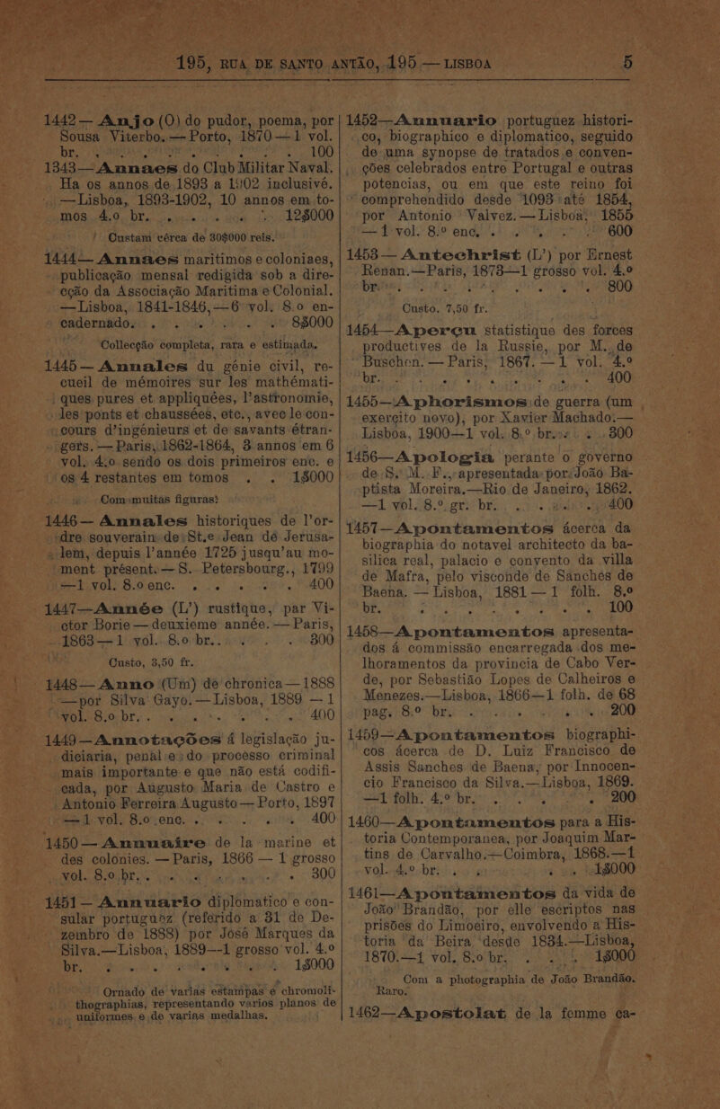 ys se OSA a. LU) 1343— = Annaes do Club Militar Naval. Ha os annos de. 1893 a 1902 inclusivé. ', —Lisboa, 1893-1902, 10 annos em to- AMOS. He py OX gun sso hrectn ai ve ‘128000 / Oustam vérea de 30$000 reis.: 14440 Annaes maritimos e coloniaes, _ publicagao mensal redigida sob a dire- -egaio da Associagao Maritima e Colonial. —Lisboa, 1841-1846,—6 vol. 8.0 en- eadernado. ga WRG Paes 84000 Collecgaio completa, rara e estimada. 1445 Annales du génie civil, re- cueil de mémoires sur les mathémati- | ques pures et appliquées, l’astronomie, scours d’ingénieurs et de savants étran- . gers. — Paris, 1862-1864, 3 annos em 6 - vol. 4.0 sendo os dois primeiros enc. e os 4 restantes em tomos . . 1000 «&gt; Comomuitas figuras} 1446— Annales historiques de are -;dre souverain de St.e Jean dé Jerusa- «lem, depuis année 1725 jusqu’au mo- “ment présent. —S.. Petersbourg., 1799 Sie CNY BAGONG. esa de ee a OO 1447—Amneée (L’) rustique, par Vi- ctor Borie —deuxieme année. — Paris, ~. 2863+ 1) v.0].+..8, ober. . a1 300 Custo, 3,50 fr. - 1448— Anno (Um) de chronica — 1888 , —por Silva: Gayo. gear seer 1889 — 1 EOS a as ee aa area: 010) 1449—-Annotaccdes 4 legislacao ju- -diciaria, penal:e:do processo criminal mais importante e que nao esta codifi- cada, por Augusto Maria de Castro e Antonio Ferreira Augusto — Porto, 1897 ‘Mee VOl, B.O'7ENG, ow, Leek 400 1450— Annuaire de la marine et _ des colonies. — Paris, 1866 — 1 grosso _ vol. 8.0, br... ane Pe) ease 300 --4451- _ Annuario diplomatico e con- sular portuguez (referido a 31 de De- -zembro de 1888) por José Marques da Silya.—Lisboa, 1889—-1 prone vol. 4,0 PED i anc cng 1$000 Ms Ornado de varias estampas e * chromoli- Ee ee representando varios eel de , unitormes ede varias medalhas, « de uma synopse de tratados.e conven- — .. odes celebrados entre Portugal e outras potencias, ou em que este reino foi comprehendido desde ‘1093 até 1854, por Antonio Valvez.— Lisboa, 1855 a Devel.’ 829 onde st il tea a BOS 1453— Antechrist (L’) por Ernest Resan. —Paris, 1873—1 shy vol. 4,0 br ° ° i ry © e ° — 800 Custo, 7,50 fr. 1454—_A pereu statistique des forces productives de la Russie, por M..de ~ Buschen. — Paris, 1867. —1 vol: 4.2 Cae 54d aie Rel a chars fom 400 1455—A phorismos de guerra (um . exercito novo), por Xavier Machado.— Lisboa, 1900—1 vol. 8.° bres. + . 800 1456-— A pologia perante 0 governo de. S, M..F.,-apresentada: por:Joao Ba- ptista Moreira.—Rio de Janeiro, 1862. +1 yol..8.°: gr) bri. 22. Bein 2 400 1457—Apontamentos dcerca da biographia do notavel architecto da ba- silica real, palacio e conyento da villa de Mafra, pelo visconde de Sanches de Baena. — Lishoa, 1881—1 folh. 8.° br. ES Tevet eae Agnes A) ek unten tae apresenta-_ dos 4 commissao encarregada dos me- lhoramentos da provincia de Cabo Ver- | de, por Sebastiao Lopes de Calheiros e Menezes. —Lisboa, 1866—1 folh. de 68 PRS GeO WE rae iw, wiles TO 1459-A pontamentos biographi- “cos acerca de D. Luiz Francisco de Assis Sanches de Baena, por Innocen- cio Francisco da Silva. = Lisboa, 1869. eek Ae DE LN cy 200 1460—A pontamentos para a His- toria Contemporanea, por Joaquim Mar- tins de Carvalho. ee oe —1 vol..4.° brivis s heiia poueenod tee ai vida de Jo%o Brandao, por elle escriptos nas prisdes do Limoeiro, envolvendo 2 His- — toria ‘da’ Beira ‘desde 1834.—Lisboa, — 1870. —1 vol. 8obr, . . 18000 Com a photographia ‘de Joao Brandao, Raro. 1462-A postolat de la femme ¢a- :