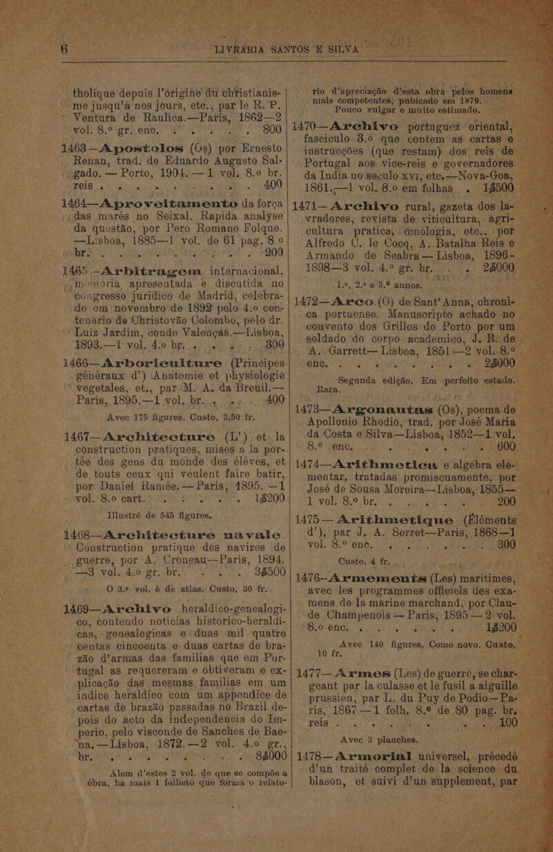 * “me jusqu’a nos jours, etc., parle R. P. ~ Ventura de Raulica. —Paris, 1862—2 wor S8 Por one. ee iy oe . 800 1463 Apostolos ((s) por Ernesto _ Renan, trad. de Eduardo Augusto Sal- -ogado. _ Porto, 1904. —1 vol. 8.0 br. Baie tin ca anor cO0 Ae oreo N OL aor da forca das marés no Seixal. Rapida analyse da questao, por Pero Romano Folque. —Lisboa, Nec rire vol. de 61 pag. 8.0 gar hee aS 54.’ 7800 1465 -Arbitragem satatagee Sie, »,-Inemoria apresentada e discutida no - congresso juridico de Madrid, celebra- do em novembro de 1892 pelo 4:0 cenr tenario'de Christovao Colombo, pelo dr. “Luiz Jardim, conde Taidtead taeboa, | 1893.—I vol, 420 by, ce) ng BVO généraux d’) Anatomie et physiologie ‘vegetales, et., par M. A. da Breuil.— Paris, 1895.—1 vol. br. . . 400 Avec 175 figures. Custo, 3,50 fr. 1467_Architecture (L’) et la _ construction pratiques, mises a la por- tée des gens du monde des éléves, et de touts ceux qui veulent faire batir, por: Daniel Ramée.— Paris, 1895. —1 VOL. 0 Cart. Sr OMe eo, T$200 Illustré de 545 figures. 1468—_Architeecture navale. Construction pratique des navires de guerre, por A. Croneau-—Paris, 1894. 38500 1469—Archivo Horatdien: -gonealogi- co, contendo noticias historico-heraldi- &gt; ‘cas, genealogicas e duas mil. quatro - eentas cincoenta e duas cartas de bra- zaio d’armas das familias que em Por- tugal as requereram e obtiveram e ex- plicaco das mesmas familias em um indice heraldico com um appendice de -eartas de brazio passadas no Brazil de- pois do acto da independencia do Im- perio, pelo visconde de Sanches de Bae- “na, — Lisboa, 1872. —2 vol. 4.0 gr., Og oB bey i, nti ipsa ghas ah 82000 Alem d’estes 2 vol. de que se compée a obra, ha mais 1 folheto que forma o relato- rio d'apreciagiio desta ofita: Sots h mais competentes; pubicado em 1879. Pouco vulgar e muito estimado. — 1470 Archivo portugues: orient fasciculo 3.0 que contem as cartas” instrucgdes (que restam) dos reis de Portugal aos vice-reis e governadores | da India no seculo xvi, ete-—Nova-Goa, 1861.—1 vol. 8.0 em 4olhas ; 18500 1471- Archivo rural, gazeta dos la- vradores, revista de viticultura, agri- cultura pratica, | @nologia, ate. . po Alfredo U. le Coeq, A. Batalha Reis e Armando de Seabra — Lisboa, 33000 af 1898—3:.Vol 4.0 gribps 2.5 esis Bic 1.°, 2.0 6 3.° annos. Kode ae’, 1472—A reo (0} de Sant’ Anna: chee ca portuense. Manuscripto achado. no cvonvento dos Grillos do Porto por um soldado do corpo academico, J. B. de A.. Garrett— Lisboa, 1851—2 vol. 8. BUG eo RONEN TT re - 28000 vg is edicio. Em pera estad _ Rara. FEE Rey Neate pa eS (08), poema ds Apollonio Rhodio, trad. por José Maria da Costa e of STN 1852— “1 vol. Bo SenGy ee ve 7 BIEN? Daa ae 600- 1474—Arithmeticu e a ele j mentar, tratadas promiscuamente, por José de Sousa Moreira—Lisboa, 1855— LVol BP brs, aoa ee 200 1475— Arithmetique (Elément qd’), par J, A. Releeer te ae 1868—1 vol. 8.0 ent. ak ss) ts ah _ 300 _ Ousto, 4 fr. Say 1476-Axrvmements (Les) hnafitied’e’™ -mens de la marine marchand, por Clau- — de Champenois — Paris, 1895 — 2ivol, GSO BHT Nips honk OY ae 18200 Avec 140 figures, Como novo. Custo, 10 fr. Ls : ie 1477-Armes (Les) de guerre, se cae geant par la culasse et le fusil a aiguille prussien, par L. du Puy de Podio—] ris, 1867 —1 folh. 8.° de 80 ae bres. 54 21 ae a Rat PP ws ; Avec 3 pinoktint 1478— Armorial universel, préoedé d’un traité complet de la science du blason, et suivi d’un supplement, Pp