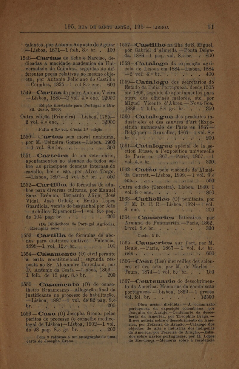 ' talentos, por Antonio Augusto de Aguiar {+Lisboa, 1871—1 folh. 8.0 br... 100 1548—C/artas de Ucho-e Narciso, de- dicadas &amp; mocidade. academica da Uni- versidade de Coimbra, seguidas de dif- ferentes pegas relativas ao mesmo obje- ‘eto, por Antonio Feliciano dv Castilho — Coimbra, 1825—1 vol 8.0 enc. 600 1549—Cartas do padre Antonio Vieira —Lisboa, 1885—2 vol: 4,0 enc. 28000 Edig&amp;o illustrada para Portugal e Bra- “gil. Gusto, 39000 Outra edicao (Primeira) —Lisboa, 1735— 2 yol. 4.0 enc, Se SEO Falta o 3.° vol. d’esta 1.9 edigao. 1550— Cartas sem moral nenhuma, _ por M. Teixeira, Gomes —Lisboa, 1908 +1 vol. 8:0 br... . Judie BABU 1551—_Carteira de um veterinario, apontamentos ao aleance de todos so- bre as principaes doencas internas do eavallo, boi e. c&amp;o,, por, Alves Toérgo. —Lisboa, 1897—1 vol. 8.° br. .. 500 1552—Cartilha de formulas de adu- bos para diversas culturas, por Manuel Sanz Brémon, Bernardo Alifio, José Vidal, José Ordeig e Emilio Lopes Guardiola, versao do hespanhol por Joao —Achilles Ripamonti—1 voi. 8.0 peq. de. 104 pagy'bre. ae 200 (Da Bibliotheca do Portugal Agricola). * Exemplar novo. ; 1553—Cartilla de férmulas de abo- “nos para distintos cultivos—Valencia, 4898-—1 vol. 12.0 br..... ...». 100 1554—_Casamento (0) civil perante a carta constitucional; segunda res- posta ao Sr. Alexandre ‘Herculano, por D. Antonio da Costa.—Lisboa, 1866— 1 folh, de 15 pag, 8.0 br. . . 200 1555 —Casamento (0) do conse- Iheiro Braamcamp—Allegacao final da justificante no processo de habilitacao. “Lisboa, 1887—1 vol. de 82 2 Pag. 8.0 bi eee Poo nee a ap . 200 peritos do processo (0 conselho medico- legal de Lisboa)—Lisboa, 1902—1 vol. de 98 pag. 8.0 gr. br. ... . «200 carta de J CeeRh*, Greno. 1557—Castilho na ilha deS. Miguel, por Gabriel d’ Almeida —Ponta Delga- da, 1886—1 peq. vol. 8.0 br. + 200 1558— Catalogo da ex posicao agri- cola de Lisboa em 1884—Lisboa, 1884 De ect) bat And is ee MCR ar 1559—Catalogo dos secretarios do Hstado da India Portugueza, desde 1505 até 1866, seguido de apontamentos para outro dos officiaes maiores, etc. por Miguel Vicente @’ Abreu— Nova-Goa, 1886— 4 folh, 8.0 gri bre. 350 1560--Catalogue des produites in- dustrieles et des ceuvres d’art (Expo- sition universale de Paris en 1867— Belgique) eam 4S67—1 vol. 8.0 b 200, ihiicaal eke spécial de la_se- ction Russe, a l’exposition universelle de Paris en 1867.— Paris, Voknt OA br. ico sw seen heen RTO ae . ° . ° * .- . 1562—Catao pelo visconde de Almei- da Garrett.—Lisboa, 1899.—1 vol. 8.0 ene... Tie . ° * at Outra edicio (Terceira). Lisboa, 1840. 1 1563—Catholico (O) te i por J. M. D. C. R:—Lishboa, 1824—1 vol. a SC eaten ae ty 200 1564 —- Causeries littéraires, par Armand de Pontmartin.—Paris, 1862, Mvols 8.0 brs pee ee Custo, 8 fr. 1565—_Causeries sur l’art, par M. Beule. —Paris, 1867—1 vol. 4.0 br. P@iba: Sah toa OGY SR eR Be 1566—Cent (Les) merveilles des scien- ces et des arts, par M. de Marlés.— Tours, 18%4—1 vol. 8.0 br, : . 150 1567—_-Centenario do descobrimen- to da America. Memorias da commissao portugueza. — Lisboa, 1892—1 grosso vol, fol. br. 18500 portugueza da exposigao colombiana, por Joaquim de Araujo.—Centenario da desco- berta da America, por Theophilo Braga. — Breve noticia sobre o descobrimento da Ame- rica, por Teixeira de Aragao.—Catalogo dos objectos de arte e industria dos indigenas da America,’ por Teixeira de Aragaio,—Estu- dos sobre navios portuguezes, por H, Lopes de Mendonca.—Memoria sobre a residencia