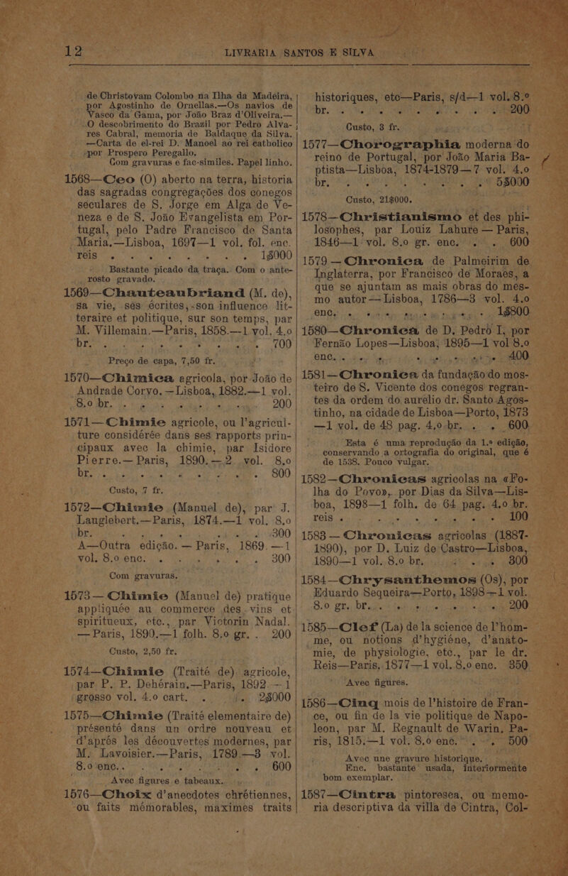 _ de Christovam Colombo na Ilha da Madeira, _ por Agostinho de Ornellas.—Os navios de ‘Vasco da Gama, por Jo%o Braz d’Oliveira.— | .O descobrimento do Brazil por Pedro Alva- 7 res Cabral, memoria de Baldaque da Silva. —Carta de el-rei D. Manoel ao Tei tatholico “por Prospero Peregallo, Com gravuras € fac-similes. ‘Papel linho. 1568—Ceo (O) aberto na terra, historia _ das sagradas congregacgoes dos conegos _. séculares de 8S. Jorge em Alga de Ve- ~nezae de 8. Joao Evangelista em Por- Ss Seat tugal, pelo Padre Francisco de Santa Rena t -Maria.—Lisboa, 1697—1 vol. fol. enc. PMNS ey RRNS. igh en At 18000 ie Bastante picado da traga.. Com o ante- ., rosto gravado. 1569 —-Chauteaubriand (M. de), ¢) * | oga ivie, .sés écrites,«son influence lit- _teraire et politique, sur son temps, par M. Villemain,—Paris, 1858.—-1 vol, 4.0 Bie ec cere es 700 Prego de capa, 7,50 fr. 1570—Chimica agricola, por: Joao de __ Andrade Corvo. —Lisboa, 1882.—1 vol. 8.0 br. ae PER BA ae 200 “71— ‘Chimie agricole, ou Pagricul- ture considérée dans ses rapports prin- cipaux avec la chimie, par Isidore Pierre.— Paris, 1890, — 2 vol. 8,0 Dir ys betas nig ae Cer eee: GUO Custo, 7 fr. 1572—Chimie (Manuel de), par J. -Lauglebert.—Paris, 1874.—1 vol. 8.0 br. : . be ye ooh ¥800 A—Outra edicao. — Paris, 1869, —1 ReOeer9: OO NGS jks. Wa Vk Maes gee y's, BOO Com gravuras, 2B Chimie (Manuel de) pratique -spiritueux, ete., par Victorin Nadal. _ ,-&gt; Paris, 1890.—1 folh. 8.0 gr... 200 Custo, 2,50 fr. 1574-Chimie (Traité de). ‘azricole, par P. P. Dehérain.—Paris, 1892..— 1 /grosso vol, 4.0 cart. 9. ae 28000 1575—Chimie (Traits elementaire de) présente dans un ordre nouveau et My Lavoisier. —Paris, 1789.—3 vol. ES) Mt aN ae 7 5 600 te Avec figures e eee. 1676—Choix d’ anecdotes AMG iieniios: ou faits mémorables, br. ° ee . oe! it ie 7 e- . e Custo, 8 fr. 1577-Cho#ographis, moderna’ ‘do. reino de Portugal, por Joio Maria Ba- ptista—Lisboa, 1874-1879—7 vol. 4.0 LD Seber ta aa Abn: 58000 Custo, 219000. i 1578—Christianismo ¢t des phi-_ losophes, par Louiz Le nt - 1846—1 vol. 8.0 gr. enc. . , 600 1579 -Chroniea de Palmeirim d Inglaterra, por Francisco de Moraes, que se ajuntam as mais obras do mes- mo autor—Lisboa, 1786—3 vol. 4.0 FON Gat ie sean _ 18800 1580— @hronics. de D. Pedrdy Ay por. %, Fernao Seen priate vol 8.0 ie ae “ * Rake £ © 4 45 tes da ordem do aurélio dr Santo Agos- tinho, na cidade de Lisboa—Porto, 1873 —1 vol. de 48 pag. 4,0 br... 606 : _ Esta 6 uma reprodugao da 1.9 caigao, conservando a ortografia do original, oe 6 ‘ de 1538. Pouco vulgar. 1582—-Chronieas agricolas na «Fo- | Iha do Poyo», por Dias da Silva—Lis boa, 1898—1 folh. de 64 pag. 4,0 br. © TIS ‘a ps0 fe oes. 3 eee a 1588 — Chronicas agricolas_ (1887- &lt;&lt;. 1390), por D. Luiz de Castro—Lisboa, — Ne 1890-—1 Vol.8.0 bBo. &lt;4 a8 300 — &amp; 1584— Chrysanthemos (Os), por &amp; Eduardo Seqgeurren kote 1898—1 vol. 8,0 Bis) DE meth nsnietcaene oe 200 1585— Clef (La) de la science de fiidms 7 ; me, ou notions d’hygiéne, @anato- pts “mie, de physiologie, ete., par Te dio sae Reis—Paris,. 1877—1 vol. 8.0 enc. Be “Avec figures. Bi, ( 1586-Cing mois de ister = Bean! 3 i ce, ou fin de la vie politique de Napo- leon, par M. Regnault de Woe Pas ris, 1815.—1 vol. 8.0 eno. , 500 Avec une gravure ober Bo i Ene. bastante’ Bee interiormente: bom exemplar. 1587—Cintra pintoresea, ou me
