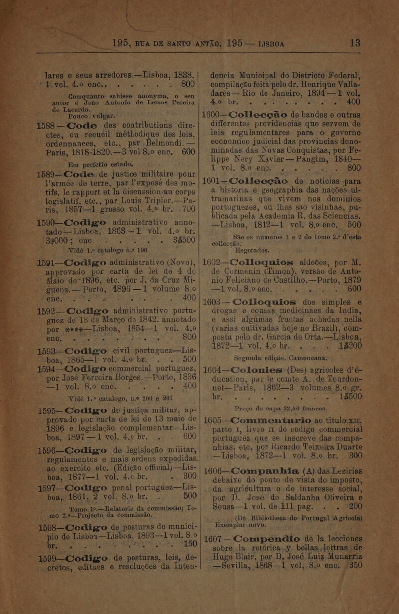 es. lares e seus arredores.—Lisboa, 1838. BUT Ol OMEIGe, Pex 2 ad 400 -. Comquanto sahisse anonyma, o seu de Lacerda. Pouco vulgar. 1588 —Code des contributions dire- ctes, ou recueil ‘méthodique des lois, ordennances, etc., par Belmondi. — Paris, 1818-1820.—3 vol 8.0 enc. 600 ° Em perfetio estado, 1589—Code de justice militaire pour l’armée de terre, par l’expose des mo- tifs, le rapport et la discussion/au corps legislatif, etc., par Louis Tripier.—Pa- ris, 185%7—1 grosso vol. 4.° br. . 700 1590—Codigso administrativo anno- tado— Lisbox, 1863 —1 vol. 4.0 br. 33000; ene. - 38500 Vidé 1.° catalogo n.° 196 1591—_Codigo administrativo (Novo), approvado por carta de lei de 4 do ' Maio’ de*1896, etc. por J. da Cruz Mi- guens,— Porto, 1896 —1 volume 8.0 Rents ce ea weer ssh. S400 1592 Codigo administrativo portu- guez de 18 de Margo de 1842. annotado por #**x—Lisboa, 1854—1 vol. 4.0 Be kena op Ee sitet OU 1593—Codigo civil portuguez—Lis- “boa, 1865—1 vol. 4.0 br. . .. 500 1594 Codigo commercial portuguez, por José Ferreira Borges.—Porto, 1836 Be PRO eh. OER 8. 8. te 400 Vidé 1.° catalogo, n.o 200 © 201 1595— Codigo de justi¢a militar, ap- provado por carta de lei de 13 maio de 1896 e legislacio complementar—Lis- boa, 1897—1 vol. 4.0 br. . . 600 1596—Codigo de legislacio militar, regulamentes e mais ordens expedidas ao exercito etc. (Hdicao official)—Lis- boa, 1877—1 vol. 4.obr. . .. 300 1597—_Codigo penal portuguez—Lis- boa, 1861, 2 vol. 8.0 br. 500 % ; Tomo. 1°.—Relatorio da commissao; To- mo 2.8—Projecto da commissao. pio de Lisboa—Lisboa, 1893—1 vol. 8.0 Pibared gr Sct Se Re Ae EB 1599 Codigo de posturas, leis, de- -, eretos, editaes e resolugdes da Inten- dencia Municipal do Districto Federal, compilacao feita pelo dr. Henrique Valla- dares--- Rio de Janeiro, 1894—1 vol. 1600—Colleegao de bandos e outras differentes providencias que servem de leis regulamentares para o governo economico judicial das provincias deno- minadas das Novas Conquistas, por Fe- lippe Nery Xavier — Pangim, 1840— L-vol;” BVO enor’ as ere 1601-Colleceao de noticias para a historia e geographia das nagdes. ul- tramarinas que viyem nos dominios portuguezes, ou lhes sao visinhas, pu- blicada pela Academia R. das Sciencias. —Lisboa, 1812—1 vol. 8.0 enc. 500 Sao os numeros 1 e 2 do tomo 2.° d’esta eolleccao. Hsgotados. 1602—Colloquios aldedes, por M. de Cormenin (Timon), versio de Anto- nlo Feliciano de Castilho.—Porto, 1879 Lvol,§.0 én. 8 ks a ee oe ee 1603-—- Colloquios dos simples 6 drogas e cousas, medicinaes da India, e assi algumas fructas achadas nella (varias cultivadas hoje no Brazil), com- posta pelo dr. Garcia de Orta.—Lisboa, 1872—1 vol, 4.0 br. . 16200 Segunda edig&amp;éo. Camoneana,’ 1604—€olonies (Des) agricoles d’é- ducation, par le comte A. de Tourdon- net—Paris, 1862—3 volumes. 8.0. gr. Bis. eo ee aah ace Prego de capa 22,50 francos 1605—-Commentario ao titulo x1, parte 1, livro m do codigo commercial portuguez que se inscreve das compa- nhias, etc. por Ricardo Teixeira Duarte —Lisboa, 1872—I1 vol. 8.0 br. 300 1606—Companhia (A) das Lezirias debaixo do ponto de vista do imposto, da. agri¢uitura edo interesse social, por D. José de Saldanha. Oliveira e Sousa—1 yol. de ill pag. ... (Da Bibliotheca do: Portugal ‘A gricola) Exemplar novo. — 1607 — Compendio de la lecciones sobre la. retérica..y bellas lettras de Hugo Blair, por D. José Luiz Munarriz -—Seyvilla, 1868—1 vol,.8.0 enc. 300