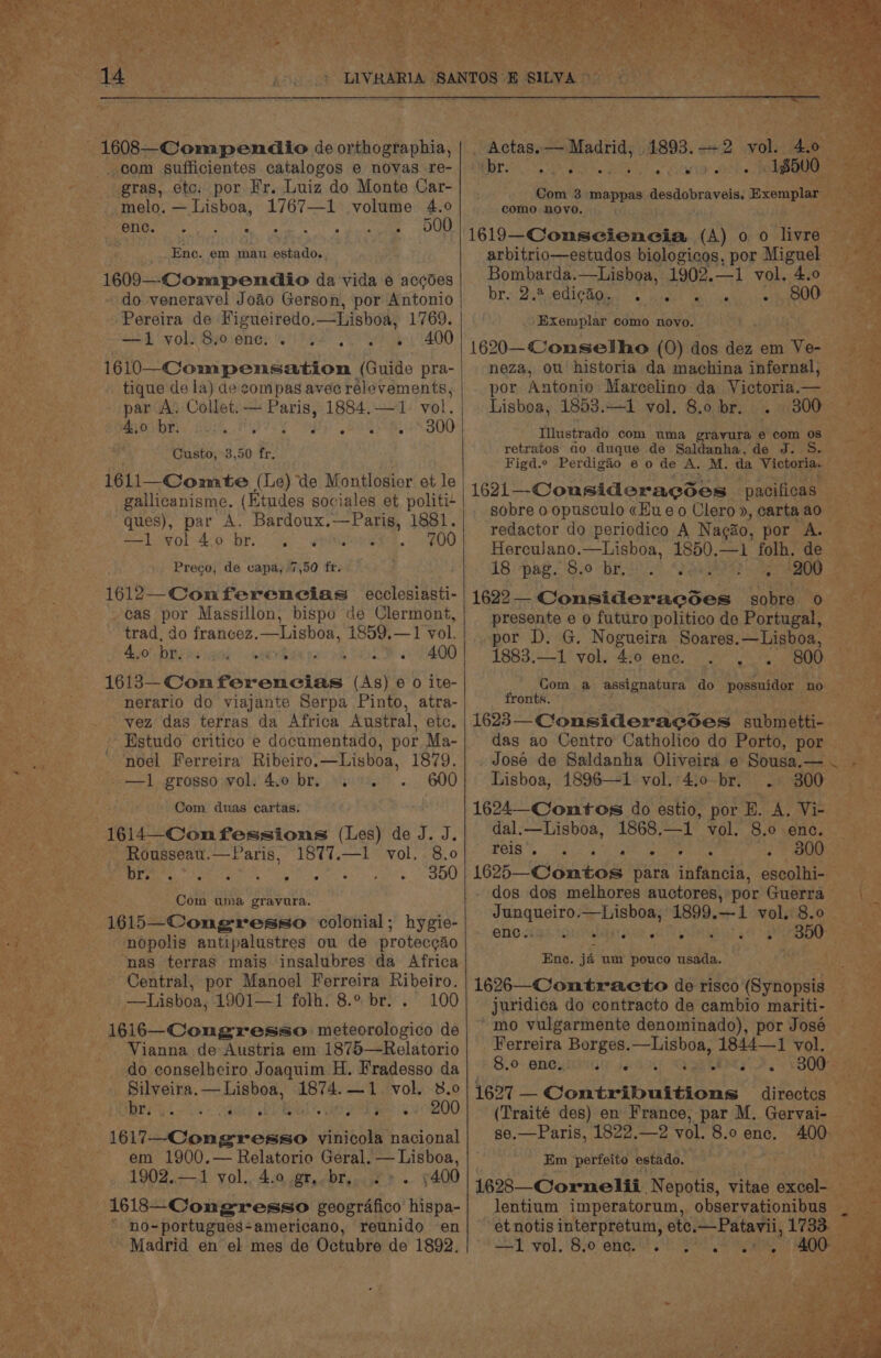 hale  1608—-Compenaio de orthographia, com sufficientes catalogos e novas re- - gras, etc: por Fr. Luiz do Monte Car- melo. — Lisboa, 1767—1 volume 4.0 Srpeer tot ia sae et eee _Enc. em mau estado.. * zs ia 1609—-Compendio da vida 6 accdes do -veneravel Joao Gerson, por Antonio a Pereira de Figueiredo.—Lisboa, 1769. re od vols Syosenes 6!) P92) SU) hak, 400 1610—Compensation (Guide pra- tique de la) de compas avee rélevements, par A. Collet.— Paris, 1884. —1 vol. say 4,0 br. pt Ty Oph BAS RN GOO TR te HM Custo, 3,50 fr. poree'. 1611—Comate (Le) de Montlosior et le tee gallicanisme. (Etudes sociales et politi- hs ques), par A. Bardoux.—Paris, 1881. bg 700 — &lt;1 swol-4:0 br, oy... epiitouleee. Preco, de vapa, 7,50 fr. qe 1612—_Comferencias ecclesiasti- nae -cas por Massillon, bispo de Clermont, pe eae ~ ‘trad, do francez. penal 1859,—1 vol. Hol Tithe lcaad. nave apa ey, (8 f) 1613—-Con ferencias (As) 6 0 ite- nerario do viajante Serpa Pinto, atra- . vez das terras da Africa Austral, etc. Estudo critico e documentado, por Ma- noel Ferreira Ribeiro.—Lisboa, 1879. -.—1 grosso vol. 4.0 br, oy. =. 600 Com duas cartas: | 1614—Confessions (Les) de J. J. Rousseau.—VParis, 1877.—1 vol. 8.0 é Deere SNM Re ay Ae iss pants SOU , Com uma grayura. se 1615—Congresso colonial; hygie- nopolis antipalustres ou de proteccio ‘nas terras mais insalubres da Africa Central, por Manoel Ferreira Ribeiro. _—Lisboa, 1901—1 folh. 8.° br. . 100 _1616—Congresso meteorologico de Vianna de Austria em 1875—Relatorio do conselheiro Joaquim H. Fradesso da Silveira. — Lisboa, 1874.—1 vol. 8.0 ar a&gt;. dd) RRL. Ged ee OO eee Cbugtomes vinicola nacional em 1900.— Relatorio Geral. — Lisboa, 1902.—1 yol.. 4.0 gr, br, 2». 5400 1618—Congresso geografico hispa- * no-portugues-americano, reunido en Madrid en el mes de Octubre de 1892. ~ Actas. — Madrid, 4893. +2 vol. PhS ‘br. SR ee AWE OR ON ry riggs aes como DOVO. 1619—-Conseiencia (A) 00 hare &gt; arbitrio—estudos biologicos, por Miguel Bombarda.—Lisboa, 1902.—1 vol, 4.0 bre: 2a2cCdi Cai: &lt;* buael eal cg er eae Exem plar como novo. 1620—Conmsetho (0) dos dez em nye neza, ou historia da machina infernal, por Antonio Marcelino da Victoria.— Lisboa, 1853.—1 vol. 8.0 br. 3000 Illustrado com uma gravura e com 0s retratos ao duque de Saldanha, de J. S.— Figd.c Perdigio e o de A. M. da Victoria. 1621 — _-Cousideracses: pacificas  sobre o opusculo «Hue o Clero », carta ao redactor do periedico A Nagao, por A. Herculano.—Lisboa, 1850.—1 folh. de 18 pap. 8.0 BE Le ae 200 od 1622 —- Consideracdes sobre 0 presente e o futuro politico de Portugal, por D. G. Nogueira Soares.—Lisboa, 1883.—1 vol. 4.0 ene. . 800 Com a assignatura do possuidor 2085 fronts. 1623 — Consideracses subm Si e das ao Centro Catholico do Porto, PO &gt;), _ José de Saldanha Oliveira e Sousa.— . - Lisboa, 1896—1 vol.4:0-br. . 300 _ 1624— Contos do estio, por E. A. Vi- © dal.—Lisboa, 1868.—1 vol. 8.0 enc. Peig SiS ee he 2 0G oe: 1625—Comtos para infancia, escolhi- dos dos melhores auctores, por Guerra Junqueiro.—Lisboa, 1899.—1 vol. 8.0 _ ene dad tds alegre aR AN Sas 4 or ‘2 roe A - : ve ae nt Tce o45 Be ewe ‘te =  tae ‘dail ¥ ya © Pd = Pree 2 : ate x a Seo t ee aon Ay RR Bae % Ene. jé um pouco usada. 1626—Contracto de Hlsoapaceail oo ae juridica do contracto de cambio mariti- = ' mo vulgarmente denominado), por José Ferreira Borges.—Lisboa, 1844—1 vol. 8.0» OMG Te seri iaf, Me ge Ty DS VOU ee 1627 — Contribuitions directcs (Traité des) en France, par M. Gervai- se.—Paris, 1822.—2 vol. 8.0 ence. a0 Em ‘perfeito estado. 1628—Cornelii. Nepotis, ‘ites Sls owt lentium imperatorum, observationibus et notis interpretum, ote.—Patavii, 1733. sel Fol. 820: ergs SP. 9 ey 400 Sree i ae. er