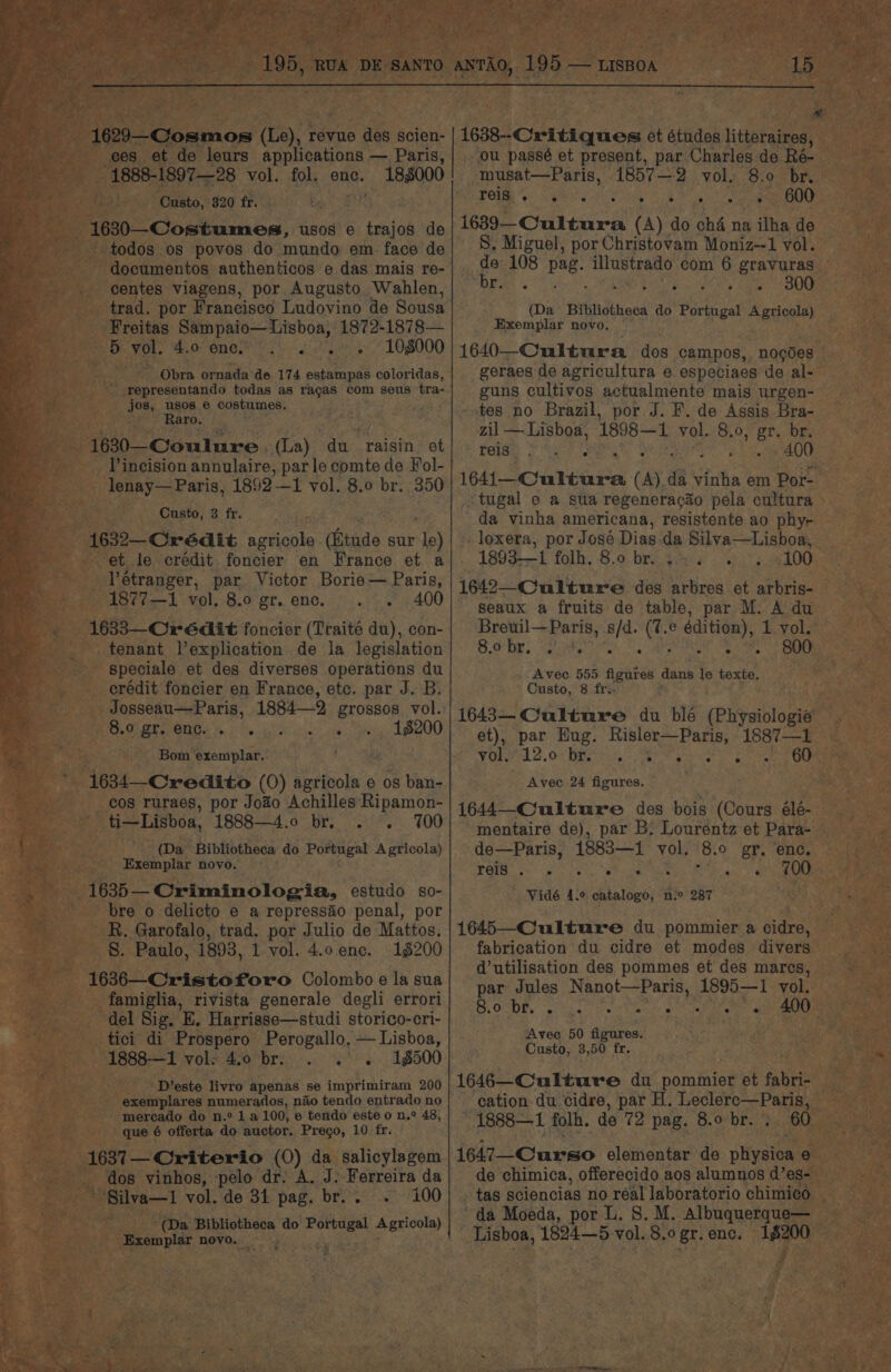 195, RUA DE SANTO 1629—Cosmos (Le), revue des scien- ces et de leurs applications — Paris, 1888-1897—28 vol. fol. enc. 188000 Custo, 320 fr. 16830—Costumes, usos e trajos de todos os povos do mundo em. face de documentos authenticos e das mais re- centes viagens, por Augusto Wahlen, trad. por Francisco Ludovino de Sousa Freitas Sampaio—Lisboa, 1872-1878— 5 vol. 4.0 ene.’ ow. «108000 _ Obra ornada de 174 estampas coloridas, ' representando todas as racaS com seus tra- jos, usos 6 costumes. Raro. - 1630—Coulure. (la) ‘du raisin ot lincision annulaire, parle comte de Fol- lenay— Paris, 1892 — 1 vol. 8.0 br. 350 Custo, 3 fr. 1632— Crédit agricole (tude sur Te) et le crédit foncier en France et a Vétranger, par Victor Borie— Paris, 1877—1 vol. 8.0 gr. enc. 400 1633—Crédit foncier (Traité du), con- tenant l’explication de la legislation - speciale et des diverses operations du erédit foncier en France, etc. par J. B. Josseau—-Paris, 1884—2 grossos vol. Charen, %.)' Sy... 5 - &gt;» , 18200 Bom exemplar. 1634—-Credito (0) sertbola'e e os ban- cos ruraes, por Joao Achilles Ripamon- ti—Lisboa, 1888—4.o br. 100 ee (Da ” Bibliotheca do Ponengat Agricola) ee Exemplar novo. 4 1635— Criminologia, estudo so- bre o delicto e a repressio penal, por R. Garofalo, trad. por Julio de Mattos. S. Paulo, 1893, 1 vol. 4.0 enc. 16200 1636—Cristoforo Colombo e la sua famiglia, rivista generale degli errori del Sig. E, Harrisse—studi storico-cri- tici di Prospero Perogallo, — Lisboa, 1888—1 vol: 4.0 br. . . «. 1500 D’este livro apenas se imprimiram 200 exemplares numerados, nao tendo entrado no mercado do n.° 1 a 100, e tendo este o n.° 48, que 6 offerta do auctor. Prego, 10 fr. 1637— Criterio (0) da salicylagem -_ dos vinhos, ‘pelo dr. A. J: Ferreira da “'Silva—t1 vol. de 34 pag. br... . 100 (Da Bibliotheca do Portugal Agricola) Exemplar novo. _ ‘s 15 % 1638--Critiques et études litteraires, ou passé et present, par Charles de Ré- musat—Paris, 1857—2 vol, 8.0 br. Poe SGiy eek C ae eee 1639—Cultura (A) do ché na ilha de S, Miguel, por Christovam Moniz--1 vol. de 108 pag. illustrado com 6 gravuras De. ’s Faw Seo hoes SOE (Da Bibliotheca do Portugal Agricola) Exemplar novo. | 1640—Cultura dos campos, nogdes geraes de agricultura e especiaes de al- guns cultivos actualmente mais urgen- tes no Brazil, por J. F. de Assis Bra- zil — Lisboa, 1898—1 vol. 8.0, gr. br. feidh) &amp; ey ae . 6 400 1641—Cultura A) ¢ a vinha em Por- -tugal e a sta regenerac3o pela cultura da vinha americana, resistente ao phy- loxera, por José Dias da Silva—Lisboa, _ 1893-1 folh, 8.0 br. . 100 1642—Culture des arbres et arbris- seaux a fruits de table, par M. A du Breuil—Paris, s/d. oe e éaition), 1. vol. Rig + Pee Poa IS 800 Avec 555 figures dans le texte. Custo, 8 fr.. 1643— Culture du ble (Physiologie et), par Hug, BA ter 1887—1 VO AL SO Bite hit Se Sr ater ae Avec 24 figures. 1644—Culture des bois (Cours élé- mentaire de), par B: Lourentz et Para- de—Paris, 1883—1 vol. ‘8.0 gr. enc, POR eee, a $i. a) ee Vidé 4.° catalogo, n:° 287 1645—Culture du pommier a cidre, fabrication du cidre et modes divers d’utilisation des pommes et des mares, par Jules Nang oe 1895—1 yol. = A ee Sea te ek te ate ae eae Avec 50 figures. Custo, 3,50 fr. 1646—Culture du pommier et fabri- cation. du cidre, par H. Leclere—Paris, ~1888—1 folh. de 72 pag. 8.0 br. ; 60 1647—Curso elementar de physica e de chimica, offerecido aos alumnos d’ e8- tas sciencias no real laboratorio chimico da Moeda, por L. 8. M. ATANEET US Lisboa, 1824—5 vol. 8.0 gr. enc. _ ee